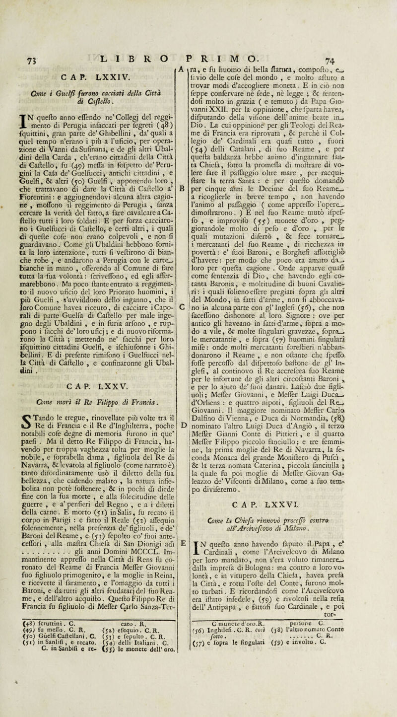 73 CAP. LXXIV. Come i Guelfi furono cacciati della Città di Cafiello. IN quefto anno effendo ne’Collegi del reggi¬ mento di Perugia infaccati per fègreti (48) fquittini, gran parte de’ Ghibellini , da’ quali a quel tempo n’erano i più a Puficio, per opera¬ zione di Vanni daSufìnana, e de gli altri Ubal- dini della Carda , ch’erano cittadini della Città di Cartello, fu (49) mcffa in fbfpetto de’Peru¬ gini la Cala de’ Guelfucci, antichi cittadini , e Guelfi, &amp; altri (50) Guelfi , apponendo loro , che trattavano di dare la Città di Cartello a’ Fiorentini : e aggiugnendovi alcuna altra cagio¬ ne , mofibno il reggimento di Perugia , fanza cercare la verità del fatto, a fare cavalcare a Ca¬ rtello tutti i loro foldati. E per forza cacciaro¬ no i Guelfucci di Cartello, e certi altri, i quali di quelle cofe non erano colpevoli , e non fi guardavano. Come gli Ubaldini hebbono forni¬ ta la loro intenzione, tutti fi veftirono di bian¬ che robe , e andarono a Perugia con le carte_ bianche in mano , offerendo al Comune di fare tutta la fua volontà : fcrivelfono, ed egli affèr- marebbono. Ma poco ftante entrato a reggimen¬ to il nuovo uficio del loro Priorato huomini, i più Guelfi , s’avviddono dello inganno, che il loro Comune havea riceuto, di cacciare i Capo¬ rali di parte Guelfa di Cartello per male inge¬ gno degli Ubaldini , e in furia arlono , e rup- pono i Pacchi de’loro uficj ; e di nuovo riforma¬ rono la Città ; mettendo ne’ Pacchi per loro iPquittino cittadini Guelfi, e iPchiuPonne i Ghi¬ bellini . E di prePente rimiPono i Guelfucci nel¬ la Città di Cartello , e confinaronne gli Ubal¬ dini . s CAP. LXX V. Come morì il Re Filippo di Francia. STando le tregue, rinovellate più volte tra il Re di Francia e il Re d’Inghilterra, poche notabili cofe degne di memoria furono in que’ paefi . Ma il detto Re Filippo di Francia, ha- vendo per troppa vaghezza tolta per moglie la nobile, e foprabella dama , figliuola del Re di Navarra, Se levatola al figliuolo (come narrato è) tanto difordinatamente usò il diletto della fua bellezza, che cadendo malato , la natura infie- bolita non potè foftenere, 8c in pochi di diede fine con la fua morte , e alla folecitudine delle guerre , e a’ penfieri del Regno , e a i diletti della carne. E morto (51) inSalis, fu recato il corpo in Parigi : e fatto il Reale ($2) affequio {biennemente, nella prefenzia de’figliuoli, e de’ Baroni del Reame, e- (5?) fepolto co’Puoi ante- ceffori , alla maftra ChiePa di San Dionigi adì .gli anni Domini MCCCL. Im¬ mantinente appreffo nella Città di Rens fu co¬ ronato del Reame di Francia Meflèr Giovanni Può figliuolo primogenito, e la moglie in Reina, e ricevette il Paramento, e l’omaggio da tutti i Baroni, e da tutti gli altri feudatari del Può Rea¬ me, e dell’altro acquirto. Quello Filippo Re di Francia fu figliuolo di Meffer Carlo Sanza-Ter- (48) fcruttini. c. cato . R. (49J fu metto. C. R. (51) efequio. C. R. (So) Guelfi Caflellani. C. (Si) e fepulto. C. R. (51) in Sanlifi , e recato. (54) delli Italiani. C. C. inSanbifi e re- (55) le monete dell’oro. 74 A ira, e fu huomo di bella /fattura, comporto, e-, fivio delle colè del mondo , e molto aftuto a trovar modi d’accogliere moneta. E in ciò non Peppe conPervare nè fede, nè legge ; &amp; temen¬ doli molto in grazia ( e temuto) da Papa Gio¬ vanni XXII. per la oppinione, che Pparta havea, difputando della vifione dell’anime beate in- Dio. La cui oppinione per gli Teologi del Rea¬ me di Francia era riprovata , &amp; perchè il Col¬ legio de’ Cardinali era quafi tutto , fuori (54) delli Catalani , di filo Reame , e per quefta baldanza hebbe animo d’ingannare fan- ta ChiePa, Potto la promefla di moitrare di vo¬ lere fare il paffaggio oltre mare , per racqui- ftare la terra Santa : e per quefto domandò B per cinque anni le Decime del Può Reame— a ricoglierle in breve tempo , non havendo l’animo al paffaggio ( come appreffo l’opere— dimoftrarono. ) E nel Può Reame mutò ifpeP- Po , e improviPo (551) monete d’oro , peg¬ giorandole molto di pelò e d’oro y per le quali mutazioni difèrtò , &amp; fece tornare-, i mercatanti del Può Reame , di ricchezza in povertà: e’ Puoi Baroni, e Borghefi affottigliò d’havere : per modo che poco era amato da_, loro per quefta cagione . Onde apparve quafi come Pentenzia di Dio, che havendo egli co¬ tanta Baronia, e moltitudine di buoni Cavalie¬ ri: i quali Polieno effere pregiati Popra gli altri 'del Mondo, in fatti d’arme, non fi abboccava- C Ino in alcuna parte con gl’Inglefi (56), che non faceffono dishonore al loro Signore : ove per antico gli haveano in fatti d’arme, Popra a mo¬ do a vile, &amp; molte fihgulari gravezze, fopra_» le mercatantie , e Popra (57) huomini fingulari mifè : onde molti mercatanti foreftieri n’abban¬ donarono il Reame , e non ortante che Ppeffo forte percoffo dal difpettofo baffone de gl’ In- glefi, al continovo il Re accrePcea Può Reame per le infortune de gli altri circoftanti Baroni > e per lo ajuto de’ Puoi danari. Lafciò due figli¬ uoli ; Meflèr Giovanni, e Meflèr Luigi Duca-, d’Orliens : e quattro nipoti, figliuoli del Re— ! Giovanni. Il maggiore nominato Meflèr Carlo Dalfino di Vienna, e Duca di Normandia, D nominato l’altro Luigi Duca d’Angiò , il terzo i Meflèr Gianni Conte di Pittieri , e il quarto 'Meflèr Filippo piccolo fanciullo; e tre femmi¬ ne, la prima moglie del Re di Navarra, la fe¬ conda Monaca del grande Moniftero di Pufcì x &amp; la terza nomata Caterina, piccola fanciulla ; la quale fu poi moglie di Meflèr Giovan Ga¬ leazzo de’ Vifconti di Milano y come a Può tem¬ po diviferemo. CAP. LXX VI. Come la Cbiefa rinnovò procejjb contro all'Arcivefcovo di Milano. E IN quefto anno havendo Paputo il Papa , e* Cardinali , come l’Arcivefcovo di Milano per loro mandato, non s’era voluto rimanere-, dalla imprefa di Bologna : ma contro a loro vo¬ lontà, e in vitupero della Chiefa, havea prefà la Città, e rotta Porte del Conte, furono mol¬ to turbati. E ricordandoli come l’Aidvefcova era iftato infedele, (59) e rivoltofi nella refia dell’ Antipapa , e fattoli Può Cardinale , e poi tor¬ ci munete d’oro.R. perione C Inghilefi . C. R. così (58) l’altro nomato Conte fiotto . ....... C. R. (57) e Popra le fingulari (59) e involto. C.