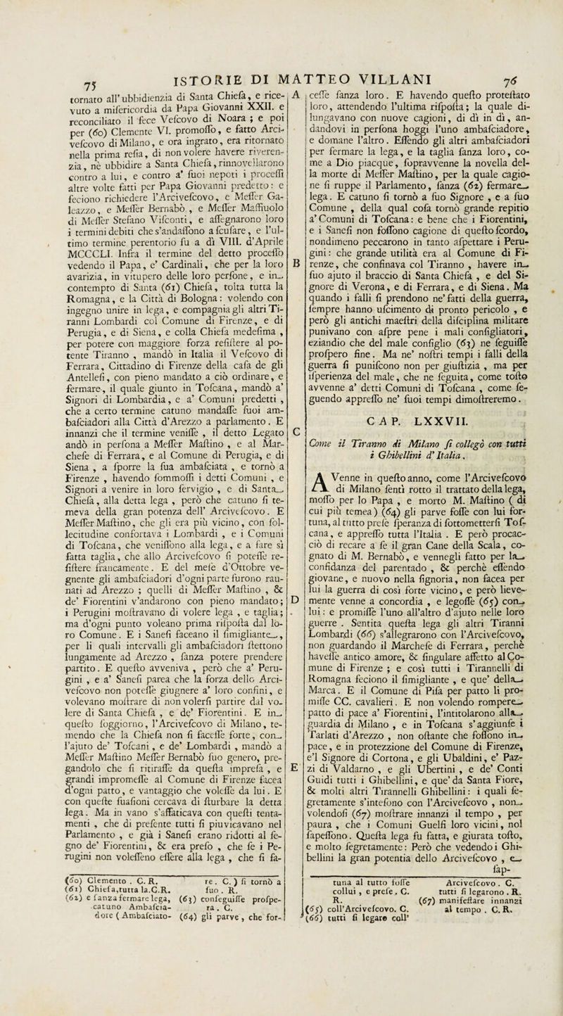 ISTORIE DI tornato all* ubbidienzia di Santa Chiela, e nco- 75 vuto a mifericordia da Papa Liovanni XXII. e reconciliato il fece Vefcovo di Noara ; e poi per (60) Clemente VI. promoffo, e fatto Arci- vefcovo di Milano, e ora ingrato, era ritornato nella prima refia, di non volere havere riveren¬ za nè ubbidire a Santa Chiefa, rinnovellarono contro a lui, e contro a’ fuoi nepoti i proceffi altre volte fatti per Papa Giovanni predetto : e feciono richiedere l’Arcivefcovo, e Meffer Ga¬ leazzo, e Meffer Bernabò , e Mefler Maffiuolo di Meffer Stefano Vifconti, e allignarono loro i termini debiti che s’andaffono a fcufare, e l’ul¬ timo termine perentorio fu a dì Vili, d’Aprile MCCCLI. Infra il termine del detto proceffo vedendo il Papa, e’ Cardinali, che per la loro avarizia, in vitupero delle loro perfone, e in_ contempto di Santa (<5i) Chiefa, tolta tutta la Romagna, e la Città di Bologna : volendo con ingegno unire in lega, e compagnia gli altri Ti¬ ranni Lombardi col Comune di Firenze, e di Perugia, e di Siena, e colla Chiefa medefima , per potere con maggiore forza refiffere al po¬ tente Tiranno , mandò in Italia il Vefcovo di Ferrara, Cittadino di Firenze della cafa de gli Antellefì, con pieno mandato a ciò ordinare, e fermare, il quale giunto in Tofcana, mandò a’ Signori di Lombardia, e a’ Comuni predetti , che a certo termine catuno mandaffe fuoi am- bafciadori alla Città d’Arezzo a parlamento. E innanzi che il termine veniffe , il detto Legato andò in perfona a Meffer Mallino , e al Mar- chefe di Ferrara, e al Comune di Perugia, e di Siena , a fporre la fua ambafciata , e tornò a Firenze , havendo fommoffi i detti Comuni , e Signori a venire in loro fervigio , e di Santa_ Chiefa, alla detta lega , però che catuno fi te¬ meva della gran potenza dell’ Arcivefcovo. E MefferMaftino, che gli era più vicino, con fol- lecitudine confortava i Lombardi , e i Comuni di Tofcana, che veniffono alla lega, e a fare sì fatta taglia, che allo Arcivefcovo fi poteffe re- fiftere francamente. E del mele d’Ottobre ve¬ gnente gli ambafciadori d’ogni parte furono rau- nati ad Arezzo ; quelli di Mefler Maftino , & de’ Fiorentini v’andarono con pieno mandato; i Perugini moftravano di volere lega , e taglia; ma d’ogni punto voleano prima rilpofla dal lo¬ ro Comune. E i Sanefi faceano il fimigliante_, per li quali intervalli gli ambafciadori flettono lungamente ad Arezzo , fanza potere prendere partito. E quello avveniva , però che a’ Peru¬ gini , e a’ Sanefi parca che la forza dello Arci¬ vefcovo non poteffe giugnere a’ loro confini, e volevano m off rare di non volerli partire dal vo¬ lere di Santa Chiefa , e de’ Fiorentini. E in^ quello loggiorno, l’Arcivefcovo di Milano, te¬ mendo che la Chiefa non fi facelfe forte, com. l’aiuto de’ Tofcani, e de’ Lombardi , mandò a Meffer Maftino Meffer Bernabò fuo genero, pre¬ gandolo che fi ritiraffe da quella imprefa , e frandi impromeffe al Comune di Firenze facea 'ogni patto, e vantaggio che voleffe da lui. E con quelle fuafioni cercava di ffurbare la detta lega. Ma in vano s’affaticava con quelli tenta- menti , che di prefente tutti fi piuvicavano nel Parlamento , e già i Sanefi erano ridotti al fe- gno de’ Fiorentini, & era prefo , che fe i Pe¬ rugini non voleffeno effere alla lega , che fi fa- MATTEO VILLANI 76 A ceffe fanza loro. E havendo quello protellato {60) demento . C. R, (61) Chiefa,tutta la.C.R. (6z) e fanza fermare lega, (63) catuno Ambafcia- dore ( Ambafciato- (64) re . C. ) fi tornò a fuo . R. confeguifie prospe¬ ra . C. gli parve , che for- B D loro, attendendo l’ultima rifpoffa ; la quale di¬ lungavano con nuove cagioni, di dì in dì, an¬ dandovi in perfona hoggi l’uno ambafeiadore, e domane l’altro. Effóndo gli altri ambafciadori per fermare la lega, e la taglia fanza loro, co¬ me a Dio piacque, fopravvenne la novella del¬ la morte di Meffer Maftino, per la quale cagio¬ ne fi ruppe il Parlamento, fanza (62) fermare-- lega. E catuno fi tornò a fuo Signore , e a fuo Comune , della qual cofa tornò grande repitio a’Comuni di Tofcana: e bene che i Fiorentini, e i Sanefi non foffono cagione di quello feordo, nondimeno peccarono in tanto afpettare i Peru¬ gini : che grande utilità era al Comune di Fi¬ renze, che confinava col Tiranno , havere in¬ filo ajuto il braccio di Santa Chiefa , e del Si¬ gnore di Verona, e di Ferrara, e di Siena. Ma quando i falli fi prendono ne’fatti della guerra, fempre hanno ufeimento di pronto pericolo , e però gli antichi maeftri della difciplina militare punivano con afpre pene i mali configliatori, eziandio che del male configlio (63) ne feguiffe prolpero fine. Ma ne’ noftri tempi i falli della guerra fi punifeono non per giuftizia , ma per ìlperienza del male, che ne feguita, come tolto avvenne a’ detti Comuni di Tofcana , come fe- guendo apprefiò ne’ fuoi tempi dimoltreremo. CAP. LXX VII. Come il Tiranno di Milano fi collegò con tutti i Ghibellini d’Italia, A Venne in quello anno, come l’Arcivefcovo di Milano fentì rotto il trattato della lega, rnoffo per lo Papa , e morto M. Mallino ( di cui più temea) (64) gli parve foffe con lui for¬ tuna, a.1 tutto prelè fperanza di fottometterfi Tof¬ cana, e appreffo tutta l’Italia . E però procac¬ ciò di recare a fe il gran Cane della Scala, co¬ gnato di M. Bernabò, e vennegli fatto per la_» confidanza del parentado , & perchè effóndo giovane, e nuovo nella fignoria, non facea per lui la guerra di così forte vicino, e però lieve¬ mente venne a concordia , e legoffe (65) con_, lui : e promiffó l’uno all’altro d’ajuto nelle loro guerre . Sentita quella lega gli altri Tiranni Lombardi (66) s’allegrarono con l’Arcivefcovo, non guardando il Marchefe di Ferrara, perchè haveffe antico amore, & fingulare affetto al Co¬ mune di Firenze ; e così tutti i Tirannelli di Romagna feciono il fimigliante , e que’ della— Marca. E il Comune di Pila per patto li pro¬ mi Ile CC. cavalieri. E non volendo rompere-, patto di pace a’ Fiorentini, l’intitolarono alla—. guardia di Milano , e in Tofcana s’aggiunfe i Tarlati d’Arezzo , non oliarne che foffono in- pace, e in protezzione del Comune di Firenze, e’1 Signore di Cortona, e gli Ubaldini, e’ Paz¬ zi di Valdarno , e gli Ubertini , e de’ Conti Guidi tutti i Ghibellini, e que’da Santa Fiore, & molti altri Tirannelli Ghibellini : i quali fe- gretamente s’intefono con l’Arcivefcovo , non- volendoli (67) moftrare innanzi il tempo , per paura , che i Comuni Guelfi loro vicini, noi fapeffono. Quella lega fu fatta, e giurata tollo, e molto fegretamente : Però che vedendo i Ghi¬ bellini la gran potentia dello Arcivefcovo , e— _ làp- Arcivefcovo . C. tutti fi legarono . R. (67) manifellare innanzi al tempo . C. R. VS) <66) runa al tutto fofie collui , e prete . C. R. coll’Arci vefcovo. C. tutti fi legar© coll’