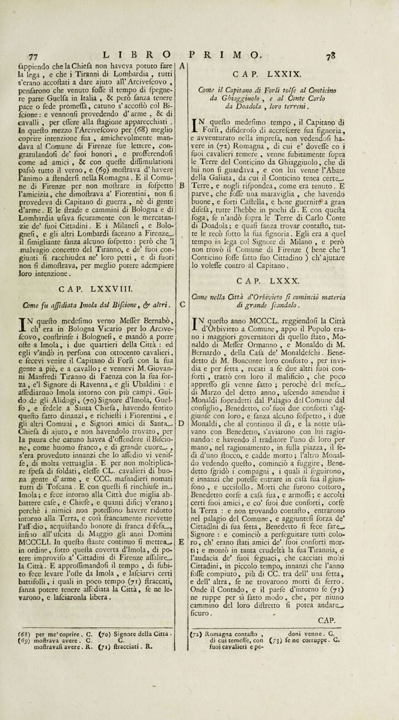 77 fappiendo che la Chiefa non haveva potuto fare la lega » e che i Tiranni di Lombardia , tutti s’erano accortati a dare aiuto all’ Arcivefcovo , penfarono che venuto forte il tempo di fpegne- re parte Guelfa in Italia , & però fanza tenere pace o fede prometta, catuno s’accorto col Bi- fcione : e vennonfi provedendo d’arme , & di cavalli , per edere alla ftagione apparecchiati . In quefto mezzo l’Arcivefcovo per (<58) meglio coprire intenzione fua , amichevolmente man¬ dava al Comune di Firenze fue lettere, con¬ gratulandoli de’ fuoi honori , e profferendoli come ad amici , 8c con quelle diflìmulationi pafsò tutto il verno, e (<59) moftrava d’ havere l’animo a {tenderli nella Romagna. E il Comu¬ ne di Firenze per non moftrare in fofpetto l’amicizia, che dimortrava a’ Fiorentini, non li provedeva di Capitano di guerra , nè di gente d’arme. E le ftrade e cammini di Bologna e di Lombardia ufava licuramente con le mercatan- zie de’ fuoi Cittadini. E i Milane!! , e Bolo- gneli, e gli altri Lombardi faceano a Firenze— il limigliante fanza alcuno fofpetto : però che ’l malvagio concetto del Tiranno, e de’ fuoi con¬ giunti li racchiudea ne’ loro petti , e di fuori non li dimortrava, per meglio potere adempiere loro intenzione. CAP. LXXVIII. Come fu afficHata Imola dal Bifcione, & altri. A B IN quefto medelimo verno Mertèr Bernabò, eh’ era in Bologna Vicario per lo Arcive- Icovo, conftrinfe i Bologne!!, e mandò a porre olle a Imola, i due quartieri della Città : ed egli v’andò in perfona con ottocento cavalieri, e fecevi venire il Capitano di Forlì con la fua gente a piè, e a cavallo ; e vennevi M. Giovan¬ ni Manfredi Tiranno di Faenza con la fua for¬ za , e’1 Signore di Ravenna, e gli Ubaldini : e attediarono Imola intorno con più campi. Gui¬ do de gli Alidogi, (70) Signore d’Imola, Guel¬ fo , e fedele a Santa Chiefa, havendo fentito quefto fatto dinanzi, e richiefti i Fiorentini , e gli altri Comuni , e Signori amici di Santa_, D Chiefa di ajuto, e non havendolo trovato, per la paura che catuno havea d’offendere ilBifcio- ne, come huomo franco, e di grande cuore_, , s’era proveduto innanzi che lo attedio vi venil- fe, di molta vettuaglia. E per non moltiplica- re fpefa di foldati, elette CL. cavalieri di buo¬ na gente d’ arme , e CCC. mafnadieri nomati tutri di Tofcana. E con quefti li rinchiufe in^ Imola; e fece intorno alla Città due miglia ab¬ battere cafe, e Chiefe, e quanti difìcj v’erano ; perchè i ninnici non poteffòno havere ridotto intorno alla Terra, e così francamente ricevette l’alf dio, acquiftando honore di franca difefa_, infilo all’ufcita di Maggio gli anni Domini MCCCLI. In quello ftante continuo li mettea_. E in ordine, fotto quella coverta d’Imola, di po¬ tere improvifo a’ Cittadini di Firenze aflalire_, la Città. E approflimandolì il tempo , di Libi¬ to fece levare folle da Imola , e lafciarvi certi battifolli, i quali in poco tempo (71) ftraccati, fanza potere tenere attediata la Città, fe ne le¬ varono , e lafciaronla libera. (<S3) per me’coprire. C. (70) Signore della Citta . (tfp) moftrava avere . C. C. moftravafi avere . R. (71) {tracciati. R. CAP. LXXIX. Come il Capitano di Forlì tolfe al Conticino da Giaggiuolo , e al Conte Carlo da Doadola , loro terreni. IN quello medelimo tempo , il Capitano di Forlì, dilìderofo di accrefcere fua lignoria, e avventurato nella imprefa, non vedendoli ha¬ vere in (71) Romagna , di cui e’ dovette co i fuoi cavalieri temere , venne fubitamente fopra le Terre del Conticino da Ghiaggiuolo, che di lui non li guardava , e con lui venne l’Abate della Galiata, da cui il Conticino tenea certe_. Terre, e nogli rifpondea, come era tenuto. E parve, che forte una maraviglia , che havendo buone, e forti Cartella, e bene guernite a gran difefa, tutte l’hebbe in pochi dì. E con quella foga, fe n’andò fopra le Terre di Carlo Conte di Doadola; e quali fanza trovar contafto, tut¬ te le recò fotto la fua lignoria. Egli era a quel tempo in lega col Signore di Milano , e però non trovò il Comune di Firenze ( bene che’l Conticino forte fatto fuo Cittadino ) eh’ ajutare lo volefle contro al Capitano. CAP. LXXX. Come nella Città d'Orbivieto fi cominciò materia di grande fcandalo. IN quefto anno MCCCL. reggendoli la Città d’Orbivieto a Comune, appo il Popolo era¬ no i maggiori governatori di quello flato, Mo¬ naldo di Mertèr Ormanno , e Monaldo di M. Bernardo , della Cafa de’ Monaldelchi. Bene¬ detto di M. Bonconte loro confoito , per invi¬ dia e per fetta , recati a fe due altri fuoi con¬ forti , trattò con loro il malificio , che poco apprertò gli venne fatto ; perochè del mefe_ di Marzo del detto anno, ufeendo amendue i Monaldi fopradetti dal Palagio del Comune dal conliglio, Benedetto, co’fuoi due conforti s’ag- giunfe con loro, e fanza alcuno fofpetto, i due Monaldi, che al continuo il dì, e la notte ufa- vano con Benedetto, s’aviarono con lui ragio¬ nando: e havendo il traditore l’uno di loro per mano, nel ragionamento, in fulla piazza, il fe¬ dì d’uno Hocco, e cadde morto ; l’altro Monal¬ do vedendo quefto, cominciò a fuggire. Bene¬ detto fgridò i compagni , 1 quali il lèguirono, e innanzi che potette entrare in cafa fua il giun- fono , e uccilollo. Morti che furono coitoro. Benedetto corfe a cafa fua, e armoftì ; e accolti certi fuoi amici, e co’ fuoi due conforti, corfe la Terra : e non trovando contafto, entrarono nel palagio del Comune, e aggiunteli forza de’ Cittadini di fua fetta. Benedetto lì fece fare— Signore : e cominciò a perfeguitare tutti colo¬ ro, eh’ erano flati amici de’ fuoi conforti mor¬ ti; e montò in tanta crudeltà la fua Tirannia, e l’audacia de’ fuoi feguaci, che cacciati molti Cittadini, in piccolo tempo, innanzi che l’anno forte compiuto, più di CC. tra dell’ una fetta, e dell’ altra, fe ne trovarono morti di ferro. Onde il Contado, e il paefe d’intorno fe (jf) ne ruppe per sì fatto modo, che, per niuno cammino del loro diflretto fi potea andare-, ficuro. CAP. (72) Romagna contafto , doni venne. C. di cui temefie, con (73) fe ne corruppe. G. fuoi cavalieri epe-