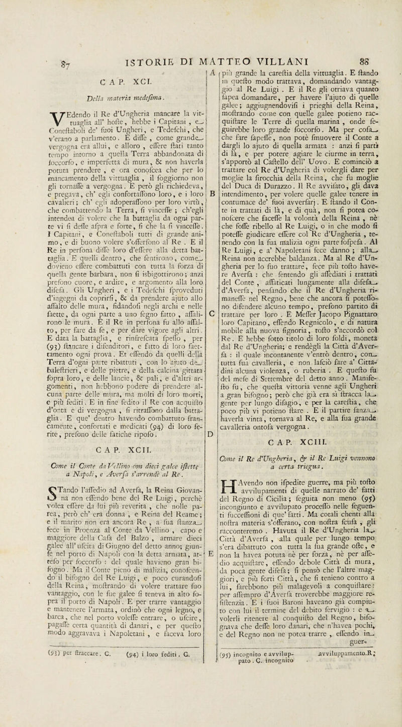 $7 C A P. XCI. Della materia medefima. VEdendo il Re d’Ungheria mancare la vit- tuaglia all’ horte, hebbe i Capitani , e-, Coneftaboii de’ Tuoi Ungheri, e Tedefchi, che v’erano a parlamento. E dille , come grande-, vergogna era allui, e alloro , edere Itati tanto tempo intorno a quella Terra abbandonata di loccorfo, e imperfetta di mura, &amp; non haverla potuta prendere , e ora conofcea che per lo mancamento della vitttiaglia , il foggiorno non gli tornaffè a vergogna. E però gli richiedeva, e pregava, eh’ egli confortarono loro, e i loro cavalieri ; eh’ egli adoperaffono per loro virtù, che combattendo la Terra, fi vinceffe ; ch’egli intendea di volere che la battaglia da ogni par¬ te vi fi delle afpra e forte, fi che la ft vinceffe. I Capitani, e Coneftaboii tutti di grande ani¬ mo , e di buono volere s’offerfono al Re . E il Re in perfona diffe loro d’eflère alla detta bat¬ taglia. E quelli dentro, che fentirono, come-, dovieno ellère combattuti con tutta la forza di quella gente barbara, non lì Sbigottirono ; anzi prefono cuore, e ardire, e argomento alla loro difefa. Gli Ungheri , e i Tedelchi fproveduti d’ingegni da coprirli, &amp;c da prendere ajuto allo affalto delle mura, fidandofi negli archi e nelle faette, da ogni parte a uno fegno fatto , affali- rono le mura. E il Re in perfona fu allo affal¬ to, per fare da fe, e per dare vigore agli altri. E data la battaglia, e rinfrefeata fpelìo , per (93) fiancare i difenditori, e fatto di loro face¬ tamente ogni prova. Et effendo da quelli della Terra d’ogni parte ribattuti , con lo ajuto de_. balefirieri, e delle pietre, e della calcina gittata fopra loro, e delle lande, &amp; pali, e d’altri ar¬ gomenti, non hebbono podere di prendere al¬ cuna parte delle mura, ma molti di loro morti, e più fediti. E in fine fedito il Re con acquiflo d’onta c di vergogna , fi ritraffono dalla batta¬ glia . E que’ dentro havendo combattuto fran¬ camente , confortati e medicati (94) di loro fe¬ rite , prefono delle fatiche ripofo. CAP. XCII. Come il Conte da Veliino con dieci galee i(lette a Napoli, e Averfa s'arrende al Re. STando l’affedio ad Averfa, la Reina Giovan¬ na non ertèndo bene del Re Luigi, perchè volea effere da lui più re verità , che nelle pa- rea, però eh’ era donna , e Reina del Reame; e il marito non era ancora Re , a fua rtanza_, fece in Proenza al Conte da Vellino , capo e maggiore della Cafii del Balzo , armare dieci galee all’ufcita di Giugno del detto anno; giuri¬ le nel porto di Napoli con la detta armata, at- telb per foccorfo : del quale havieno gran bi- fogno. Ma il Conte pieno di malizia, conofcen- do il bifogno del Re Luigi, e poco curandoli della Reina, m olir andò di volere trattare fuo vantaggio, con le file galee fi teneva in alto fo¬ pra il porto di Napoli. E per trarre vantaggio e mantenere l’armata, ordinò che ogni legno, e barca, che nel porto voleffe entrare, o ufeire, pagaffe certa quantità di danari, e per quello modo aggravava i Napoletani , e faceva loro (55) per braccare. G. (94) i loro fediti. G. A più grande la carelfia della vittuaglia. E ftando m quello modo trattava, domandando vantag¬ gio al Re Luigi . E il Re gli otriava quanto fàpea domandare, per havere l’ajuto di quelle galee ; aggiugnendovifi i prieghi della Reina, moftrando come con quelle galee potieno rac- quiftare le Terre di quella marina , onde fe- guirebbe loro grande foccorfo. Ma per cofa_. che fare fapeffe, non potè fmuovcre il Conte a dargli lo ajuto di quella armata : anzi fi partì di là, e per potere agiare le ciurme in terra, s’apportò al Cartello dell’ Uovo. E cominciò a trattare col Re d’Ungheria di volergli dare per moglie la firocchia della Reina, che fu moglie del Duca di Durazzo. Il Re avvifato, gli dava B intendimento, per volere quelle galee tenere in contumace de’ fuoi avverfarj. E rtando il Con¬ te in trattati di là, e di quà, non fi potea co- nofeere che faceffe la volontà della Reina , nè che forte ribello al Re Luigi, o in che modo fi poteffe giudicare eflère col Re d’Ungheria , te¬ nendo con la fua malizia ogni parte fòfpefa. Al Re Luigi, e a’ Napoletani fece danno ; alla_. Reina non accrebbe baldanza. Ma al Re d’Un¬ gheria per lo fuo trattare, fece più torto have¬ re Averfa : che fentendo gli affediati i trattati del Conte , affaticati lungamente alla difefa-. d’Averfa, penfando che il Re d’Ungheria ri* maneffe nel Regno, bene che ancora fi poteffo- no difendere alcuno tempo, prefono partito di trattare per loro . E Meffer Jacopo Pignattaro loro Capitano, effendo Regnicolo, e di natura mobile alla nuova fignoria, torto s’accordò col Re. E hebbe fotto titolo di loro foldi, moneta dal Re d’Ungheria; e rendègli la Città d’Aver¬ fa : il quale incontanente v’entrò dentro, con_ tutta fua cavalleria, e non lafciò fare a’ Citta¬ dini alcuna violenza, o ruberia . E querto fu del mefe di Settembre del detto anno. Mani fe¬ llo fu, che quella vittoria venne agli Ungheri a gran bifogno ; però che già era sì ftracca la—. gente per lungo difagio, e per la carertia, che poco più vi potieno Ilare . E il partire fanza__. haverla vinta, tornava al Re, e alla fua grande cavalleria ontofa vergogna. D E cap. xeni. Come il Re d'Ungheria, &amp; il Re Luigi vennono a certa triegua. H Avendo non ifpedite guerre, ma più torto avviliipamenti di quelle narrato de’ fatti del Regno di Cicilia ; feguita non meno (95) incongiunto e avvilupato procedo nelle feguen- ti fucceffioni di que’ fatti. Ma cotali clienti alla noftra materia s’offerano, con nortra feufa , gli racconteremo . Havuta il Re d’Ungheria Icl^, Città d’Averfa , alla quale per'lungo tempo s’era dibattuto con tutta la fila grande ofte, e non la havea potuta nè per forza, nè per arte- dio acquiftare, effendo debole Città di mura, da poca gente difefa; fi pensò che l’altre mag¬ giori, e più forti Città, che fi tenieno contro a lui, farebbono più malagevoli a conquirtare : per affempro d’Averfa troverebbe maggiore re- fiftenzia. E i fuoi Baroni haveano già compiu¬ to con lui il termine del debito fervigio : e a„. volerli ritenere al conquifto del Regno, bifo- gnava che deffe loro danari, che n’havea pochi, e del Regno non ne potea trarre , effendo in_ guer- (95) incognito e avvilup¬ pato . G. incognito .avviluppamcnto.R;