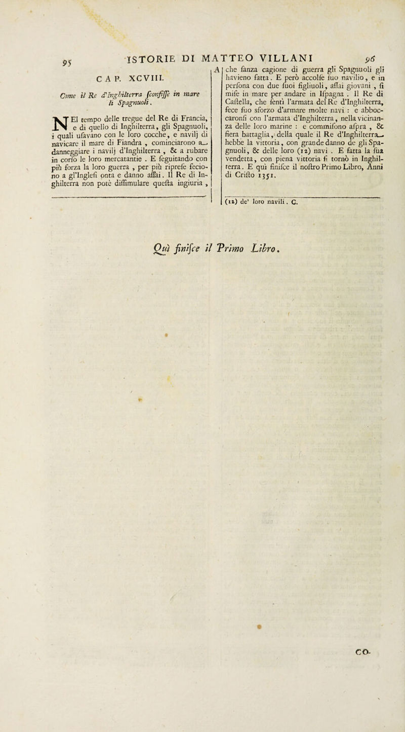 CAP. XCVIII. Come il Re <TInghilterra fconfiffe in mare li Spagnuoli. NEI tempo delle tregue del Re di Francia, e di quello di Inghilterra, gli Spagnuoli, i quali ufavano con le loro cocche, e navilj di navicare il mare di Fiandra , cominciarono a_. danneggiare i navilj d’Inghilterra , & a rubare in cor io le loro mercatantie . E feguitando con puh forza la loro guerra , per pih riprefe fedo- no a gl’Inglert onta e danno affai. Il Re di In¬ ghilterra non potè diflimulare quella ingiuria , A I che fanza cagione di guerra gli Spagnuoli gli havieno fatta. E però accolfe fuo navilio, e m perfona con due fuoi figliuoli, affai giovani , fi mife in mare per andare in Ifpagna . Il Re di Cartella, che lenti l’armata del Re d’Inghilterra, fece fuo sforzo d’armare molte navi : e abboc¬ carono con l’armata d’Inghilterra, nella vicinan¬ za delle loro marine : e commifono afpra , 8t fiera battaglia,; della quale il Re d’Inghilterra-, hebbe la vittoria, con grande danno de gli Spa¬ gnuoli, & delle loro (12) navi . E fatta la fua vendetta, con piena vittoria li tornò in Inghil¬ terra. E qui finifce il noftro Primo Libro, Anni di Grido 1351. (12) de’ loro navili. C. ISTORIE DI MATTEO VILLANI Qui finifce il Trimo Libro.
