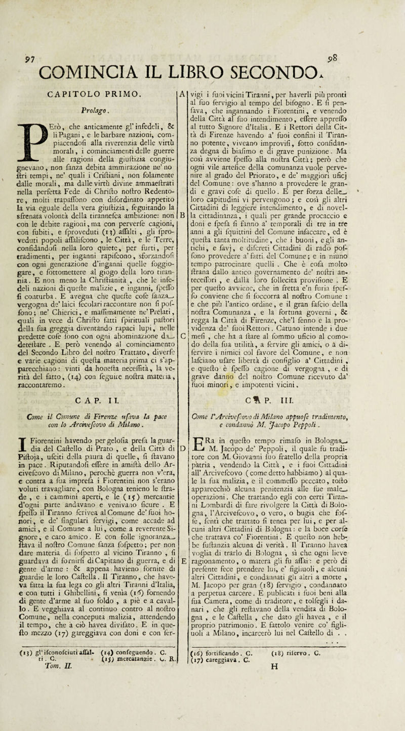 COMINCIA IL LIBRO SECONDO. CAPITOLO PRIMO. Prolago. kErò, che anticamente gl’ infedeli, & li Pagani, e le barbare nazioni, com- piacendoli alla riverenzia delle virtù morali, i cominciamenti delle guerre alle ragioni della giullizia congiu¬ gnevano , non fanza debita ammirazione ne’ no Uri tempi, ne’ quali i Crirtiani, non {blamente dalle morali, ma dalle virtù divine ammaellrati nella perfetta Fede di Chrirto nollro Redento¬ re, molti trapaffono con difordinato appetito la via eguale della vera giuliizia, feguitando la sfrenata volontà della tirannelca ambizione: non con le debite ragioni,ma con perverfe cagioni, con fubiti, e {preveduti (i 0 alTalti , gli {pre¬ veduti popoli affalifcono , le Città, e le Terre, confidandoli nella loro quiete, per furti, per tradimenti, per inganni rapifcono, sforzandoli con ogni generazione d’inganni quelle foggio- gare, e fottomettere al giogo della loro tiran¬ nia . E non meno la Chrillianità , che le infe¬ deli nazioni di quelle malizie, e inganni, fpelTo ■fi conturba. E avegna che quelle cofe lànza^ vergogna de’ laici fecolari raccontare non fi pof- fono ; ne’ Chierici, e malfimamente ne’ Prelati, quali in vece di Chrirto fatti fpirituali pallori della fua greggia diventando rapaci lupi, nelle predette cofe lòno con ogni abominazione da_. deteilare . E però venendo al cominciamento del Secondo Libro del noltro Trattato, diverfe e varie cagioni di quella materia prima ci s’ap¬ parecchiano : vinti da honella necefiìtà, la ve¬ rità del fatto, (14) con feguue noftra mateiia, raccontaremo. CAP. IL Come il Comune di Firenze tifava la pace con lo Arcivefcovo di Milano. I Fiorentini havendo pergelolìa prefa la guar¬ dia del Callello di Prato , e della Città di Pilloja, ufciti della paura di quelle, fi davano in pace. Riputandoli edere in amidà dello Ar¬ civefcovo di Milano, perochè guerra non v’era, e contra a fua imprefa i Fiorentini non s’erano voluti travagliare, con Bologna tenieno le rtra- de , e i cammini aperti, e le (15) mercantie d’ogni parte andavano e venivano ficure . E {pedo il Tiranno fcrivea al Comune de’ fuoi ho- nori, e de’ (iugulari fcrvigi, come accade ad amici, e il Comune a lui, come a reverente Si¬ gnore , e care amico. E con folle ignoranza-, ftava il nodro Comune fanza fofpetto; per non dare materia di fofpetto al vicino Tiranno , fi guardava di fornirli di Capitano di guerra, e di gente d’arme : & appena havieno fornite di guardie le loro Cartella. Il Tiranno, che have- va fatta la fua lega co gli altri Tiranni d’Italia, e con tutti i Ghibellini, fi venia (1^) fornendo di gente d’arme al fuo foldo , a piè e a caval¬ lo . E vegghiava al continuo contro al nodro Comune, nella conceputa malizia, attendendo il tempo, che a ciò havea divifato. E in que¬ llo mezzo (17) gareggiava con doni e con fer- (1$) gl’ ifconofciuti affai- (14) confeguendo. C. ri. C. (15; mercatanzie. c.. R. Tom. II. B D vigi i fuoi vicini Tiranni, per haverli più pronti al fuo fervigio al tempo del bifogno. E fi pen- fava, che ingannando i Fiorentini, e venendo della Città al fuo intendimento, edere appreifo al tutto Signore d’Italia. E i Rettori della Cit¬ tà di Firenze havendo a’ fuoi confini il Tiran¬ no potente, viveano improvifi, fiotto confidan¬ za degna di biafimo e di grave punizione. Ma cosi avviene fipelTo alla nodra Città ; però che ogni vile artefice della comunanza vuole perve¬ nire al grado del Priorato, e de’ maggiori uficj del Comune : ove s’hanno a prevedere le gran¬ di e gravi cole di quello. E per forza delle_ loro capitudini vi pervengono ; e cosi gli altri Cittadini di leggiere intendimento, e di novel¬ la cittadinanza, i quali per grande procaccio e doni e fpefa fi fanno a’ temporali di tre in tre anni a gli fiquittini del Comune infiaccare, ed è quella tanta moltitudine, che i buoni, egli an¬ tichi, e làvj, e difcreti Cittadini di rado pol- fono prevedere a’fatti del Comune; e in niuno tempo patrocinare quelli . Che è colà molto llrana dallo antico governamento de’ nollri an- tecelfiori , e dalla loro follecita provifione . E per quello avviene, che in fretta e’n furia Ipaf¬ fo conviene che fi {occorra al nollro Comune : e che più l’antico ordine, e il gran falcio della nollra Comunanza , e la fortuna governi , Se regga la Città di Firenze, che’l fienno e la pre¬ videnza de’ fuoi Rettori. Catuno intende i due meli , che ha a Ilare al fummo uficio al como¬ do della fua utilità, a fiervire gli amici, o a di- fiervire i nimici col favore del Comune, e non Inficiano ufare libertà di configlio a’ Cittadini , e quello è fipdfo cagione di vergogna , e di grave danno del nollro Comune ricevuto da’ lùoi minori, e impotenti vicini. C%P. III. Come rArchefovo dì Milano appuofe tradimento, e condannò M. Jacopo Peppoli. ERa in quello tempo rimalo in Bologna^. M. Jacopo de’ Peppoli, il quale fu tradi¬ tore con M. Giovanni fuo fratello della propria patria , vendendo la Città , e i fuoi Cittadini all’ Arcivefcovo ( come detto habbiamo ) al qua¬ le la fua malizia, e il commelfio peccato, rollo apparecchiò alcuna penitenzia alle lue male_. operazioni. Che trattando egli con certi Tiran¬ ni Lombardi di fare rivolgere la Città di Bolo¬ gna, l’Arcivefcovo, o vero, o bugia che fofi- lè, {enti che trattato fi tenea per lui, e per al¬ cuni altri Cittadini di Bologna : e la boce corfie che trattava co’ Fiorentini. E quello non heb- be fiullanzia alcuna di verità. Il Tiranno havea voglia di trarlo di Bologna , sì che ogni lieve ragionamento, o matera gli fu affai : e però di prefente fece prendere lui, e’ figliuoli, e alcuni altri Cittadini, e condannati gli altri a morte , M. Jacopo per gran (18) fervigio , condannato a perpetua carcere. E publicati 1 fuoi beni alla fua Camera, come di traditore, e tolfegli i da- che gli reftavano della vendita di Bolo- nari gna , e le Cartella , che dato gli havea , e il proprio patrimonio. E fattolo venire co’ figli¬ uoli a Milano, incarcerò lui nel Cartello di . . (i<5) fortificando. C. (17) careggiava. C. (18) rilervo. C. H