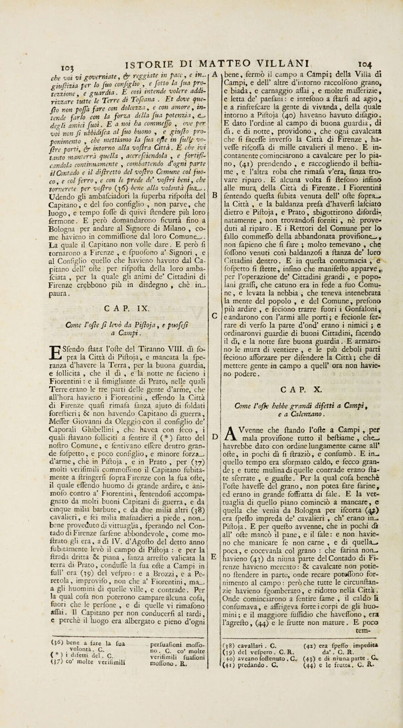 io3 e in che voi vi governiate, &amp; reggiate in pace giufiizia per lo fuo coniglio , e fiòtto la fina pro- tezzione, e guardia. E così intende volere addi¬ rizzare tutte le Terre di Tofcana . Et dove que¬ llo non pofifid fare con dolcezza , e con amore, in¬ tende farlo con la forza della fua potenzia, e_. degli amici fiuti. E a noi ha commcffo , ove per voi non fi ubbidifca al fuo buono , e giufo pro¬ ponimento , che meniamo la fua ofle in full/ vo- fire porti, &amp; intorno alla voftra Città. E che ivi tanto manterrà quella , accrefciendola , e fortifi¬ candola continuamente , combattendo d'ogni parte il Contado e il d fretto del vofiro Comune col fuo¬ co , e col ferro, e con le prede de' vofìri beni, che tornerete per vofiro (36) bene alla volontà fucu,. Udendo gli ambafeiadori la fuperba rifpofta del Capitano, e del fuo consìglio , non parve, che luogo, e tempo foffe di quivi {tendere più loro fermone. E però domandarono Sicurtà fino a Bologna per andare al Signore di Milano , co¬ me havieno in commiflìone dal loro Comune-,. La quale il Capitano non volle dare. E però fi tornarono a Firenze , e fpuofono a’ Signori , e al Coniglio quello che havieno havuto dal Ca¬ pitano dell’ olle per rifpofta della loro amba¬ sciata , per la quale gli animi de’ Cittadini di Firenze crebbono più in disdegno , chè im¬ paura . CAP. IX. Come Vofle fi levò da Pifioja, e può fi fi a Campi. E Sfendo fiata' l’ofte del Tiranno Vili, di So¬ pra la Città di Pifioja, e mancata la fpe- ranza d’havere la Terra, per la buona guardia, e Sofficità , che il di , e la notte ne facieno i Fiorentini : e il Simigliarne di Prato, nelle quali Terre erano le tre parti delle gente d’arme, che all’hora havieno i Fiorentini , effondo la Città di Firenze quafi rimata fanza ajuto di foldati forestieri; &amp; non havendo Capitano di guerra, Meffer Giovanni da Oleggio con il consìglio de’ Caporali Ghibellini , che havea con feco , i quali Stavano folliciti a fentire il (*) fatto del noftro Comune, e Sentivano estere dentro gran¬ de foSpetto, e poco consìglio, e minore forza_- d’arme, chè in Pifioja , e in Prato , per (37) molti veriSìmili commoffono il Capitano Sùbita¬ mente a Stringerti fopra Firenze con la fua otte, il quale effendo huomo di grande ardire, e ani- moSò contro a’ Fiorentini, Sentendoli accompa¬ gnato da molti buoni Capitani di guerra, e da cinque milia barbute, e da due milia altri (38) cavalieri, e fei milia masnadieri a piede , non¬ bene preveduto di vittuaglia, fperando nel Con¬ tado di Firenze farfene abbondevole, come mo¬ strato gli era, a dì IV. d’Agofio del detto anno Sùbitamente levò il campo di Pifioja : e per la Strada dritta &amp; piana , fanza arrefto valicata la terra di Prato, conduSTe la fua otte a Campi in full’ ora (39) del velpro: e a Brezzi, e a Pe- retola, improviSo, non che a* Fiorentini, ma_. a gli huomini di quelle ville, e contrade. Per la qual cofa non poterono campare alcuna cofa, fuori che le perfone , e di quelle vi rimafono affai. Il Capitano per non conducerfi al tardi, c perchè il luogo era albergato e pieno d’ogni A \bene, fermò il campo a Campi; della Villa dì Campi, e dell’ altre d’intorno raccolfono grano, e biada, e carnaggio affai , e molte mafferizie, e letta de’ paefam: e intefono a ffarfi ad agio, e a rinfrefeare la gente di vivanda, della quale intorno a PiStoja (40) haveano havuto difagio. E dato l’ordine al campo di buona guardia, di dì, e di notte, providono , che ogni cavalcata che fi faceffe inverfo la Città di Firenze , ha- veffe rifeoffà di mille cavalieri il meno. E in¬ contanente cominciarono a cavalcare per lo pia¬ no, (41) prendendo , e raccogliendo il bestia¬ me , e l’altra roba che rimafa v’era, fanza tro¬ vare riparo. E alcuna volta Sì ftefono infino alle mura, della Città di Firenze. I Fiorentini B fentendo quella fubita venuta dell’ offe fopra_. la Città , e la baldanza prefa d’haverfi laSciato dietro e Pifioja, e Prato, sbigottirono difordi- natamente , non trovandoli forniti , nè prove¬ duti al riparo. E i Rettori del Comune per lo fallo commeflo della abbandonata previsione-,, non fapieno che fi fare ; molto temevano , che foffono venuti così baldanzosi a Stanza de’ loro Cittadini dentro. E in quella contumacia , e fofpetto fi Stette, infino che manifesto apparve per l’operazione de’ Cittadini grandi , e popo¬ lani graffi, che catuno era in fede a Suo Comu¬ ne , e levata la nebbia , che teneva intenebrata la mente del popolo , e del Comune, prefono più ardire , e feciono trarre fuori i Gonfaloni,, e andarono con Farmi alle porti; e fecionle fer¬ rare di verfo la parte d’ond’ erano i nimici ; e ordinaronvi guardie di buoni Cittadini, facendo il dì, e la notte fare buona guardia. E armaro¬ no le mura di ventiere , e le più deboli parti feciono afforzare per difendere la Città; che di mettere gente in campo a quell’ ora non havie¬ no podere. (36) bene a fare la fua volontà. C. ( * ) i difetti del . C. il7) co’ molte veriSìmili perfuafioni moffo- no. C. co’ molte veriSìmili fuafioni D E CAP. X. Come l'ofk hebbe grandi difetti a Campi, e a Calenzano. AVvenne che Stando l’ofte a Campi , per mala previsione tutto il bestiame , che— havrebbe dato con ordine lungamente carne all* ofte, in pochi dì fi Straziò, e confumò. E in_ quello tempo era sformato caldo, e feceo gran¬ de ; e tutte mulina di quelle contrade erano fia¬ te sferrate , e guafte. Per la qual cola benché Folte haveSTe del grano, non potea fare farine, ed erano in grande foffratta di fale. E la vet- tuaglia di quello piano cominciò a mancare, e quella che venia da Bologna pei ifeorta (4^) era fpeflo impreda de’ cavalieri , eh’ erano in— Pifioja. E per quello avvenne, che in pochi dì all’ ofte mancò il pane, e il fale: e non havie¬ no che manicare fe non carne , e di quella—, poca, e cocevanla col grano : che farina non_ havieno (43) da niuna parte del Contado di Fi¬ renze havieno mercato : &amp; cavalcate non potie- no Stendere in parte, onde recare potaffono for¬ nimento al campo: però che tutte le circunftan- zie havieno Sgomberato, e ridotto nella Città. Onde cominciarono a fentire fame , il caldo li confumava, e affrigeva forteicorpi de gli huo¬ mini ; e il maggiore fuffidio che haveffono, era Fagrefio, (44) e le frutte non mature. E poco tem- (38) cavallari . C. (39) del vefpero . C.R. i 40) aveano Sostenuto . C. (42) era fpeSTo impedita da’ . C. R. (43) e di niuna parte . G.