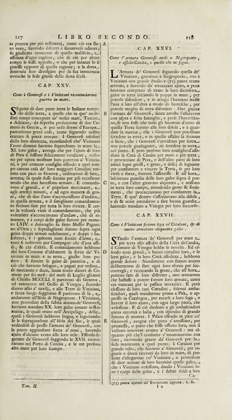 ra pruova per più teflimonj, come ciò era fla¬ to vero, havendo difcreti e favorevoli uditori; fu giudicata innocente di quello malifìcio, e— affoluta d’ogm cagione, che di ciò per alcun tempo le folfe appoflo, o che per innanzi le fi poteffe opporre di quella cagione ; e la detta— lèntenzia fece di volgare per la fua innocenzia ovunche la fede giunfe della detta l'cu fa, CAP. XXV. Come i Genove/ì e i Viniziani ricominciarono guerra in mare. SEguita di dare parte intra le Italiane tempe- fle della terra, a quelle che in que’ mede- fimi tempi concepute ne’ noftri mari. Tirreno, e Adriano, da lùperba prefunzione di due Co¬ muni in Grecia , e poi nelli ftremi d’Europa— partorirono gravi còle, come feguendo noftro trattato fi potrà trovare. I Genovefi infefiati dalla loro alterezza, ricordandoli che’ Viniziani l’anno dinanzi havieno foperchiato in mare le— XI. loro galee , avenga che per l’ajuto di loro di Pera fi follòno felicemente vendicati , vollo- no per opera moftrare loro potenzia a’ Vinizia¬ ni, e per comune configlio elfendo a quel tem¬ po catuna cafa de’ loro maggiori Cittadini tor¬ nata con pace in Genova , ordinarono di fare— armata, la quale foflè fornita per più eccellente modo che mai havelfono armato. E comanda¬ rono a’ grandi, e a’ popolani mercatanti, e— agli artefici minori, e ad ogni maniera di gen¬ te, che di due l’uno s’acconciaffono d’andare_ in quella armata, e il fimigliante comandamen¬ to feciono fare per tutta la loro riviera. E cer¬ to la volontà vinfe il comandamento, che più volentieri s’acconciavano d’andare, chè di ri¬ manere, e i corpi delle galee furono per nume¬ ro LXIV. e Amiraglio fu fatto Meflèr Pagani¬ no d’Oria ; i foprafaglienti furono fopra ogni galea doppi armati nobilmente, e doppi i ba- leftrieri, e i galeotti tutti forniti d’arme, e— tutti fi veftirono per Compagne chi d’una aflì- fa, &amp; chi d’altra. E comandamento hebbono dal loro Comune d’abbattere la forza de’ Vi¬ niziani in mare e in terra , giufto loro po¬ dere . E fornite le galee di panatica , e di ciò che havieno bifogno, e pagati per ordine— di mercantia e dazii, fanza trarre danari di Co¬ mune per fei meli : del mefe di Luglio gli anni di Chrifto MCCCLI. fi partirono da Genova , ed entrarono nel Golfo di Vinegia , facendo danno affai a’ navilj, e alle Terre di Viniziani, e fanza lungo foggiorno fi partirono di là , e- andaronne all’Ifola di Negroponte. I Viniziani, non proveduti della fubita armata de’ Genovefi-, havieno mandate XX. loro galee armate in Ro¬ mania , le quali erano nell’ Arcipelago , delle— quali i Genovefi hebbono lingua, e feguitando- le le fopragiunfono all’ Ifola del Sio , le quali vedendoli di preffo l’armata de’ Genovefi, con la paura aggiunfono forza a’ remi , havendo ajuto d’alcuno vento alle loro vele. Effendo fe- guitate da’ Genovefi fuggendo le XVII. ricove¬ rarono nel Porto di Candia , e le tre prefono alto mare per loro fcampo. CAP. XXVI.  Come V armata Gcnovefe andò a Negroponte , e ajjediò Candia, e quello che ne fegut. B D Tom. II. L’Armata de’ Genovefi feguendo quella de’ Viniziani, giunfono a Negroponte, ove i Viniziani con grande Audio e (7?) paura erano arrivati, e havendo da’ terrazzani ajuto, a pena haveano compiuto di tirare le loro diciafette— galee in terra lafciando le poppe in mare , per poterle difendere , e in aringo l’haveano mede l’una a lato all’altra a modo di bertefche , per poterle meglio di terra difendere . Ove giunta l’armata de’ Genovefi, lànza arrefto l’alìaiirono con afpra e folta battaglia, e prefe l’havrebbo- no, fe non foflè che tutti gli huomini d’arme di quella Terra furono alla loro difefa , e a guar¬ dare la marina , che i Genovefi non poteflòno feendere in terra, e in quello affalto la feciono si bene, che i Genovefi s’avvidono per forza— non poterle guadagnare, nè Icendere in terra-, nel porto. E però prefono loro configlio d’aflè- diare la Città di Candia per mare e per terra . e procacciare di Pera, e dell’altre parti di loro amici legni groflì, e gente, e dificj di legname per combattere e vincere la Terra, fe per loro virtù e forza, fortuna l’aflèntiffe . E all’ hora— lafciarono guardia delle loro galee fopra il por¬ to, e con l’altre girarono alquanto , e miflòno in terra loro campo, attendendo gente 8c forni¬ menti , che procacciavano per combattere la— Terra. E que’ dentro s’afforzavano alla difefa , e di &amp; notte intendieno a fare buona guardia-, havendo mandato a Vinegia per loro foccorfo. CAP. XXVII. Come i Viniziani feciono lega co’ Catalani, &amp; di nuovo armarono cinquanta galee . STando l’armata de’ Genovefi per mare e_ per terra allo aflèdio della Città di Candia, il Comune di Vinegia hebbe le novelle. Ed ef¬ fendo tanti grandi, e buoni cittadini loro, e le loro galee, e la loro Città aflèdiata , hebbono grande dolore . Nondimeno con franco animo deliberarono di fare ogni loro sforzo per foc- corrergli, e ricercando la gente, che all’ hora— potieno fare di loro diffretto , non trovarono che baflaffe a potere fornire loro armata, tanto era mancata per la paffata mortalità. E però eleffono di loro cari Cittadini , folenni amba- feiadori, quali mandarono prima a Pifa, e ap- preflò in Catalogna, per recarli a loro lega , e havere il loro ajuto, con ogni largo patto, che voleffono. E di ciò diedono a gli ambafeiadori piena autorità e balia , con ifpendio di grande fòmma di moneta. I Pifani efièndo in pace co’ Genovefi , avegna che poco s’ amaflòno, per promeffa, o patto che foflè offerto loro, non fi vollono muovere contro a’ Genovefi : ma al¬ quanto più che’l confueto s’innamicorono con loro , ricevendo grazie da’ Genovefi per la- fede mantenuta a quel punto. I Catalani per grande odio, che havieno a’ Genovefi, per in¬ giurie e danni ricevuti da loro in mare, di pre- fènte s’allegarono co’ Viniziani , e promifòno di dare armate di loro huomini quelle galee—, che i Viniziani voleffono, dando i Viniziani lo¬ ro i corpi delle galee , e i debiti foldi a loro Ca- (73) paura ajutati da’Terrazzani appena. I 2 C. R.