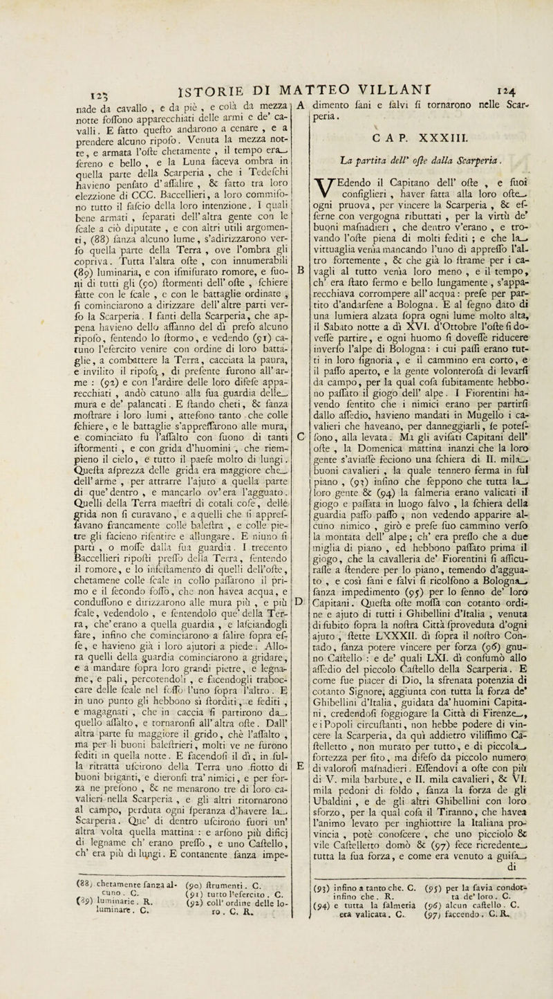 nade da cavallo , e da piè , e cola da mezza notte fortòno apparecchiati delle armi e de’ ca¬ valli . E fatto quefto andarono a cenare , e a prendere alcuno ripofo. Venuta la mezza not¬ te, e armata Forte chetamente , il tempo era», fereno e bello , e la Luna faceva ombia in quella parte della Scarperia , che i Tedefchi havieno penfato d’afiàlire , 6c fatto tra loro elezzione di CCC. Baccellieri, a loro commifo- no tutto il fafcio della loro intenzione. I quali bene armati , feparati dell’altra gente con le fcale a ciò diputate , e con altri utili argomen¬ ti , (88) fanza alcuno lume, s’adirizzarono ver- fo quella parte della Terra , ove l’ombra gli copriva. Tutta Falera ofte , con innumerabili (89) luminaria, e con ifmifurato romore, e buo¬ ni di tutti gli (90) {tormenti dell’ ofte , fchiere fatte con le fcale , e con le battaglie ordinate , f cominciarono a dirizzare dell’altre parti ver¬ bo la Scarperia. I fanti della Scarperia, che ap¬ pena havieno dello affanno del dì prefo alcuno ripofo, fentendo lo ftormo, e vedendo (91) ca- tuno l’efercito venire con ordine di loro batta¬ glie, a combattere la Terra, cacciata la paura, e invilito il ripofo., di prefente furono all’ ar¬ me : (92) e con l’ardire delle loro difefe appa¬ recchiati , andò catuno alla bua guardia delle— mura e de’ palancati. E blando cheti, &amp; fanza moftrare i loro lumi , atte fono tanto che colle fchiere, e le battaglie s’appreftàrono alle mura, e cominciato fu Faflàlto con buono di tanti iftormenti , e con grida d’huomini , che riem- pieno il cielo, e tutto il paefe molto di lungi. Quella afprezza delle grida era maggiore che— dell’ arme , per attrarre l’ajuto a quella parte di que’ dentro , e mancarlo ov’ era l’agguato. Quelli della Terra maeftri di cotali cofe, delle grida non fi curavano, e a quelli che fi appref- lavano francamente colle baleftra , e colle pie¬ tre gli facieno rifentire e allungare. E niuno fi parti , o moflfe dalia bua guardia. I trecento Baccellieri riporti preffo della Terra, fentendo il romore, e lo infeftamento di quelli dell’ofte, chetamene colle ficaie in collo partàrono il pri¬ mo e il fecondo follò, che non havea acqua, e conduffòno e dirizzarono alle mura più , e più fcale, vedendolo , e fentendolo que’della Ter¬ ra, che’erano a quella guardia , e Infoiandogli fare, infino che cominciarono a falire fopra ef¬ fe , e havieno già i loro ajutori a piede . Allo¬ ra quelli della guardia cominciarono a gridare, e a mandare fopra loro grandi pietre, e legna¬ me, e pali, percotendoli , e facendogli traboc¬ care delle fcale nel folTo l’uno fopra l’altro. E in uno punto gli hebbono sì (lorditi, e fediti , e magagnati , che in caccia fi partirono da— quello afifalto, e tornaronfi all’altra ofte. Dall’ aitra parte fu maggiore il grido, chè Faflàlto , ma per li buoni baleftrieri, molti ve ne furono fediti in quella notte. E facendoli il dì, in bul¬ la ritratta ufeirono della Terra uno fiotto di buoni biiganti, e dieronfi tra’ nimici, e per for¬ za ne prelòno , &amp; ne menarono tre di loro ca¬ valieri nella Scarperia , e gli altri ritornarono al campo, perduta ogni fperanza d’havere la— Scarperia. Que’ di dentro ufeirono fuori un’ altra volta quella mattina : e arfono più dificj di legname eh’ erano preffo , e uno Cartello, eh’ era più di lgngi. E contanente fanza impe- (88; chetamente fanza al¬ cuno . G. (89) luminarie . R. luminare. C. (50) frumenti. C. (91) tutto l’efercito . C. (91) coll’ ordine delle lo¬ ro . C. R. B D di mento fàni peria. e iàlvi fi tornarono nelle Scar- v C A P. XXXIII. La partita dell’ o/le dalla Scarperia. V1 Edendo il Capitano dell’ ofte , e (ùoi configlieri , haver fatta alla loro ofte— ogni pruova, per vincere la Scarperia , &amp; ef- ferne con vergogna ributtati , per la virtù de’ buoni mafiiadien , che dentro v’erano , e tro¬ vando Forte piena di molti fediti ; e che la— vittuaglia venia mancando l’uno dì apprefifo l’al¬ tro fortemente , &amp; che già lo ftrame per i ca¬ vagli al tutto venia loro meno , e il tempo, eh’ era flato fermo e bello lungamente , s’appa¬ recchiava corrompere all’ acqua : prefe per par¬ tito d’andarfene a Bologna. E al fegno dato di una lumiera alzata fopra ogni lume molto alta, il Sabato notte a dì XVI. d’Ottobre Forte fi do- veftè partire, e ogni huomo fi doveffe riducere inverfo l’alpe di Bologna : i cui paffi erano tut¬ ti in loro fìgnoria , e il cammino era corto, e il paffo aperto, e la gente volonterofa di levarli da campo, per la qual cofa fubitamente hebbo¬ no pafifato il giogo dell’ alpe. I Fiorentini ha- vendo fentito che i nimici erano per partirli dallo affedio, havieno mandati in Mugello i ca¬ valieri che haveano, per danneggiarli, le potef- fono, alla levata. Ma gli avifati Capitani dell* ofte , la Domenica mattina inanzi che la loro gente s’aviaffe feciono una fchiera di II. mila- buoni cavalieri , la quale tennero ferma in fui piano , (9^) infino che feppono che tutta la- loro gente &amp; (94) la falmeria erano valicati il giogo e palfata in luogo falvo , la fchiera della guardia parto parto , non vedendo apparire al¬ cuno nimico , girò e prefe filo cammino verbo la montata dell’ alpe ; eh’ era prefio che a due miglia di piano , ed hebbono pafifato prima il giogo, che la cavalleria de’ Fiorentini fi aflìcu- raflè a (tendere per lo piano, temendo d’aggua¬ to , e così fani e baivi fi ricolfono a Bologna— fanza impedimento (95) per lo fenno de’ loro Capitani. Quefta ofte morta con cotanto ordi¬ ne e ajuto di tutti i Ghibellini d’Italia , venuta di fubito fopra la noftra Città fproveduta d’ogni ajuto , flette LXXXII. dì fopra il noftro Con¬ tado, fanza potere vincere per forza (96) gnu- no Cartello : e de’ quali LXI. dì confumò allo affedio del piccolo Cartello della Scarperia. E come fue piacer di Dio, la sfrenata potenzia di cotanto Signore, aggiunta con tutta la forza de* Ghibellini d’Italia, guidata da’huomini Capita¬ ni , credendoli foggiogare la Città di Firenze—, e i Popoli circuftianti, non hebbe podere di vin¬ cere la Scarperia, da qui addietro viliflìmo Ca- ftelletto , non murato per tutto, e di piccola— fortezza per fito, ma difefo da piccolo numero di valorofi mafnadieri. Efifendovi a ofte con più ai V. mila barbute, e II. mila cavalieri, &amp; VI. mila pedoni di foldo , fanza la forza de gli Ubaldini , e de gli altri Ghibellini con loro sforzo, per la qual cofa il Tiranno, che havea l’animo levato per inghiottire la Italiana pro¬ vincia , potè conofeere , che uno picciolo &amp; vile Caftelletto domò &amp; (97) fece ricredente— tutta la bua forza, e come era venuto a guiba¬ di (93) infino a tanto che. C. (95) per la favia condot- infino che . R. ta de’ loro . C. (94) e tutta la falmeria (96) alcun caftello . C. era valicata. C.. (97; faccendo . C. R,