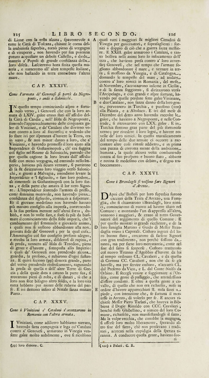 di Lione con la teda alzata , fpaventevole a tutte le Città di Tofcana, chinate le corna del¬ la ambiziofa rtiperbia, tornò pieno di vergogna e di vituperio , non havendo per Tua potenzia potuto acquiftare un debole Cartello, e diede— materia a’ Popoli di grande confidanza della—, loro difefa. Lafcieremo hora finita quella ma¬ teria , e torneremo all’ altre tempelle Italiane, che non ballando in terra conturbaro l’altrui mare. CAP. XXXIV. Come l'armata de' Genove/t fi partì da Negro- ponte, e andò a Salonicchi. IN quello tempo cominciando afpro e fortu- nolo verno , i Genove!! che con la loro ar¬ mata di LXIV. galee erano ftati all’ aflèdio del¬ la Città di Candia , nell’ Ifola di Negroponte, fentendo l’apparecchiamento delle cinquanta ga¬ lee di Viniziani, e de’Catalani che dovieno ve¬ nire contro a loro al foccorfo ; e vedendo che lo Ilare ivi per ifperanza d’havere la Terra, era in vano , 8c non minor danno a loro, che a’ Viniziani, e havendo promertò il loro ajuto alla Imperadrice di Gollantinopoli , eh’ era fuggita col figlio nel Reame di Salonicchi, parendo che per quella cagione la loro levata dall’ aflèdio forte con meno vergogna, ed entrando nello Im¬ perio, havieno più ficuro vernare, fi partirono di là & dirizzarono loro viaggio verfo Salonic¬ chi , e giunti a Malvagia, intendieno levare la Imperadrice e ’l figliuolo, e fare loro podere- ili rimetterli in Gollantinopoli con la loro for¬ za , e della parte che amava il lor vero Signo¬ re . L’Imperadrice fentendo l’armata di prelfo, come femmina mutevole, non havendo piena- confidanza del figliuolo, cominciò a fofpettare. Et il giovane medefimo non havendo havuto più maturo configlio alla imprefa, convenendo¬ li la fua perfona mettere nell’altrui forza , du¬ bitò , e non lo volle fare, e forfè fu più da biafi- mare il cominciamento della folle imprefa, che’l cambiamento del femminile e giovanile animo, i quali non fi vollono abbandonare alla non¬ provata fede de’ Genove!! ; per la qual cofa— l’Ammiraglio col fuo configlio prefono sdegno, e rivolta la loro armata, difiderofi di rapina, e di preda, vennero all’ Ifola di Tenedon, piena di gente e d’havere , fottoporta allo Imperio : i quali de’ Genove!! non prendendo alcuna— guardia, la prefono, e rubarono d’ogni furtan- za. E quivi feciono (99) dimora grande, parte del verno prendendo rinfrefeamento, ragunando la preda di quella e dell’ altre Terre di Gre¬ cia ; della quale data a cattino la parte fua, fi trovarono pieni di roba, e di danari , sì che a loro non fece bifogno altro foldo, e la loro vita tutta hebbero per niente delle ruberie del pae- l'e. E ivi llettono infino al Natale fanza mutare Porto. CAP. XXXV. Come ì Viniziani e' Catalani s'accozzarono in Romania con l'altra armata. I Viniziani, come addietro habbiamo narrato, havendo fatta compagnia e lega co’ Catalani contro a’ Genove!! , armarono in Vinegia ven- fette galee molto nobilmente , ove fi ricolfono B (99) lom dimoro. C. D quafi tutti i maggiori & migliori Cittadini di Vinegia per governatori, e foprafaglienti : for¬ niti a doppio di ciò che a guerra facea meftie- re. E XXIII. galee armarono i Catalani, e tan¬ to bolliva nelli animi loro lo infocamento dell* izza , che havieno prefa contro a’ loro avver- farj Genove!! , che nel tempo che l’armate fo- gliono abbandonare il mare , e vernare in ter¬ ra , fi moflòno da Vinegia, e di Catalogna—., domando le tempefte del mare , ad andare- contro a’ loro nimici in Romania , del mefe— di Novembre, s’accozzarono infieme in Cicilia , e di là fanza foggiorno , fi dirizzarono verfo l’Arcipelago, e con grandi e afpre fortune, ha¬ vendo per quelle perdute fette galee Viniziane, e due Catalane, non fanza danno della loro gen¬ te, pervennero in Turchia , e puofono (100) alla Palatia, e a Altoloco. E ivi del mefe di Dicembre del detto anno havendo raccolte le— galee, che havieno a Negroponte, e nelle Con¬ trade , fi ritrovarono con LXX. galee . E in- Turchia flettono gran parte del più fortunofo verno ; per rivedere i loro legni, e havere no¬ velle de’ loro nimici. In quello travalicamento del tempo delle due armate ci occorre a rac¬ contare altre cofe rimafe addietro, e in prima una pazzia di corrotta mente della ambizione— humana , la quale alcuna volta combattendo contra al fuo prolpero e buono flato , abbatte e rovina fe medefimo con debito, e degno tra¬ boccamento . CAP. XXXVI. Come i Brandagli fi volfono fare Signori d'Arezzo. DApoi che’ Boftoli per loro fuperbia furono cacciati della Terra d’Arezzo, una Fami¬ glia, che fi chiamarono iBrandagli, loro nimi¬ ci, cominciarono di nuovo ad havere iftato nel Comune: e montando l’un dìapprefio all’altro, vennono i maggiori, & erano al tutto Gover¬ natori del reggimento di quello Comune . E per quello montati in grandi ricchezze, e de la loro famiglia Martino e Guido di Meflèr Bran- daglia erano i Caporali. Cortoro ingrati del lo¬ ro buono flato , cercarono di farfene Signori con gran tradimento, non perchè fofiòno da— tanto, ma per farne loro mercatantia, come nel fine del fatto fi feoperfe . Coftoro trattarono col nuovo Tiranno d’Agobbio d’havere da lui al tempo ordinato CL. Cavalieri , e da quello di Cortona CC. Cavalieri , non che da fe gli havefiè, ma per fervire cortoro, n’accattò CL. dai Prefetto da Vico, e L. dal Conte Nolfo da Orbino. E fecegli venire e Aggiornare a i’Or- faja, come gente dipafiaggio, che attendefiono d’eflère condotti. E oltre a quella gente a ca¬ vallo, di quello che non era richiello, mife in ordine d’havere apparecchiati II. mila fanti a— piede , con intenzione che, fe fortuna il met- tefie in Arezzo, di volerlo per fe. E ancora ri- chiefe Meflèr Piero Tarlati, che haveva in Bfe biena il Dogie Rinaldo con CCC. Cavalieri , benché forte Ghibellino, e nimico del loro Co¬ mune , richiefelo, non manifeflandogli il fatto. Ma la volpe vecchia, che conobbe la magagna, fi orterfe loro molto liberamente, fperando al¬ tro fine del fatto, chè non penlàvano 1 tradi¬ tori , accecati nella cupidigia della fperata ti¬ rannia . A conducere quella gente, havieno fuo¬ ri (100) a Falati. C. IL