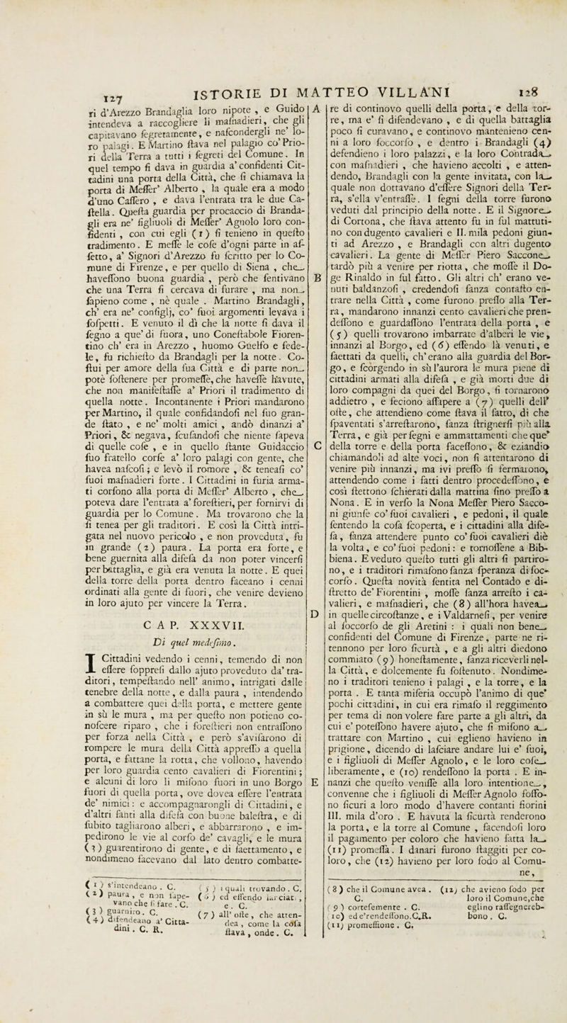 127 ri d’Arezzo Brandaglia loro nipote , e Guido intendeva a raccogliere li mafnadieri, che gli capitavano legatamente, e nafcondergli ne lo¬ ro palagi. E Martino flava nel palagio co Prio¬ ri della Terra a tutti 1 fegreti del Comune. In quel tempo fi dava in guardia a confidenti Cit¬ tadini una porta della Citta, che fi chiamava la porta di MelFer’ Alberto , la quale era a modo d’uno Caflèro , e dava l’entrata tra le due Ca¬ sella . duella guardia per procaccio di Benda¬ gli era ne’ figliuoli di Metter’ Agnolo loro con¬ fidenti , con cui egli ( 1 ) fi tenieno in quello tradimento. E meffe le cofe d’ogni parte in af¬ fètto, a’ Signori d’Arezzo fu fcritto per lo Co¬ mune di Firenze, e per quello di Siena , che— haveffono buona guardia , però che fentivano che una Terra fi cercava di furare , ma non— fapieno come , nè quale . Martino Brandagli, eh’ era ne’ configli, co’ Tuoi argomenti levava i fofpetti. E venuto il di che la notte fi dava il fegno a que’ di fuora, uno Coneflabole Fioren¬ tino eh’ era in Arezzo , huomo Guelfo e fede¬ le , fu richiedo da Brandagli per la notte. Co- flui per amore della lua Città e di parte non_ potè follenere per prò mede, che havelFe h'avute, che non manifèllafTe a’ Priori il tradimento di quella notte. Incontanente i Priori mandarono per Martino, il quale confidandoli nel fuo gran¬ de dato , e ne’ molti amici , andò dinanzi a’ Priori, Se negava, feufandofi che niente fapeva di quelle cofe , e in quello dante Guidacelo fuo fratello corfe a’ loro palagi con gente, che havea nafeofi ; e levò il remore , Se teneafi co’ fuoi mafhadieri forte. I Cittadini in furia arma¬ ti corfono alla porta di Metter’ Alberto , che— poteva dare l’entrata a’ foredieri, per fornirvi di guardia per lo Comune. Ma trovarono che la fi tenea per gli traditori. E così la Città intri¬ gata nel nuovo pericolo , e non proveduta, fu in grande (2) paura. La porta era forte, e bene guernita alla difefa da non poter vincerli per battaglia, e già era venuta la notte. E quei della torre della porta dentro faceano i cenni ordinati alla gente di fuori, che venire devieno in loro ajuto per vincere la Terra. CAP. XXXVII. Di quel me defimo. I Cittadini vedendo i cenni, temendo di non edere fopprefi dallo ajuto proveduto da’ tra¬ ditori, tempedando nell’ animo, intrigati dalle tenebre della notte, e dalla paura , intendendo a combattere quei della porta, e mettere gente m sii le mura , ma per quedo non potieno co- nofeere riparo , che i foredieri non entrafibno per forza nella Città , e però s’avifarono di rompere le mura della Città appreffo a quella porta, e fattane la rotta, che vodono, havendo per loro guardia cento cavalieri di Fiorentini ; e alcuni di loro li mifono fuori in uno Borgo fuori di quella porta, ove dovea edere l’entrata de’ nimici: e accompagnarongli di Cittadini, e d altri fanti alla difelà con buone baledra, e di fubito tagliarono alberi, e abbarcarono , e im¬ pedirono le vie al corfo de’ cavagli, e le mura (O guarentirono di gente, e di fàettamento, e nondimeno facevano dal lato dentro combat te- ( 1 ; s intendeano . C. ( j ) 1 quali trovando . C. V ì pauia, e non tape- ( 6 ) ed eifendo iarciat. , vano che lì fare . C. e G ' / l \ ' G' - ( 7 ) all’ olle , che atren- ^ ’T ^ 1' eano a’ Citta- dea, come la cola dmi- C. R. fava , onde. C. A B D re di continovo quelli della porta, e della tor¬ re , ma e’ fi difendevano , e di quella battaglia poco fi curavano, e continovo mantenieno cen¬ ni a loro foccorfo , e dentro i Brandagli (4) defendieno i loro palazzi, e la loro Contrada— con mafnadieri , che havieno accolti , e atten¬ dendo, Brandagli con la gente invitata, con la- quale non dottavano d’eflère Signori della Ter¬ ra, s’ella v’entrafle. I fegni della torre furono veduti dal principio della notte. E il Signore- di Cortona, che flava attento fu in fui mattuti¬ no condugento cavalieri e II. mila pedoni giun¬ ti ad Arezzo , e Brandagli con altri dugento cavalieri. La gente di Meflèr Piero Saccone- tardo più a venire per riotta, che mode il Do¬ ge Rinaldo in fui fatto. Gli altri eh’ erano ve¬ nuti baldanzofi , credendoli fanza contaflo en¬ trare nella Città , come furono preflo alla Ter¬ ra, mandarono innanzi cento cavalieri che pren- deffono e guardarono l’entrata della porta , e ( 5 ) quelli trovarono imbarrate d’alberi le vie, innanzi al Borgo, ed (<5) effendo là venuti, e faettati da quelli, eh’erano alla guardia del Bor¬ go, e feorgendo in su l’aurora le mura piene di cittadini armati alla difefa , e già morti due di loro compagni da quei del Borgo, fi tornarono addietro , e feciono affapere a (7) quelli dell* olle, che attendieno come flava il fatto, di che fpaventati s’arreflarono, fanza flrignerfi più alla. Terra, e già per fegni e ammattamenti cheque* della torre e della porta faceflono, Se eziandio chiamandoli ad alte voci, non fi attentarono di venire più innanzi, ma ivi preffo fi fermarono, attendendo come i fatti dentro procedeffono, e così flettono fchierati dalla mattina fino preffo a Nona. E in verfo la Nona Meffer Piero Sacco¬ ni giunfe co’fuoi cavalieri , e pedoni, il quale fentendo la cofa feoperta, e i cittadini alla dife¬ fa , fanza attendere punto co’ fuoi cavalieri diè la volta, e co’ fuoi pedoni : e tornoflène a Bib¬ biena. E veduto quello tutti gli altri fi partiro¬ no, e i traditori rimafono fanza fperanza di foc¬ corfo . Quella novità fentita nel Contado e di- flretto de’ Fiorentini , molfe fanza arrello i ca¬ valieri, e mafnadieri, che (8) all’hora havea— in quelle circoflanze, e iValdarnefi, per venire al foccorfo de gli Aretini : i quali non benei^ confidenti del Comune di Firenze, parte ne ri- tennono per loro ficurtà , e a gli altri diedono commiato (9) honellamente, fanza riceverli nel¬ la Città, e dolcemente fu follenuto. Nondime¬ no i traditori tenieno i palagi , e la torre, e la porta . E tanta milèria occupò l’animo di que’ pochi cittadini, in cui era rimafo il reggimento per tema di non volere fare parte a gli altri, da cui e’potelfono havere ajuto, che fi mifono a— trattare con Martino , cui eglieno havieno in prigione, dicendo di lafciare andare lui e’ fuoi, e i figliuoli di Melfer Agnolo, e le loro cofe— liberamente, e (io) rendeffono la porta . E in¬ nanzi che quello venifiè alla loro intentione—, convenne che i figliuoli di Meffer Agnolo foffo- no ficuri a loro modo d’havere contanti fiorini III. mila d’ oro . E havuta la ficurtà renderono la porta, e la torre al Comune , facendofi loro il pagamento per coloro che havieno fatta la— (11) promefià. I danari furono llaggiti per co¬ loro, che (12) havieno per loro fodo al Comu¬ ne , ( 3 ) che il Comune avea . G. ( 9 ) cortefemente . C. ic) ed e’rendellono.C.R. (11; promeffione . G. (1 ij che avieno fodo per loro il Comune,che eglino raffegnereb- bono . C.