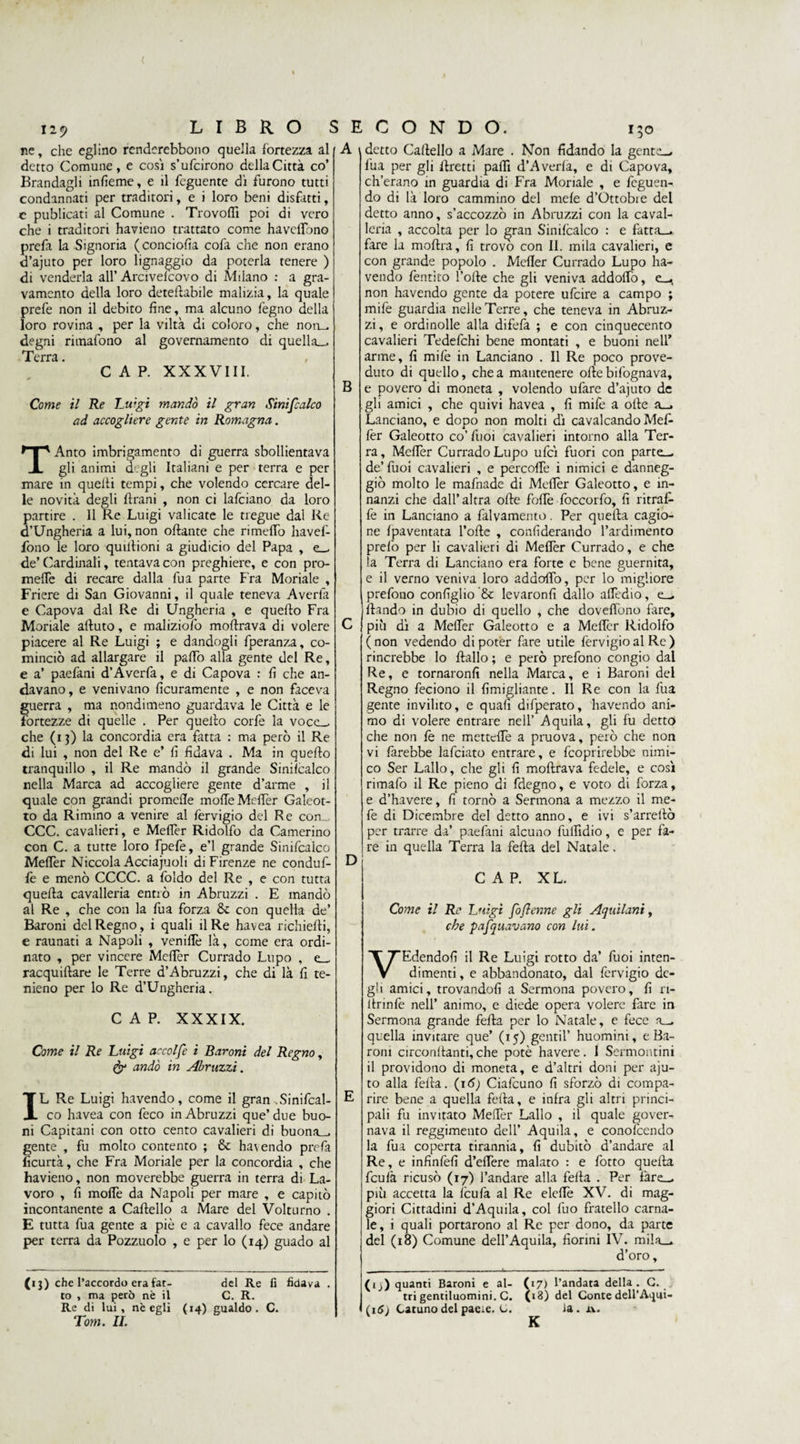 ( liy LIBRO ne, che eglino renderebbono quella fortezza al detto Comune, e cosi sfoltirono della Città co’ Brandagli infieme, e il feguente dì furono tutti condannati per traditori, e i loro beni disfatti, c publicati al Comune . Trovottì poi di vero che i traditori havieno trattato come havelTono prefa la Signoria (conciolìa cofa che non erano d’ajuto per loro lignaggio da poterla tenere ) di venderla all’ Arcivelcovo di Milano : a gra¬ vamento della loro detertabile malizia, la quale prefe non il debito fine, ma alcuno legno della loro rovina , per la viltà di coloro, che nou^ degni rimafono al governamento di quella— Terra. , CAP. XXXVIII. Come il Re Luigi mandò il gran Siniscalco ad accogliere gente in Romagna. TAnto imbrigamento di guerra sbollientava gli animi degli Italiani e per terra e per mare in quelti tempi, che volendo cercare del¬ le novità degli Urani , non ci lafciano da loro partire . Il Re Luigi valicate le tregue dal Re d’Ungheria a lui, non ottante che rimetto havefi- fono le loro quittioni a giudicio del Papa , e— de’Cardinali, tentava con preghiere, e con pro¬ mette di recare dalla fu a parte Fra Moriale , Friere di San Giovanni, il quale teneva Averla e Capova dal Re di Ungheria , e quello Fra Moriale attuto, e maliziofo mortrava di volere piacere al Re Luigi ; e dandogli fperanza, co¬ minciò ad allargare il patto alla gente del Re, e a’ paefani d’Averfa, e di Capova : fi che an¬ davano, e venivano ficuramente , e non faceva guerra , ma nondimeno guardava le Città e le fortezze di quelle . Per quello corfe la voce— che (i j) la concordia era fatta : ma però il Re di lui , non del Re e’ fi fidava . Ma in quello tranquillo , il Re mandò il grande Sinilcalco nella Marca ad accogliere gente d’arme , il quale con grandi promette motte Metter Galeot¬ to da Rimino a venire al lèrvigio del Re com CCC. cavalieri, e Metter Ridolfo da Camerino con C. a tutte loro fpefe, e’1 grande Sinifcalco Metter Niccola Acciajuoli di Firenze ne conduf- fè e menò CCCC. a foldo del Re , e con tutta quella cavalleria entrò in Abruzzi . E mandò al Re , che con la fua forza &amp; con quella de’ Baroni del Regno, i quali il Re havea richiedi, e raunati a Napoli , veniflè là, come era ordi¬ nato , per vincere Metter Currado Lupo , e— racquietare le Terre d’Abruzzi, che di là fi te- nieno per lo Re d’Ungheria. CAP. XXXIX. Come il Re Luigi accolfe i Baroni del Regno, &amp; andò in Abruzzi. IL Re Luigi havendo, come il gran .Sinifcal¬ co havea con feco in Abruzzi que’ due buo¬ ni Capitani con otto cento cavalieri di buona— gente , fu molto contento ; &amp; ha\endo prefa ficurtà, che Fra Moriale per la concordia , che havieno, non moverebbe guerra in terra di La¬ voro , fi motte da Napoli per mare , e capitò incontanente a Cartello a Mare del Volturno . E tutta fua gente a piò e a cavallo fece andare per terra da Pozzuolo , e per lo (14) guado al E C O N D O. A detto Cartello a Mare . Non fidando la gent 130 (13) che l’accordo era fat¬ to , ma però nè il Tom. II. del Re fi fidava C. R. B D fua per gli ttretti patti d’Averla, e di Capova, ch’erano xn guardia di Fra Moriale , e feguen- do di là loro cammino del mele d’Ottobxe del detto anno, s’accozzò in Abruzzi con la caval¬ leria , accolta per lo ^ran Sinifcalco : e fatta— fare la moftra, fi trovo con II. mila cavalieri, e con grande popolo . Metter Currado Lupo ha¬ vendo fentito fotte che gli veniva addotto, non havendo gente da potere ufcire a campo ; mife guardia nelle Terre, che teneva in Abruz¬ zi, e ordinolle alla difefa ; e con cinquecento cavalieri Tedefchi bene montati , e buoni nell’ arme, fi mife in Lanciano . Il Re poco prove¬ duto di quello, chea mantenere ottebifognava, e povero di moneta , volendo ufare d’ajuto de gli amici , che quivi havea , fi mife a otte a— Lanciano, e dopo non molti dì cavalcando Mefi- fer Galeotto co’ fuoi cavalieri intorno alla Ter¬ ra, Metter Currado Lupo ufcì fuori con parte— de’ rtioi cavalieri , e percotte i nimici e danneg¬ giò molto le mafnade di Metter Galeotto, e in¬ nanzi che dall’altra otte fotte foccorfo, fi ritraf- le in Lanciano a falvamento. Per quella cagio¬ ne {paventata fotte , confiderando l’ardimento prefio per li cavalieri di Metter Currado, e che la Teri'a di Lanciano era forte e bene guernita, e il verno veniva loro addotto, per lo migliore prefono configlio &amp; levaronfi dallo attedio, e— dando in dubio di quello , che dovertene fare, più dì a Metter Galeotto e a Metter Ridolfo (non vedendo di poter fare utile fervigioal Re) rincrebbe lo ftallo ; e però prefono congio dal Re, e tornaronfi nella Marca, e i Baroni del Regno feciono il fimigliante. Il Re con la fua gente invilito, e quafi difperato, havendo ani¬ mo di volere entrare nell’ Aquila, gli fu detto che non fe ne mettette a pruova, però che non vi farebbe lafciato entrain, e feoprirebbe nimi¬ co Ser Latto, che gli fi mottrava fedele, e così rimafo il Re pieno di fdegno, e voto di forza, e d’havere, fi tornò a Sermona a mezzo il me- fe di Dicembre del detto anno, e ivi s’arredò per trarre da’ paefani alcuno fulfidio, e per fa¬ re in quella Terra la fetta del Natale. CAP. XL. Come il Re Luigi foflenne gli Aquilani, che pafquavano con lui. VEdendofi il Re Luigi rotto da’ fuoi inten¬ dimenti, e abbandonato, dal fervigio de¬ gli amici, trovandoli a Sermona povero, fi ri- ttrinfe nell’ animo, e diede opera volere fare in Sermona grande fetta per lo Natale, e fece a— quella invitare que’ (15) gentil’ huomini, e Ba¬ roni circondanti, che potè havere. I Sermontini il providono di moneta, e d’altri doni per aju- to alla fetta. (16) Ciafcuno fi sforzò di compa¬ rire bene a quella fetta, e infra gli altri princi¬ pali fu invitato Metter Latto , il quale gover¬ nava il reggimento dell’ Aquila, e conolcendo la fua coperta tirannia, fi dubitò d’andare al Re, e infinfefi d’edere malato : e fiotto quella fculà ricusò (17) l’andare atta fetta . Per fare- più accetta la fcufa al Re elette XV. di mag¬ giori Cittadini d’Aquila, col fuo fratello carna¬ le, i quali portarono al Re per dono, da parte del (18) Comune dell’Aquila, fiorini IV. mila— d’oro, (ij) quanti Baroni e al- (17) l’andata della. C. tri gentiluomini. C. (18) del Conte dell’Aqui- K