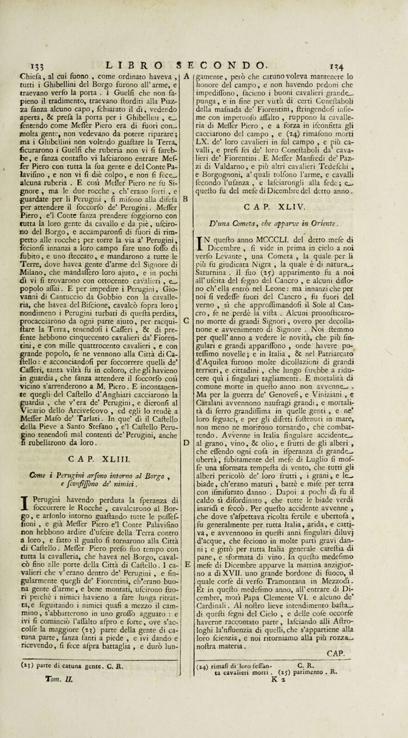 133 LIBRO S Chiefa, al cui Tuono , come ordinato haveva , tutti i Ghibellini del Borgo furono all’arme, e traevano verfo la porta . 1 Guelfi che non fa¬ pieno il tradimento, traevano (lorditi alla Piaz¬ za fanza alcuno capo, fchiarato il dì, vedendo aperta, &amp; prefa la porta per i Ghibellini , e_, Mentendo come Mefier Piero era di fuori con_ molta gente, non vedevano da potere riparare ; ma i Ghibellini non volendo guadare la Terra, {ìcurarono i Guelfi che ruberia non vi fi fareb¬ be , e fanza contado vi lafciarono entrare Mef- fer Piero con tutta la Tua gente e del Conte Pa¬ lavano , e non vi fi diè colpo, e non fi fece-, alcuna ruberia . E così Mefier Piero ne fu Si¬ gnore , ma le due rocche , eh’ erano forti , e guardate per li Perugini , fi mifono alla difefa per attendere il foccorfo de’ Perugini. Mefier Piero, e’1 Conte fanza prendere foggiorno con tutta la loro gente da cavallo e da piè, ufeiro- no del Borgo, e accamparonfi di fuori di rim- petto alle rocche ; per torre la via a’ Perugini, fecionfi innanzi a loro campo fare uno fofiò di Cubito, e uno deccato, e mandarono a tutte le Terre, dove havea gente d’arme del Signore di Milano, che mandalfero loro ajuto, e in pochi dì vi fi trovarono con ottocento cavalieri , popolo affai. E per impedire i Perugini, Gio¬ vanni di Cantuccio da Gobbio con la cavalle¬ ria, che havea delBifcione, cavalcò (òpra loro; nondimeno i Perugini turbati di queda perdita, procacciarono da ogni parte ajuto, per racqui- dare la Terra, tenendoli i Calièri , &amp; di pre- fente hebbono cinquecento cavalieri da’ Fioren¬ tini , e con mille quattrocento cavalieri , e con grande popolo, fe ne vennono alla Città di Ca- ìtello : e acconciandoli per foccorrere quelli de* Calièri, tanta viltà fu in coloro, cheglihavieno in guardia, che fanza attendere il foccorfo così vicino s’arrenderono a M. Piero. E incontanen¬ te quegli del Cadello d’Anghiari cacciarono la guardia , che v’ era de’ Perugini, e dieronfi al Vicario dello Arcivefcovo , ed egli lo rendè a Mefier Mafo de’ Tarlati. In que’ dì il Cadello della Pieve a Santo Stefano , e’1 Cadello Peru¬ gino tenendofi mal contenti de’Perugini, anche fi Ribellarono da loro. CAP. XLIII. Come i Perugini arfono intorno al Borgo , e fconfìjjbno de’ nimici. E C O N D O. IH Perugini havendo perduta la fperanza di foccorrere le Rocche , cavalcarono al Bor I go, e arlonlo intorno guadando tutte le pofièf- fioni , e già Mefier Piero e’1 Conte Palavifino non hebbono ardire d’ufcire della Terra contro a loro, e fatto il guado fi tornarono alla Città di Cadello. Mefier Piero prefo fuo tempo con tutta la cavalleria, che havea nel Borgo, caval¬ cò fino alle porte della Città di Cadello. I ca¬ valieri che v’erano dentro de’ Perugini , e fin- gularmente quegli de’ Fiorentini, ch'erano buo¬ na gente d’arme, e bene montati, ufeirono fuo¬ ri perchè i nimici havieno a fare lunga ritrat¬ ta, e feguitando i nimici quali a mezzo il cam¬ mino , s’abbatterono in uno groflò agguato : e ivi fi cominciò l’aflàlto afpro e forte, ove s’ac- colfe la maggiore (27) parte della gente di ca- tuna parte, lanza fanti a piede , e ivi dando e ricevendo, fi fece afpra battaglia , e durò lun- B D (xj) parte di catuna gente. C. R. Tom. li. gannente, però che catuno voleva mantenere Io honore del campo, e non havendo pedoni che impediffono, facieno i buoni cavalieri grar.de_ punga, e in fine per virtù di certi Conedaboli della mafnada de’ Fiorentini, dringendolì infie- me con impetuofo afiàlto , ruppono la cavalle¬ ria di Mefier Piero , e a forza in ifeonfitta gli cacciarono del campo , e (14) rimafono morti LX. de’ loro cavalieri in fui campo , e più ca¬ valli , e prefi lèi de’ loro Conedaboli da’ cava¬ lieri de’ Fiorentini. E Mefier Manfredi de’ Paz~ zi di Valdarno, e più altri cavalieri Tedefchi , e Borgognoni, a’ quali tolfono l’arme, e cavalli fecondo l’ulànza , e lafciarongli alla fede ; e_. quello fu del mefe di Dicembre del detto anno . CAP. XLIV. D ’una Cometa, che apparve in Oriente. IN quedo anno MCCCLI. del detto mefe di Dicembre , fi vide in prima in cielo a noi verfo Levante , una Cometa , la quale per li più fu giudicata Nigra , la quale è di natura—. Saturnina . Il fuo (25) apparimento fu a noi all’ufcita del fegno del Cancro , e alcuni diflo- no eh’ ella entrò nel Leone : ma innanzi che per noi fi vedeflè fuori del Cancro , fu fuori del verno , sì che approdimandofi il Sole al Can¬ cro, fe ne perdè la villa . Alcuni pronodicaro- no morte di grandi Signori, overo per decolla- tione e avvenimento di Signore . Noi demmo per quell’ anno a vedere le novità, che più fin- gulari e grandi apparifiòno , onde havere po- teflìmo novelle ; e in Italia , &amp; nel Patriarcato d’Aquilea furono molte dicollazioni di grandi terrieri, e cittadini , che lungo farebbe a ridu¬ cere qui i fingulari ragliamenti. E mortalità di comune morte in quello anno non avvenne-, . Ma per la guerra de’ Geno veli, e Viniziani , e Catalani avvennono naufragi grandi, e mortali¬ tà di ferro grandilfima in quelle genti , e ne’ loro feguaci, e per gli difetti fodenuti in mare, non meno ne morirono tornando, chè combat¬ tendo. Avvenne in Italia (iugulare accidente-, al grano, vino, &amp; olio, e frutti de gli alberi , che effóndo ogni cofa in ifperanza di grande-^ ubertà, fubitamente del mefe di Luglio fi mofi- fe una sformata tempella di vento, che tutti gli alberi pericolò de’ loro frutti , i grani, e le_ biade, ch’erano maturi , battè e mife per terra con ifmifurato danno . Dapoi a pochi dì fu il caldo sì difordinato , che tutte le biade verdi inaridì e feccò. Per quedo accidente avvenne , che dove s’afpettava ricolta fertile e ubertofa , fu generalmente per tutta Italia, arida, e catti¬ va, e avvennono in quedi anni fingulari diluvj d’acque, che feciono in molte parti gravi dan¬ ni ; e gittò per tutta Italia generale caredia di pane, e sformata di vino. In quedo medefimo mefe di Dicembre apparve la mattina anzigior- no a dì XVII. uno grande bordone di fuoco, il quale cor le di verfo Tramontana in Mezzodì. Et in quedo medefimo anno, all’entrare di Di¬ cembre, morì Papa Clemente VI. e alcuno de’ Cardinali. Al nodro lieve intendimento bada_, di quedi fegni del Cielo , e delle cole occorle haverne raccontato parte, lafciando alli Adro- loghi la’nfluenzia di quelli, che s’appartiene alla loro feienzia, e noi ritorniamo alla più rozza—, nodra materia. CAP. (2,4) rimali di'Loro feflan- C. R. ta cavalieri morti . (25) parimento . R. K 2