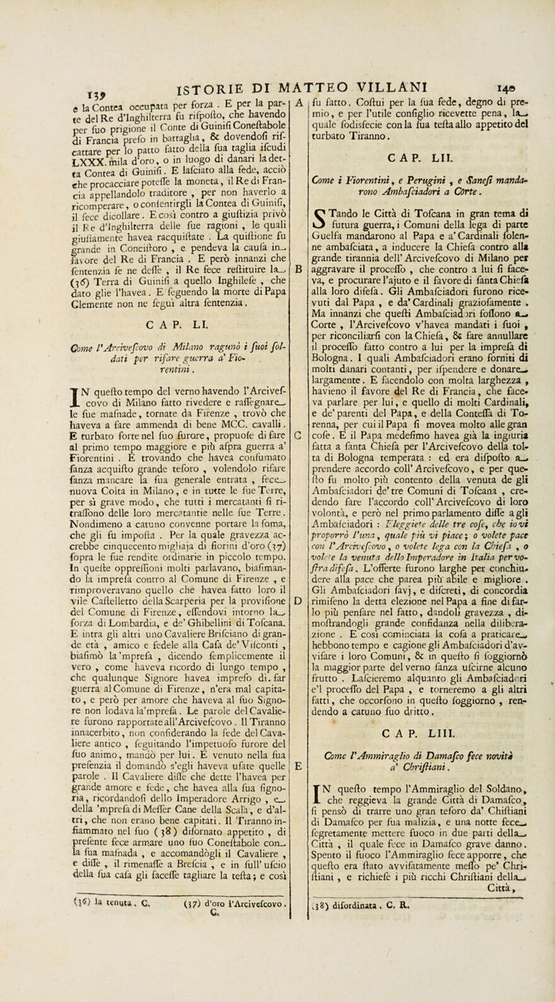 iì9 e la Contea occupata per forza . E per la par¬ te del Re d’Inghilterra fu rifpofto, che «avendo per fuo prigione il Conte di Guinifi Coneftabole di Francia prefo in battaglia, &amp; dovendofi rif- cattare per lo patto fatto della fua taglia ìfcudi LXXX mila d’oro, o in luogo di danari la det¬ ta Contea di Guinifi. E lafciato alla fede, acciò che procacciare potette la moneta, il Re di Fran¬ cia appellandolo traditore , per non haverlo a ricomperare, o confentirgli la Contea di Guinifi, il fece dicollare. E così contro a giuflizia privò il Re d’Inghilterra delle fue ragioni , le quali guidamente havea racquiftate . La quiflione fu grande in Coneiiloro , e pendeva la caufa in— favore del Re di Francia . E però innanzi che fentenzia fe ne dette , il Re fece redimire la_, (35) Terra di Guinifi a quello Inghilefe , che dato glie l’havea. E feguendo la morte di Papa Clemente non ne feguì altra fentenzia. C A P. LI. Come FArcivescovo di Milano ragunò i fuoi fol- daù per rifare guerra a'Fio* renimi, IN quello tempo del verno havendo l’Arcivef- covo di Milano fatto rivedere e raffegnare_ le fue mafnade, tornate da Firenze , trovò che haveva a fare ammenda di bene MCC. cavalli. E turbato forte nel fuo furore, propuofe di fare al primo tempo maggiore e piò afpra guerra a’ Fiorentini . E trovando che havea confumato fanza acquiflo grande teforo , volendolo rifare fanza mancare la fua generale entrata , fece_, nuova Coita in Milano, e in tutte le fue Terre, per sì grave modo, che tutti i mercatanti fi ri- traffono delle loro mercatantie nelle fue Terre. Nondimeno a catuno convenne portare la fama, che gli fu importa . Per la quale gravezza ac¬ crebbe cinquecento migliaja di fiorini d’oro (37) fopra le file rendite ordinarie in piccolo tempo. In quelle oppreffioni molti parlavano, biafiman- do la unprefa contro al Comune di Firenze , e rimproveravano quello che havea fatto loro il vile Caftelletto della Scarperia per la provifione del Comune di Firenze, effendovi intorno la_, forza di Lombardia, e de’Ghibellini diTofcana. E intra gli altri uno Cavaliere Brifciano di gran¬ de età , amico e fedele alla Cafa de’Vifconti , biafimò la’mprefa , dicendo femplicemente il vero , come haveva ricordo di lungo tempo , che qualunque Signore havea imprefo di. far guerra al Comune di Firenze, n’era mal capita¬ to, e però per amore che haveva al fuo Signo¬ re non lodava la’mprefa. Le parole del Cavalie¬ re furono rapportate ali’ Arcivefcovo , 11 Tiranno innacerbito, non confiderando la fede del Cava¬ liere antico , feguitando l’impetuofo furore del filo animo, mandò per lui. E venuto nella fua prefenzia il domandò s’egli haveva ufate quelle parole . 11 Cavaliere dille che dette l’havea per grande amore e fede, che havea alla fua figno¬ ria, ricordandofi dello Imperadore Arrigo , e_ della ’mprefa di Mefler Cane della Scala, e d’al¬ tri , che non erano bene capitati. Il Tiranno in¬ fiammato nel fuo (38) difornato appetito , di prefente fece armare uno fuo Coneftabole con¬ ia fua mafnada , e accontandogli il Cavaliere , e dide , il rimenaffe a Brefcia , e in full’ ufeio della fua cafa gli faceffe tagliare la tefta; e così U tenuta. C. (37) d’oro rArcivefcovo . c«. B D fu fatto. Coftui per la fua fede, degno di pre¬ mio, e per l’utile configlio ricevette pena, Ia„. quale fodisfecie conia Ida tefta allo appetito del turbato Tiranno. CAP. LII. Come i Fiorentini, e Perugini , e Sane fi manda* rono Ambafciadori a Córte. STando le Città di Tofcana in gran tema di futura guerra, i Comuni della lega di parte Guelfa mandarono al Papa e a’Cardinali folen- ne ambafeiata, a inducere la Chiefa contro alla grande tirannia dell’Arcivefcovo di Milano per aggravare il procedo , che contro a lui fi face¬ va, e procurare l’ajuto e il favore di fanta Chiefa alla loro difefa. Gli Ambafciadori furono rice¬ vuti dal Papa , e da’ Cardinali graziofamente , Ma innanzi che quefti Ambafciadtri foflono a—. Corte , l’Arcivefcovo v’havea mandati i fuoi , per riconciliarli con la Chiefa, fare annullare il procedo fatto contro a lui per la imprefa di Bologna. I quali Ambafciadori erano forniti di molti danari contanti, per ìfpendere e donare-, largamente. E facendolo oon molta larghezza , havieno il favore del Re di Francia, che face¬ va parlare per lui, e quello di molti Cardinali, e de’parenti del Papa, e della Contedà di To- renna, per cui il Papa fi movea molto allegrati cofe. E il Papa medefimo havea già la ingiuria fatta a fanta Chiefa per l’Arcivefcovo della tol¬ ta di Bologna temperata .* ed era difpofto a_. prendere accordo coll’Arcivefcovo, e per que¬ llo fu molto più contento della venuta de gli Ambafciadori de’tre Comuni di Tofcana , cre¬ dendo fare l’accordo coll’Arcivefcovo di loro volontà, e però nel primo parlamento dille agli Ambafciadori : Eleggiete delle tre cofe, che io vi proporrò Funa, quale più vi piace ; 0 volete pace con F Arcivefcovo, 0 volete lega con la Ghie fi , o volo-e la venuta dello Imperadore in Italia pervo- fra difefa. L’offerte furono larghe per conchiu¬ dere alla pace che parca piu abile e migliore . Gli Ambafciadori favj, e difereti, di concordia rimifeno la detta elezione nel Papa a fine di far¬ lo più penfare nel fatto, dandoli gravezza , di- moftrandogli grande confidanza nella diiibcra- zione . E così cominciata la cofa a praticare-, hebbono tempo e cagione gli Ambafciadori d’av- vifare i loro Comuni, &amp; in quello fi foggiornò la maggior parte del verno fanza ufeirne alcuno frutto . Lafcieremo alquanto gli Ambafciadori e’1 proceffo del Papa , e torneremo a gli altri fatti, che occorfono in quefto foggiorno , ren¬ dendo a catuno fuo dritto. CAP. LIII. Come FAmmiraglio di Damafco fece novità a* Chrifliani. N quefto tempo l’Ammiraglio del Soldano-, che reggieva la grande Città di Damafco, fi pensò di trarre uno gran teforo da’ Chiftiani di Damafco per fua malizia, e una notte fece-, fegretamente mettere fuoco in due parti della-. Città , il quale fece in Damafco grave danno. Spento il fuoco l’Ammiraglio fece apporre, che quefto era flato avvifatamente metto pe’ Chri- ftiani , e richiefe i più ricchi Chrifliani della-. Città, ,38) difotdinata . C. R. I