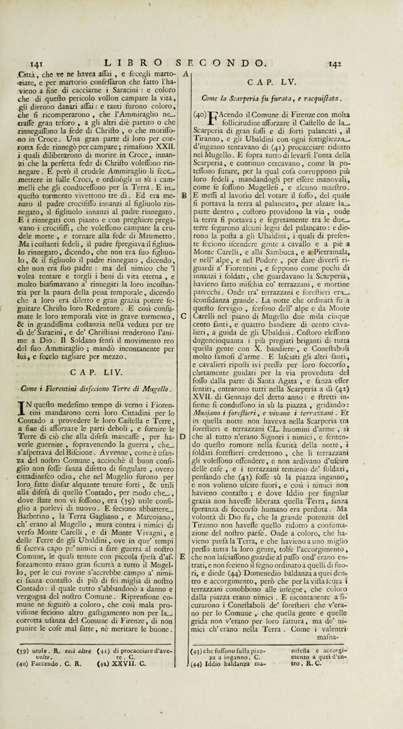 I42 \ 141 LIBRO Città, che ve ne havea affai , e fecegli marto¬ riare, e per martorio confeffaron che fatto Tha- vieno a fine di cacciarne i Saracini : e coloro che di queffo pericolo vollon campare la vita, gli dierono danari affai : e tanti furono coloro, che fi ricomperarono , che TAmmiraglio ne— traffe gran teforo , a gli altri diè partito o che rinnegaffono la fede di Chrifto , o che moriffo- •no in Croce. Una gran parte di loro per cor¬ rotta fede rinnegò per campare ; rimafòno XXII. i quali diliberarono di morire in Croce, innan¬ zi che la perfetta fede di Chrifto voleffono rin¬ negare . E però il crudele Ammiraglio li fece— mettere in filile Croci, e ordinògli in sii i cam¬ melli che gli conduceffono per la Terra. E in— quefto tormento vivettono tre dì. Ed era me¬ nato il padre crocififfo innanzi al figliuolo rin¬ negato, il figliuolo innanzi al padre rinnegato. E 1 rinnegati con pianto e con preghiere prega¬ vano i crocififli, che voleftòno campare la cru¬ dele morte , e tornare alla fede di Maumetto. Mai collanti fedeli, il padre fpregiava il figliuo¬ lo rinnegato, dicendo, che non era fuo figliuo¬ lo, &amp; il figliuolo il padre rinnegato , dicendo, che non era Ilio padre : ma del nimico che ’l volea tentare e torgli i beni di vita eterna , e molto biafimavano a’ rinnegati la loro incoftan- zia per la paura della pena temporale, dicendo che a loro era diletto e gran grazia potere fè- guitare Chrifto loro Redentore. E così confi¬ niate le loro temporali vite in grave tormento, &amp; in grandiflìma coftanzia nella veduta per tre dì de’ Saracini, e de’ Chriftiani renderono l’ani- me a Dio. Il Soldano fentì il movimento reo del fuo Ammiraglio ; mandò incontanente per lui, e fecelo tagliare per mezzo. CAP. LI V. Come i Fiorentini die feciono Terre di Mugello. IN quefto medefimo tempo di verno i Fioren¬ tini mandarono certi loro Cittadini per lo Contado a provedere le loro Cartella e Terre, a fine di afforzare le parti deboli , e fornire le Terre di ciò che alla difefa mancarte , per ha- verle guernite , fopravenendo la guerra , che— s’afpettava delBilcione. Avvenne, comeèufan- za del noftro Comune, acciochè il buon confi¬ glio non foffe fanza difetto di fingulare , overo cittadinefco odio, che nel Mugello furono per loro^ fatte disfar alquante tenute forti , &amp; utili alla difefa di quello Contado, per modo che—, dove fiate non vi foffono, era (39) utile confi¬ glio a porlevi di nuovo. E feciono abbattere— Barberino , la Terra Gagliano , e Marcojano, eh’ erano al Mugello , mura contra i nimici di verfo Monte Carelli , e di Monte Vivagni, e delle Terre de gli Ubaldini, ove in que’ tempi fi faceva capo pe’nimici a fare guerra al noftro Comune, le quali tenute con piccola fpefà d’af- forzamento erano gran ficurtà a tutto il Mugel¬ lo, per le cui rovine s’accrebbe campo a’ nimi¬ ci fanza contafto di più di fei miglia di noftro Contado : il quale tutto s’abbandonò a danno e vergogna del noftro Comune. Riprenfione co¬ mune ne feguitò a coloro, che così mala pro- vifione feciono altro gaftigamento non per la- corrotta ufanza del Comune di Firenze, di non punire le cofe mal fatte, nè meritare le buone. (39) mole . R. così altre (41) di procacciare d’ave- volte. re . C. (40) Faccendo . C. R. (41) XXVII. C. S E C O N D O. A CAP. LV. Come la Scarperia fu furata, e racquiflata. (4°) Tacendo il Comune di Firenze con molta X follicitudine afforzare il Cartello de la— Scarperia di gran forti e di forti palancati , il Tiranno, e gli Ubaldini con ogni fottigliezza— d’inganno tentavano di (41) procacciare ridotto nel Mugello. E fopra tutto di levarfi l’onta della Scarperia, e continuo cercavano, come la po- teftono furare, per la qual cofa corruppono più loro fedeli , mandandogli per effere manovali,, come fe foffono Mugellefi , e alcuno maeftro. B E meffi al lavorìo del votare il foffo, del quale fi portava la terra al palancato, per alzare la— parte dentro , cortoro providono la via , onde la terra fi portava ; e legatamente tra le due— terre fegarono alcuni legni del palancato : e die¬ rono la pofta a gli Ubaldini, i quali di prelèn¬ te feciono ilcendere gente a cavallo e a piè a Monte Carelli, e alla Sambuca, e a Pietramala, e nell’ alpe, e nel Podere , per dare diverfi ri¬ guardi a’ Fiorentini , e feppono come pochi dì innanzi i foldati, che guardavano la Scarperia , havieno fatto mifchia co’ terrazzani, e mortine parecchi. Onde tra’ terrazzani e foreftieri era— iconfidanza grande. La notte che ordinata fu a quefto fervigio , fcefono dell’ alpe e da Monte Carelli nel piano di Mugello due mila cinque cento fanti, e quattro bandiere di cento cava¬ lieri , a guida de gli Ubaldini. Coftoro eleffono dugencinquanta i più pregiati briganti di tutta quella gente con X. bandiere-, e Coneftaboli molto famofi d’arme. E lafciati gli altri fanti, e cavalieri riporti ivi preffo per loro foccorfò, chetamente guidati per la via proveduta del foffo dalla parte di Santa Agata , e fanza effer ferititi, entrarono tutti nella Scarperia a dì (42) XVII. di Gennaio del detto anno : e ftretti in- fieme fi conduffono in sù la piazza , gridando : Muojano i foreflieri, e vivano i terrazzani. Et in quella notte non haveva nella Scarperia tra foreftieri e terrazzani CL. huomini d’arme , sì D che al tutto n’erano Signori i nimici, e Temen¬ do quefto romore nella feurità della notte, i foldati foreftieri credettono , che li terrazzani gli voleffono offendere, e non ardivano d’ufcire delle cafe , e i terrazzani temieno de’ foldati, penfando che (43) forte sù la piazza inganno, e non volieno ufeire fuori, e così i nimici non havieno contafto ; e dove Iddio per fingular grazia non haveffe liberata quella Terra, fanza Iperanza di foccorfo humano era perduta. Ma volontà di Dio fu, che la grande potenzia del Tiranno non havefie quello ridotto a confuma- zione del noftro paefe. Onde a coloro, che ha¬ vieno prefa la Terra, e che havieno a uno miglio preffo tutta la loro gente, tolfe l’accorgimento, E che non lafciaffono guardie al parto ond’ erano en¬ trati, e non fecieno il legno ordinato a quelli di fuo¬ ri, e diede (44) Domenedio baldanza a quei den¬ tro e accorgimento, però che per la villa feura i terrazzani conobbono alle infegne, che coloro dalla piazza erano nimici . E incontanente a fi- curarono i Coneftaboli de’ foreftieri che v’era- no per lo Comune ,• che quella gente e quelle grida non v’erano per loro fattura, ma de’ ni¬ mici eh’erano nella Terra . Come i valentrr mafna- (43) che foflbno fulla piaz- za a inganno. C. (44) Iddio baldanza ma- nifefta e accorgi¬ mento a quei d’en- tro. R. C. 1