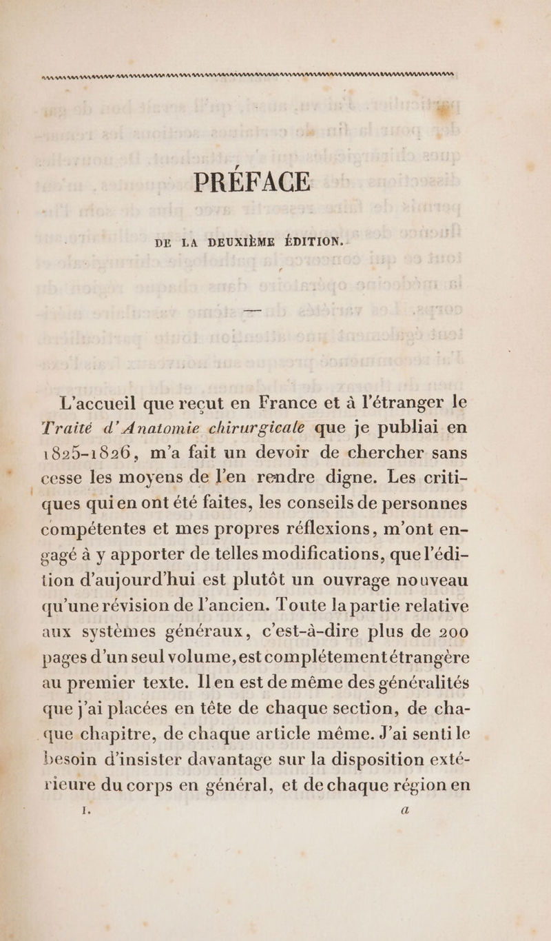 RAA AAA RAA AAA ANA AN AAA AAA AAA ANR AAAAAN AA AA AAA ARANAAA ANA AA AN AAA RAA RAA AA AAARAAR ANA RAAARAARAAANAAANANR PRÉFACE DE LA DEUXIÈME ÉDITION. L'accueil que recut en France et à l'étranger le Traité d’Anatomie chirurgicale que je publiai en 1825-1826, m'a fait un devoir de chercher sans | cesse les moyens de l'en rendre digne. Les criti- ‘ques qui en ont été faites, les conseils de personnes compétentes et mes propres réflexions, m'ont en- sagé à y apporter de telles modifications, que l’édi- tion d'aujourd'hui est plutôt un ouvrage nouveau qu’une révision de l’ancien. Toute la partie relative aux systèmes généraux, c'est-à-dire plus de 200 pages d’un seul volume, estcomplétementétrangère au premier texte. Îlen est de même des généralités que J'ai placées en tête de chaque section, de cha- que chapitre, de chaque article même. J’ai senti le besoin d’insister davantage sur la disposition exté- rieure du corps en général, et de chaque région en I, (42