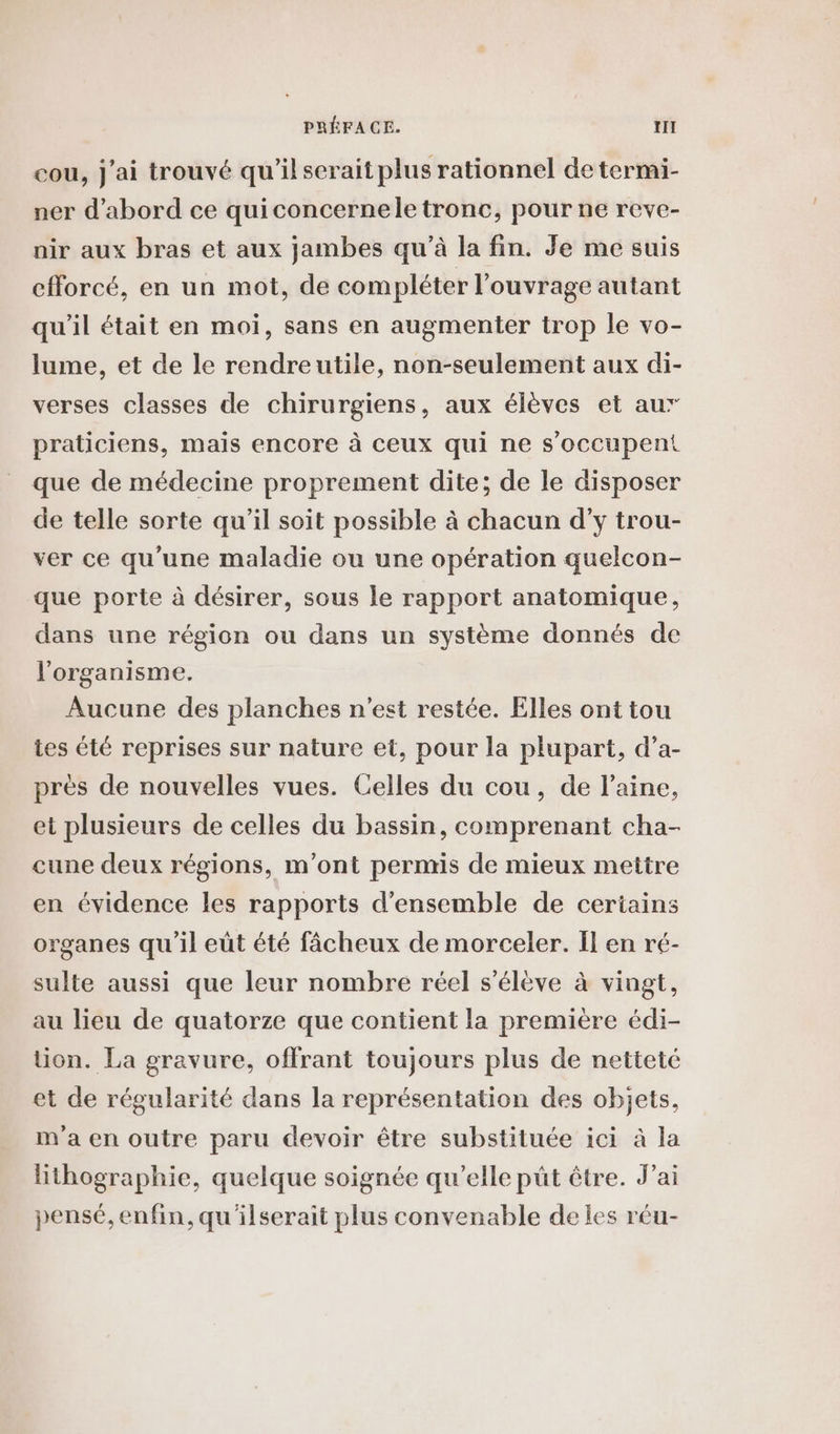 PRÉFACE. tn cou, j'ai trouvé qu'il serait plus rationnel de termi- ner d'abord ce quiconcernele tronc, pour ne reve- nir aux bras et aux jambes qu’à la fin. Je me suis efforcé, en un mot, de compléter l'ouvrage autant qu’il était en moi, sans en augmenter trop le vo- lume, et de le rendreutile, non-seulement aux di- verses classes de chirurgiens, aux élèves et aur praticiens, mais encore à ceux qui ne s'occupent que de médecine proprement dite; de le disposer de telle sorte qu'il soit possible à chacun d'y trou- ver ce qu’une maladie ou une opération quelcon- que porte à désirer, sous le rapport anatomique, dans une région ou dans un système donnés de l'organisme. Aucune des planches n'est restée. Elles ont tou tes été reprises sur nature et, pour la plupart, d’a- pres de nouvelles vues. Celles du cou, de l’aine, et plusieurs de celles du bassin, comprenant cha- cune deux régions, m'ont permis de mieux mettre en évidence les rapports d'ensemble de certains organes qu'il eüt été fâcheux de morceler. Ïl en ré- sulte aussi que leur nombre réel s'élève à vingt, au lieu de quatorze que contient la premiere édi- tion. La gravure, offrant toujours plus de netteté et de régularité dans la représentation des objets, m'a en outre paru devoir être substituée ici à la Hthographie, quelque soignée qu’elle püt être. J’ai pensé, enfin, qu'ilserait plus convenable de les réu-