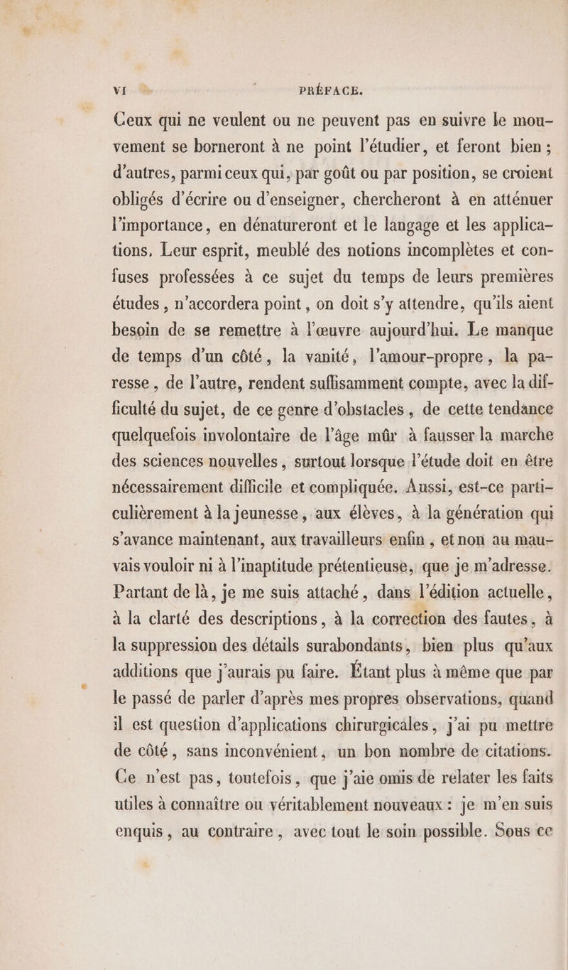 Ceux qui ne veulent ou ne peuvent pas en suivre le mou- vement se borneront à ne point l’étudier, et feront bien ; d’autres, parmi ceux qui, par goût ou par position, se croient obligés d'écrire ou d'enseigner, chercheront à en atténuer l'importance, en dénatureront et le langage et les applica- tions, Leur esprit, meublé des notions incomplètes et con- fuses professées à ce sujet du temps de leurs premières études , n’accordera point, on doit s’y attendre, qu'ils aient besoin de se remettre à l'œuvre aujourd’hui. Le manque de temps d’un côté, la vanité, l’amour-propre, la pa- resse , de l’autre, rendent suflisamment compte, avec la dif- ficulté du sujet, de ce genre d'obstacles, de cette tendance quelquefois involontaire de l’âge mûr à fausser la marche des sciences nouvelles, surtout lorsque l’étude doit en être nécessairement difficile et compliquée. Aussi, est-ce parti- culièrement à la jeunesse, aux élèves, à la génération qui s’avance maintenant, aux travailleurs enfin , etnon au mau- vais vouloir ni à l’inaptitude prétentieuse, que Je m'adresse. Partant de là, je me suis attaché, dans l'édition actuelle, à la clarté des descriptions , à la correction des fautes, à la suppression des détails surabondants, bien plus qu'aux additions que j'aurais pu faire. Étant plus à même que par le passé de parler d’après mes propres observations, quand il est question d'applications chirurgicales, j'ai pu mettre de côté, sans inconvénient, un bon nombre de citations. Ce n’est pas, toutefois, que j'aie omis de relater les faits utiles à connaître ou véritablement nouveaux: je m'en suis enquis, au contraire, avec tout le soin possible. Sous ce