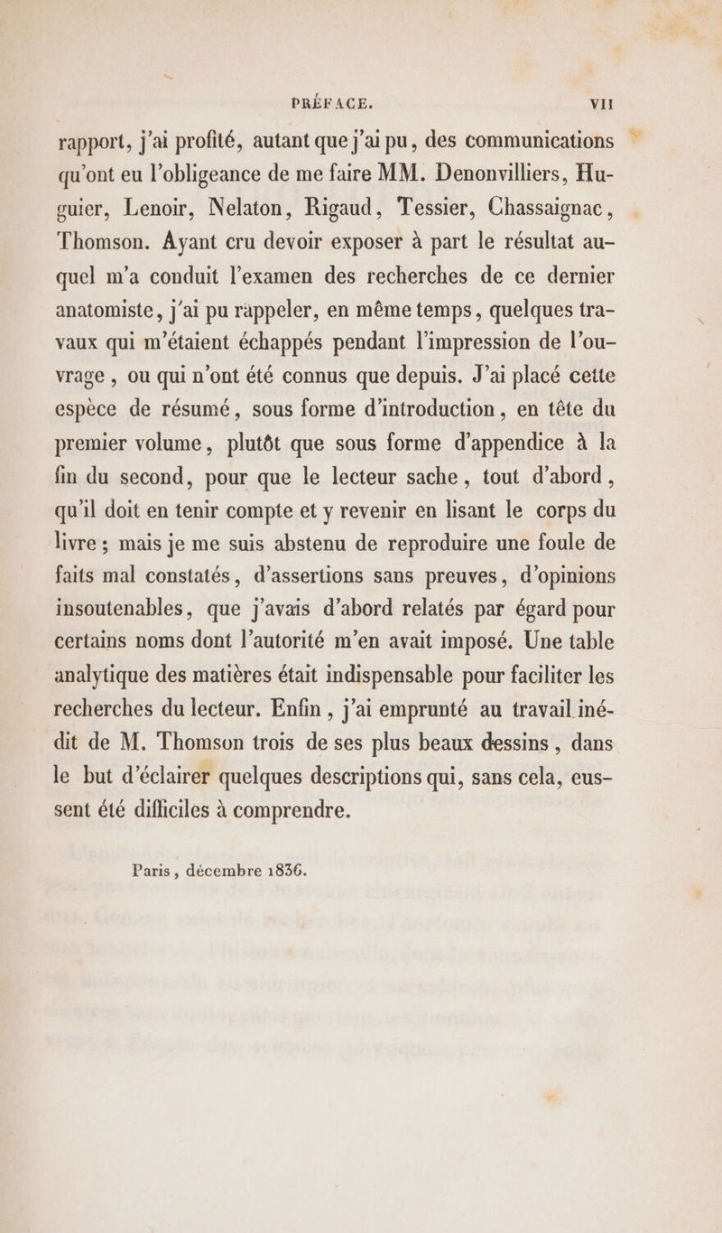 rapport, j'ai profité, autant que j'ai pu, des communications qu'ont eu l’obligeance de me faire MM. Denonvilliers, Hu- guier, Lenoir, Nelaton, Rigaud, Tessier, Chassaignac, Thomson. Ayant cru devoir exposer à part le résultat au- quel m’a conduit l’examen des recherches de ce dernier anatomiste, j'ai pu rappeler, en même temps, quelques tra- vaux qui m'étaient échappés pendant l'impression de l’ou- vrage , Ou qui n’ont été connus que depuis. J’ai placé cette espèce de résumé, sous forme d'introduction, en tête du premier volume, plutôt que sous forme d’appendice à la fin du second, pour que le lecteur sache, tout d’abord, qu'il doit en tenir compte et y revenir en lisant le corps du livre ; mais je me suis abstenu de reproduire une foule de faits mal constatés, d’assertions sans preuves, d'opinions insoutenables, que j'avais d’abord relatés par égard pour certains noms dont l'autorité m'en avait imposé. Une table analytique des matières était indispensable pour faciliter les recherches du lecteur. Enfin , j’ai emprunté au travail iné- dit de M. Thomson trois de ses plus beaux dessins , dans le but d'éclairer quelques descriptions qui, sans cela, eus- sent été dificiles à comprendre. Paris, décembre 1836.