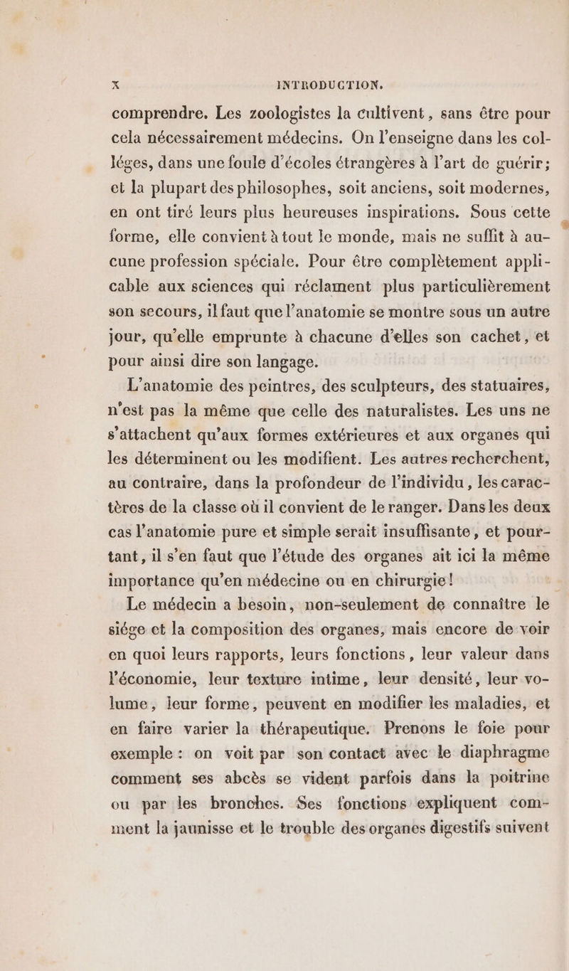 comprendre. Les zoologistes la cultivent, sans être pour cela nécessairement médecins. On l'enseigne dans les col- Jéges, dans une foule d'écoles étrangères à l’art de guérir; et la plupart des philosophes, soit anciens, soit modernes, en ont tiré leurs plus heureuses inspirations. Sous cette forme, elle convient à tout le monde, mais ne suffit à au- cune profession spéciale. Pour être complètement appli- cable aux sciences qui réclament plus particulièrement son secours, il faut que l’anatomie se montre sous un autre jour, qu’elle emprunte à chacune d’elles son cachet, et pour ainsi dire son langage. L’anatomie des peintres, des sculpteurs, des statuaires, n'est pas la même que celle des naturalistes. Les uns ne s'attachent qu'aux formes extérieures et aux organes qui les déterminent ou les modifient. Les autres recherchent, au contraire, dans la profondeur de l'individu , les carac- tères de la classe où il convient de le ranger. Dans les deux cas l'anatomie pure et simple serait insuffisante, et pour- tant, il s’en faut que l’étude des organes ait ici la même importance qu’en médecine ou en chirurgie! - Le médecin a besoin, non-seulement de connaître le siége et la composition des organes, mais encore de voir en quoi leurs rapports, leurs fonctions, leur valeur dans l’économie, leur texture intime, leur densité, leur vo- lume, leur forme, peuvent en modifier les maladies, et en faire varier la thérapeutique. Prenons le foie pour exemple : on voit par son contact avec le diaphragme comment ses abcès se vident parfois dans la poitrine ou par les bronches. Ses fonctions expliquent com- ment la jaunisse et le trouble des organes digestifs suivent