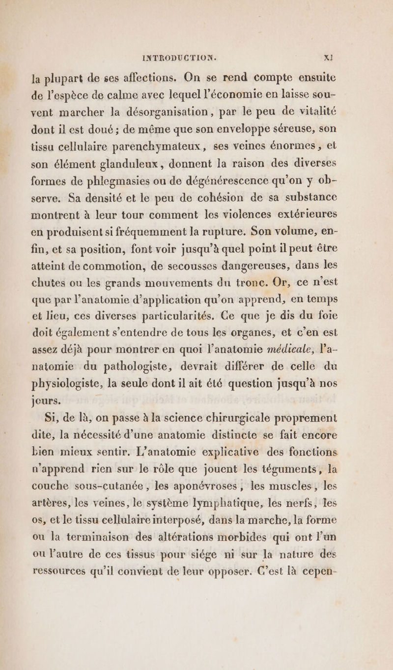 la plupart de ses affections. On se rend compte ensuite de l’espèce de calme avec lequel l’économie en laisse sou- vent marcher la désorganisation, par le peu de vitalité dont il est doué ; de même que son enveloppe séreuse, son tissu cellulaire parenchymateux, ses veines énormes, et son élément glanduleux, donnent la raison des diverses formes de phlegmasies ou de dégénérescence qu’on y ob- serve. Sa densité et le peu de cohésion de sa substance montrent à leur tour comment les violences extérieures en produisent si fréquemment la rupture. Son volume, en- fin, et sa position, font voir jusqu’à quel point il peut être atteint de commotion, de secousses dangereuses, dans les chutes ou les grands mouvements du tronc. Or, ce n'est que par l'anatomie d’application qu’on apprend, en temps et lieu, ces diverses particularités. Ge que je dis du foie doit également s’entendre de tous les organes, et c’en est assez déjà pour montrer en quoi l’anatomie médicale, Pa- natomie du pathologiste, devrait différer de celle du physiologiste, la seule dont il ait été question jusqu’à nos jours. Si, de là, on passe à la science chirurgicale proprement dite, la nécessité d’une anatomie distincte se fait encore bien mieux sentir. [’anatomie explicative des fonctions n'apprend rien sur le rôle que jouent les téguments, la couche sous-cutanée , les aponévroses, les muscles, les artères, les veines, le système lymphatique, les nerfs, les os, et le tissu cellulaire interposé, dans la marche, la forme ou la terminaison des altérations morbides qui ont l’un ou l’autre de ces tissus pour siége ni sur la nature des ressources qu'il convient de leur opposer. C’est [à cepen-