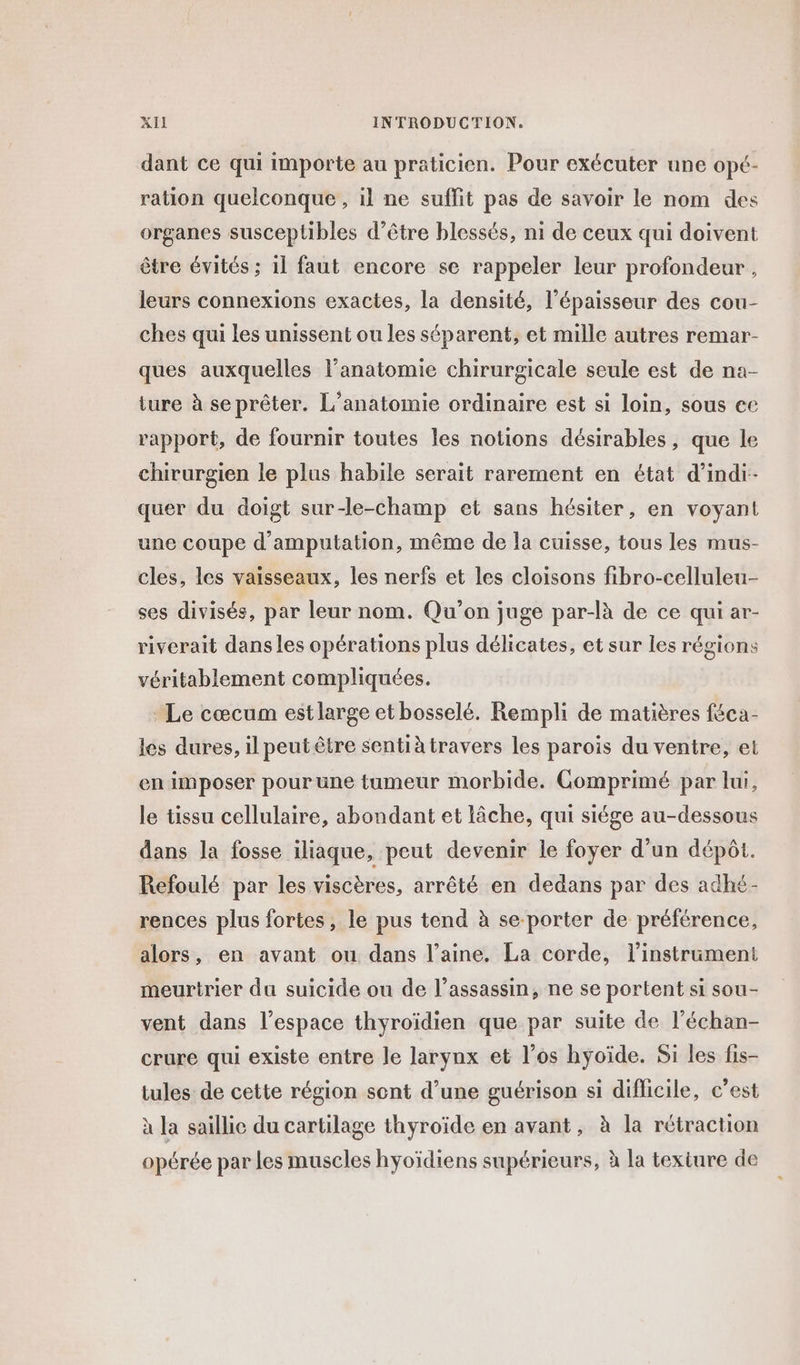 dant ce qui importe au praticien. Pour exécuter une opé- ration quelconque , il ne suffit pas de savoir le nom des organes susceptibles d’être blessés, ni de ceux qui doivent être évités ; 1l faut encore se rappeler leur profondeur , leurs connexions exactes, la densité, l'épaisseur des cou- ches qui les unissent ou les séparent, et mille autres remar- ques auxquelles l'anatomie chirurgicale seule est de na- ture à seprêter. L’anatomie ordinaire est si loin, sous ec rapport, de fournir toutes les notions désirables, que le chirurgien le plus habile serait rarement en état d'indi- quer du doigt sur-le-champ et sans hésiter, en voyant une coupe d’amputation, même de la cuisse, tous les mus- cles, les vaisseaux, les nerfs et les cloisons fibro-celluleu- ses divisés, par leur nom. Qu’on juge par-là de ce qui ar- riverait dans les opérations plus délicates, et sur les régions véritablement compliquées. Le cœcum estlarge et bosselé. Rempli de matières féca- les dures, il peut être sentià travers les parois du ventre, et en imposer pour une tumeur morbide. Gomprimé par lui, le tissu cellulaire, abondant et lâche, qui siége au-dessous dans la fosse iliaque, peut devenir le foyer d’un dépôt. Refoulé par les viscères, arrêté en dedans par des adhé- rences plus fortes, le pus tend à se-porter de préférence, alors, en avant ou dans l’aine. La corde, l'instrument meurtrier du suicide ou de l’assassin, ne se portent si sou- vent dans l’espace thyroïdien que par suite de l’échan- crure qui existe entre le larynx et l’os hyoïde. Si les fis- tules de cette région sent d’une guérison si difficile, c’est à la saillic du cartilage thyroïde en avant, à la rétraction opérée par Les muscles hyoïdiens supérieurs, à la texture de