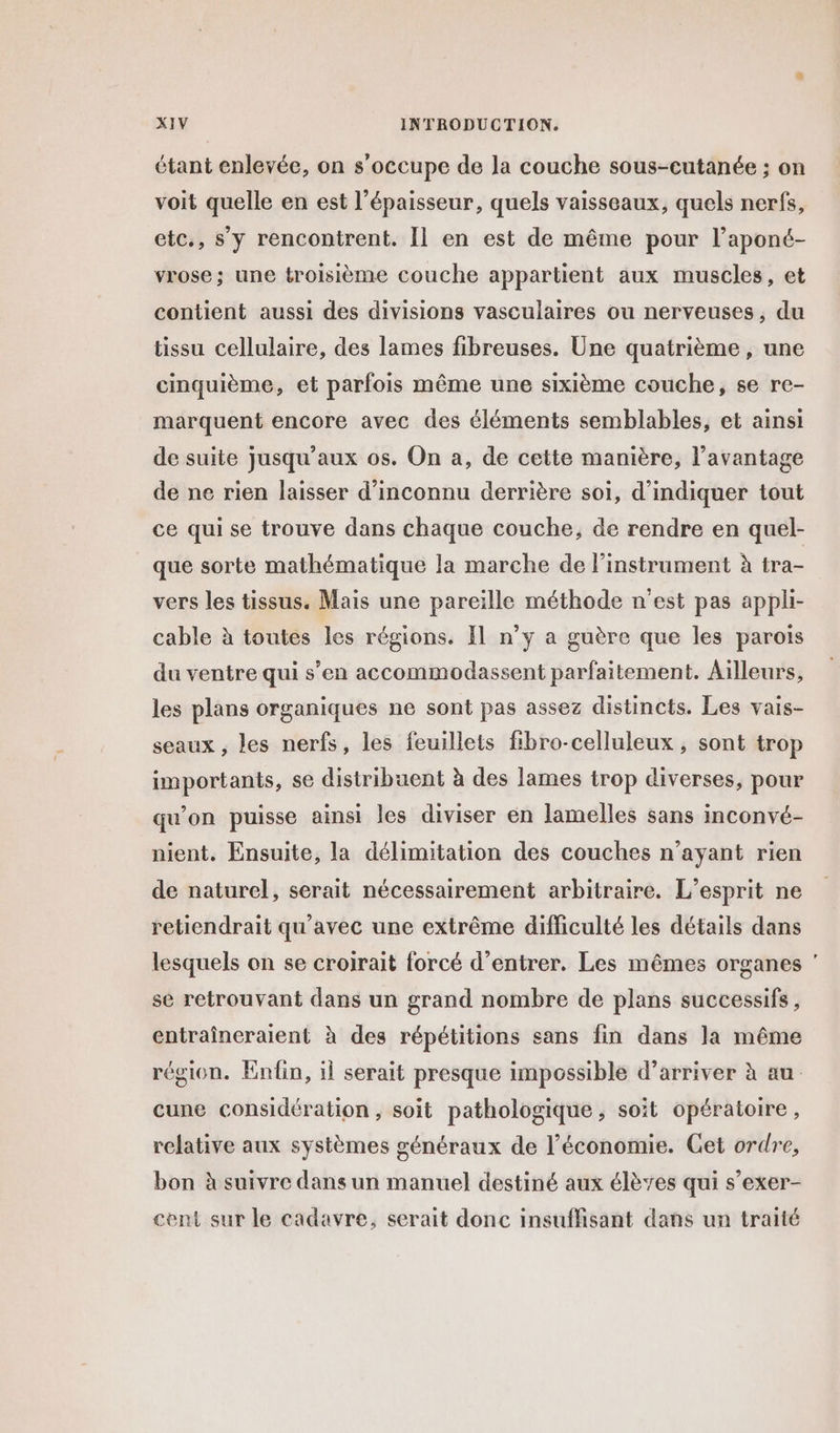 étant enlevée, on s'occupe de la couche sous-cutanée ; on voit quelle en est l'épaisseur, quels vaisseaux, quels nerfs, etc., s’y rencontrent. Il en est de même pour l’aponé- vrose; une troisième couche appartient aux muscles, et contient aussi des divisions vasculaires ou nerveuses, du tissu cellulaire, des lames fibreuses. Une quatrième , une cinquième, et parfois même une sixième couche, se re- marquent encore avec des éléments semblables, et ainsi de suite jusqu'aux os. On a, de cette manière, l'avantage de ne rien laisser d’inconnu derrière soi, d'indiquer tout ce qui se trouve dans chaque couche, de rendre en quel- que sorte mathématique la marche de l'instrument à tra- vers les tissus. Mais une pareille méthode n’est pas appli- cable à toutes les régions. Il n’y a guère que les parois du ventre qui s’en accommodassent parfaitement. Ailleurs, les plans organiques ne sont pas assez distincts. Les vais- seaux , les nerfs, les feuillets fibro-celluleux , sont trop importants, se distribuent à des lames trop diverses, pour qu’on puisse ainsi les diviser en lamelles sans inconvé- nient. Ensuite, la délimitation des couches n'ayant rien de naturel, serait nécessairement arbitraire. L'esprit ne retiendrait qu'avec une extrême difficulté les détails dans lesquels on se croirait forcé d'entrer. Les mêmes organes se retrouvant dans un grand nombre de plans successifs, entraîneraient à des répétitions sans fin dans la même région. Enfin, il serait presque impossible d’arriver à au cune considération , soit pathologique , soit opératoire, relative aux systèmes généraux de l’économie. Get ordre, bon à suivre dans un manuel destiné aux élèves qui s’exer- cent sur le cadavre, serait donc insuffisant dans un traité