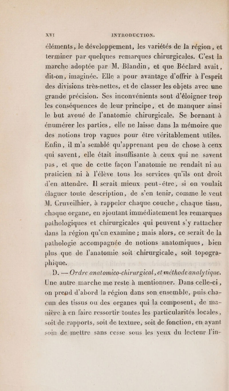 éléments, le développement, les variétés de la région, et terminer par quelques remarques chirurgicales. C’est la marche adoptée par M. Blandin, et que Béclard avait, dit-on, imaginée. Elle a pour avantage d'offrir à l’esprit des divisions très-nettes, et de classer les objets avec une grande précision. Ses inconvénients sont d’éloigner trop les conséquences de leur principe, et de manquer ainsi le but avoué de l'anatomie chirurgicale. Se bornant à énumérer les parties, elle ne laisse dans la mémoire que des notions trop vagues pour être véritablement utiles. Enfin, il m'a semblé qu'apprenant peu de chose à ceux qui savent, elle était insuffisante à ceux qui ne savent pas, et que de cette façon l’anatomie ne rendait ni au praticien ni à l'élève tous les services qu'ils ont droit d'en attendre. Il serait mieux peut-être, si on voulait élaguer toute description, de s’en tenir, comme le veut M. Cruveilhier, à rappeler chaque couche, chaque tissu, chaque organe, en ajoutant immédiatement les remarques pathologiques et chirurgicales qui peuvent s’y rattacher dans la région qu’en examine ; mais alors, ce serait de la pathologie accompagnée de notions anatomiques, bien plus que de l'anatomie soit chirurgicale, soit topogra- phique. D. — Ordre anatomico-chirurgical, et méthode analytique. Une autre marche me reste à mentionner. Dans celle-ci, on prend d’abord la région dans son ensemble, puis cha- cun des tissus ou des organes qui la composent, de ma- nière à en faire ressortir toutes les particularités locales, soit de rapports, soit de texture, soit de fonction, en ayant soin de mettre sans cesse sous les yeux du lecteur lin-