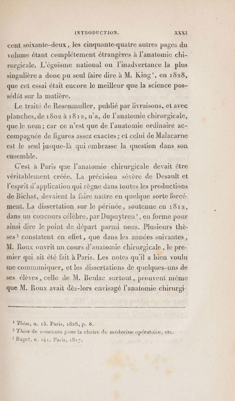 cent soixante-deux, les cinquante-quatre autres pages du volume étant complétement étrangères à l'anatomie chi- rurgicale. L’égoisme national ou l'inadvertance la plus singulière a donc pu seul faire dire à M. King”, en 1698, que cet essai était encore le meilleur que la science pos- sédât sur la matière. , Le traité de Rasenmuller, publié par livraisons, et avec planches, de 1802 à 1812, n’a, de l'anatomie chirurgicale, que le nom ; car ce n’est que de l'anatomie ordinaire ac- compagnée de figures assez exactes ; et celui de Malacarne est le seul jusque-là qui embrasse la question dans son ensemble. C'est à Paris que lanaiomie chirurgicale devait être véritablement créée. La précision sévère de Desault et l'esprit d'application qui règne dans toutes les productions de Bichat, devaient la faire naïtre en quelque sorte forcé- ment. La dissertation sur le périnée, soutenue en 1812, dans un concours célèbre, par Dupuytren”, en forme pour ainsi dire le point de départ parmi nous. Plusieurs thè- ses 5 constatent en eftet, que dans les années suivantes, M. Roux ouvrit un cours d'anatomie chirurgicale, le pre- imier qui ait été fait à Paris. Les notes qu'il a bien voulu me communiquer, et les dissertations de quelques-uns de ses élèves, celle de M. Beulac surtout, prouvent même que M. Roux avait dès-lors envisagé l’anatomie chirurgi- à LY A] « °- 1 Fhèse, n. 15. Paris, 1828, p. 2 Thèse de concours pour la chaire de médecine opératoire, etc. $ Baget, n. 141. Paris, 1817,