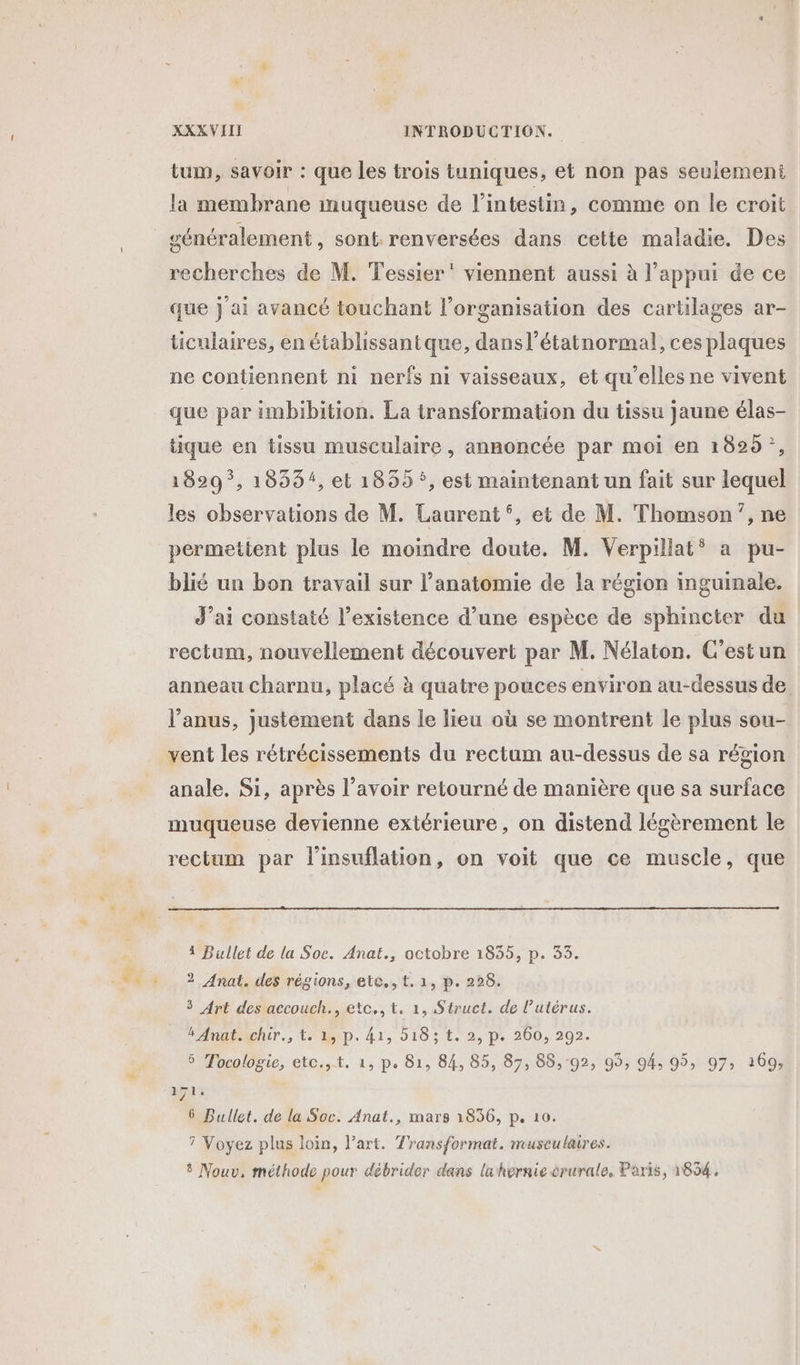 tum, savoir : que les trois tuniques, et non pas seulement la membrane muqueuse de l'intestin, comme on le croit généralement, sont renversées dans celte maladie. Des recherches de M. Tessier” viennent aussi à l’appui de ce que j'ai avancé touchant l’organisation des cartilages ar- ticulaires, en établissantque, dansl’étatnormal, ces plaques ne contiennent ni nerfs ni vaisseaux, et qu'elles ne vivent que par imbibition. La transformation du tissu jaune élas- tique en tissu musculaire, annoncée par moi en 1829 ;, 1829 *, 1833, et 1859 °, est maintenant un fait sur lequel les observations de M. Laurent°, et de M. Thomson’, ne permettent plus le moindre doute. M. Verpillat* a pu- blié un bon travail sur l’anatomie de la région inguinale. J’ai constaté l’existence d’une espèce de sphincter du rectum, nouvellement découvert par M. Nélaton. C'estun anneau Charnu, placé à quatre pouces environ au-dessus de l'anus, justement dans le lieu où se montrent le plus sou- vent les rétrécissements du rectum au-dessus de sa région anale. Si, après l'avoir retourné de manière que sa surface muqueuse devienne exiérieure, on distend légèrement le rectum par l'insuflation, on voit que ce muscle, que 4 Bullet de la Soc. Anat., octobre 1835, p. 35. 2 Anat. des régions, ete, t. 1, p. 228. 3 Art des accouch., etc,,t, 1, Struct. de l'utérus. BAnatAchir., t. 15 p. 41, 018 ; t. 2, p. 260, 292. 5 Tocologie, etc.,t. 1, p. 81, 84, 85, 87, 88, 92, 99, 94, 95, 97: 269, 71 6 Bullet. de la Soc. Anat., mars 1856, p. 10. 7 Voyez plus loin, l’art. Transformat. museulaires. # Nouv, méthode pour débrider dans lahernie crurale, Paris, 1834,