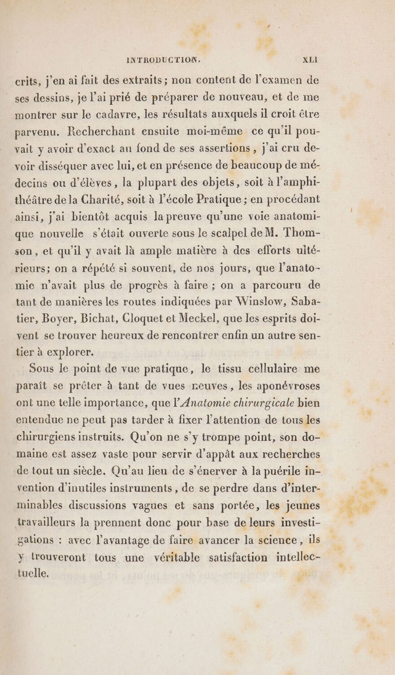 r INTRODUCTION. F XLI crits, j'en ai fait des extraits; non content de l'examen de ses dessins, je l’ai prié de préparer de nouveau, et de me montrer sur le cadavre, les résultats auxquels il croit être parvenu. Recherchant ensuite moi-même ce qu'il pou- vait y avoir d’exact au fond de ses assertions , j'ai cru de- voir disséquer avec lui, et en présence de beaucoup de mé- decins ou d'élèves, la plupart des objets, soit à l’amphi- théâtre de la Gharité, soit à l’école Pratique ; en procédant ainsi, J'ai bientôt acquis la preuve qu’une voie anatomi- que nouvelle s'était ouverte sous le scalpel de M. Thom- son, et qu'il y avait là ample matière à des efforts ulté- rieurs; on a répété si souvent, de nos jours, que l’anato- mie n’avait plus de progrès à faire ; on a parcouru de tant de manières les routes indiquées par Winslow, Saba- tier, Boyer, Bichat, Cloquet et Meckel, que les esprits doi- vent se trouver heureux de rencontrer enfin un autre sen- tier à explorer. Sous le point de vue pratique, le tissu cellulaire me paraît se prêter à tant de vues reuves, les aponévroses ont une telle importance, que lAnatomie chirurgicale bien entendue ne peut pas tarder à fixer l'attention de tous les maine est assez vaste pour servir d’appât aux recherches de tout un siècle. Qu'au lieu de s’énerver à la puérile in- vention d’inutiles instruments , de se perdre dans d’inter- minables discussions vagues et sans portée, les jeunes travailleurs la prennent donc pour base de leurs investi- gations : avec l'avantage de faire avancer la science, ils y trouveront tous une véritable satisfaction intellec- tuelle. | #