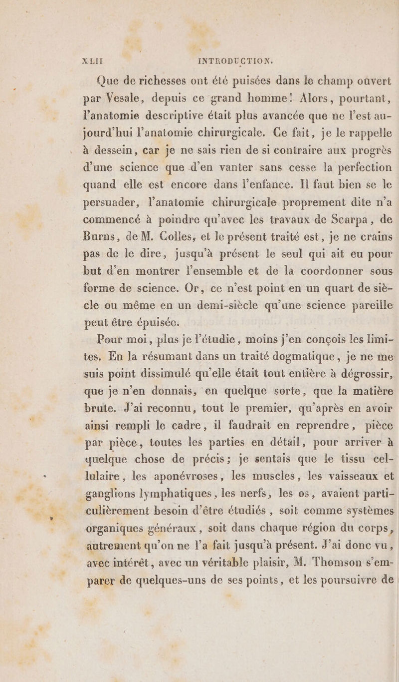 Que de richesses ont été puisées dans le champ oavert par Vesale, depuis ce grand homme! Alors, pourtant, l’anatomie descriptive était plus avancée que ne l’est au- jourd’hui l'anatomie chirurgicale. Ce fait, je le rappelle à dessein, car je ne sais rien de si contraire aux progrès d’une science que d'en vanter sans cesse la perfection quand elle est encore dans l'enfance. Il faut bien se le persuader, l'anatomie chirurgicale proprement dite n’a commencé à poindre qu'avec les travaux de Scarpa, de Burns, de M. Colles, et le présent traité est, je ne crains pas de le dire, jusqu'à présent le seul qui ait eu pour but d'en montrer l’ensemble et de la coordonner sous forme de science. Or, ce n’est point en un quart de siè- cle ou même en un demi-siècle qu’une science pareille peut être épuisée. | Pour moi, plus je l’étudie, moins j'en concois les limi- tes. En la résumant dans un traité dogmatique, je ne me: suis point dissimulé qu’elle était tout entière à dégrossir, que je n’en donnais, en quelque sorte, que la matière brute. J’ai reconnu, tout le premier, qu'après en avoir ainsi rempli le cadre, il faudrait en reprendre, pièce quelque chose de précis; je sentais que le tissu cel- lulaire , les aponévroses, les muscles, les vaisseaux et culièrement besoin d’être étudiés , soit comme systèmes organiques généraux , soit dans chaque région du corps, autrement qu’on ne l’a fait jusqu'à présent. J'ai donc vu, avec intérêt , avec un véritable plaisir, M. Thomson s’em- parer de quelques-uns de ses points, et les poursuivre de