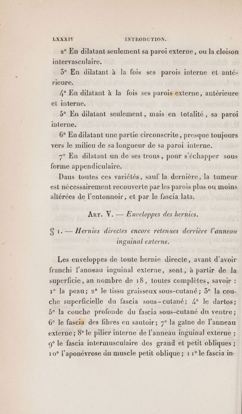 2° En dilatant seulement sa paroi externe, ou la cloison intervasculaire. 3° En dilatant à la fois ses parois interne ct anté- rieure. 4° En dilatant à la fois ses parois externe, antérieure el interne. 95° En dilatant seulement, mais en totalité, sa paroi interne. 6° En dilatant une partie circonserite, presque toujours vers le milieu de sa longueur de sa paroi interne. 7° En dilatant un de ses trous, pour s'échapper sous {orme appendiculaire. Dans toutes ces variétés, sauf la dernière, la tumeur est nécessairement recouverte par les parois plus ou moins altérées de l’entonnoir, et par le fascia lata. Arr. V. — Enveloppes des hernies. $ 1. — Hernies directes encore retenues derrière l’anneau inguinal externe. Les enveloppes de toute hernie directe, avant d’avoir franchi l'anneau inguinal externe, sont, à partir de la superficie, au nombre de 18, toutes complètes, savoir : 1° la peau; 2° Île tissu graisseux sous-cutané ; 3° la cou- che superficielle du fascia sous-cutané; 4° le dartos; 5° la couche profonde du fascia sous-cutané du ventre ; 6° le fascia des fibres en sautoir; 7° la gaîne de l’anneau externe ; 8° le pilier interne de l’anneau inguinal externe ; 9° le fascia intermusculaire des grand et petit obliques ; 10° l’aponévrose du muscle petit oblique ; 1 1° le fascia in-