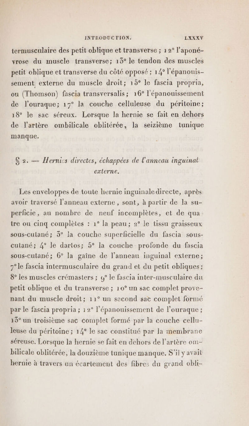 termusculaire des petit oblique et transverse ; 1 2° l’aponé- vrose du muscle transverse; 13° le tendon des muscles petit oblique et transverse du côté opposé ; 14° l’épanouis- sement externe du muscle droit; 15° le fascia propria, ou (Thomson) fascia transversalis; 16° l'épanouissement de l’ouraque; 17° la couche celluleuse du péritoine; 18° le sac séreux. Lorsque la hernie se fait en dehors de l'artère ombilicale oblitérée, la seizième tunique manque. S 2. — Herniss directes, échappées de l'anneau inguinal externe. Les enveloppes de toute hernie inguinale directe, après avoir traversé l'anneau externe, sont, à partir de la su- perficie, au nombre de neuf incomplètes, et de qua. tre ou cinq complètes : 1° la peau; 2° le tissu graisseux sous-cutané; 3° la couche superlicielle du fascia sous- cutané; 4° le dartos; 5° la couche profonde du fascia sous-cutané; 6° la gaîne de l’anneau inguinal externe; 7° le fascia intermusculaire du grand et du petit obliques ; 8° les muscles crémasters ; 4° le fascia inter-musculaire du petit oblique et du transverse ; 10° un sac complet prove- nant du muscle droit; 11° un second sac complet formé par le fascia propria ; 12° l'épanouissement de l’ouraque ; 19° un troisième sac complet formé par la couche cellu- leuse du péritoine ; 14° le sac constitué par la membrane séreuse. Lorsque la hernie se fait en dehors de l'artère om- bilicale oblitérée, la douzième tunique manque. S'il y avait hernie à travers un écartement des fibres du grand obli-