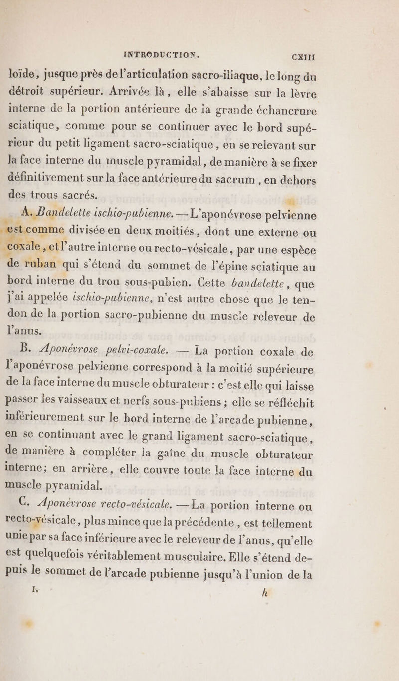 loïde, jusque près de l'articulation sacro-iliaque, le long du détroit supérieur. Arrivée là, elle s’abaisse sur la lèvre interne de la portion antérieure de ia grande échancrure sciatique, comme pour se continuer avec le bord supé- rieur du petit ligament sacro-sciatique , en se relevant sur Ja face interne du inuscle pyramidal , de manière à se fixer définitivement sur la face antérieure du sacrum , en dehors des trous sacrés. ” À. Bandelette ischio-pubienne. — L'aponévrose pelvienne Me MER . “estcomme divisée en deux moitiés, dont une externe ou À oxale et l’autre interne ou recto-vésicale, par une espèce A ruban qui s'étend du sommet de l’épine sciatique au bord interne du trou sous-pubien. Cette bandelette, que J'ai appelée tschio-pubienne, n’est autre chose que le ten- don de la portion sacro-pubienne du muscie releveur de l’anus. B. Aponévrose pelvi-coxale. — Ta portion coxale de l’aponévrose pelvienne correspond à la moitié supérieure de la face interne du muscle obturateur : c’est elle qui laisse passer les vaisseaux et nerfs sous-pubiens ; elle se réfléchit inférieurement sur le bord interne de l’arcade pubienne, en se continuant avec le grand ligament sacro-sCiatique, de manière à compléter la gaîne du muscle obturateur interne; en arrière, elle couvre toute la face interne du muscle pyramidal. GC. Aponévrose recto-vésicale. — La portion interne ou recto-vésicale, plus mince que la précédente , est tellement unie par sa face inférieure avec le relcveur de l'anus, qu’elle est quelquefois véritablement musculaire. Elle s’étend de- puis le sommet de arcade pubienne jusqu’à l’union de la I, h