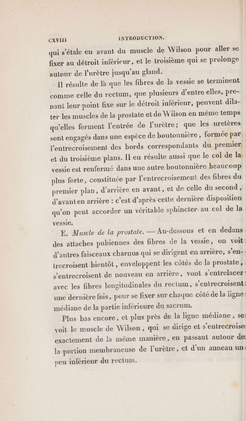 qui s'étale en avant du muscle de Wilson pour aller se fixer au détroit inférieur, et le troisième qui se prolonge autour de l’urètre jusqu’au gland. Il résulte de là que les fibres de la vessie se terminent comme celle du rectum, que plusieurs d’entre elles, pre- nant leur point fixe sur le détroit inférieur, peuvent dila- ter les muscles de la prostate et de Wiison en même temps qu’elles ferment l'entrée de l’urètre; que les uretères sont engagés dans une espèce de boutonnière , formée par l’entrecroisement des bords correspondants du premier. et du troisième plans. Il en résulte aussi que le col de la vessie est renfermé dans une autre boutonnière beaucoup plus forte, constituce par l’entrecroisement des fibres du premier plan, d’arrière en avant, et de celle du second , d’avanten arrière : c’est d’après celte dernière disposition qu’on peut accorder un véritable sphincter. au col de la vessie. E. Muscle de la prostale. — Au-dessous et en dedans des attaches pubiennes des fibres de la vessie, on voit: d'autres faisceaux charnus qui se dirigent en arrière, s’en-. trecroisent bientôt, enveloppent les côtés de la prostate, s’entrecroisent de nouveau en arrière, vont s’entrelacer avec les fibres longitudinales du rectum, s’entrecroisent| une dernière fois, pour se fixer sur chaque côté de la ligne? médiane de la partie inférieure du sacrum. Plus bas encore, et plus près de la ligne médiane , se voit le muscle de Wilson, qui se dirige et s'entrecroise: exactement de la même manière, en passant autour de la portion membraneuse de l’urètre, et d’un anneau un peu inférieur du rectum.