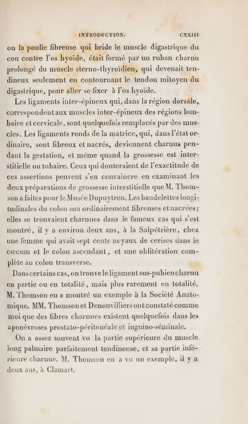 ou la poulie fibreuse qui bride le muscle digastrique du cou contre l’os hyoïde, était formé par un ruban charnu prolongé du muscle sterno-thyroïdien, qui devenait ten- dineux seulement en contournant le tendon mitoyen du digastrique, ponr aller se fixer à los hyoide. Les ligaments inter-épineux qui, dans la région dorsale, correspondent aux muscles inter-épineux des régions lom- baire et cervicale, sont quelquefois remplacés par des mus- cles. Les ligaments ronds de la matrice, qui, dans l’état or- dinaire, sont fibreux et nacrés, deviennent charnus pen- dant la gestation, et même quand la grossesse est inter- stitielle ou tubaire, Ceux qui douteraient de l'exactitude de ces assertions peuvent s’en convaincre en examinant les deux préparations de grossesse interstitielle que M. Thom- son a faites pour le Musée Dupuytren. Les bandelettes longi- tudinales du colon son ordinairement fibreuses etnacrées; elles se trouvaient charnues dans le fameux cas qui s’est montré, il y à environ deux ans, à la Salpétrière, chez une femme qui avait sept cents noyaux de cerises dans le cœcum et le colon ascendant, et une oblitération com- plète au colon transverse. Dans certains cas, on trouveleligament sus-pubiencharnu en partie ou en totalité, mais plus rarement en totalité. M. Thomson en a montré un exemple à la Société Anato- mique, MM. Thomsonet Denonvilliers ontconstaté comme moi que des fibres charnues existent quelquefois dans les aponévroses prostato-péritonéale et inguino-séminale. On à assez souvent vu la partie supérieure du muscle long palmaire parfaitement tendineuse, et sa partie infé- rieure charnue. M, Thomson en a ve un exemple, il y a deux ans, à Clamart,