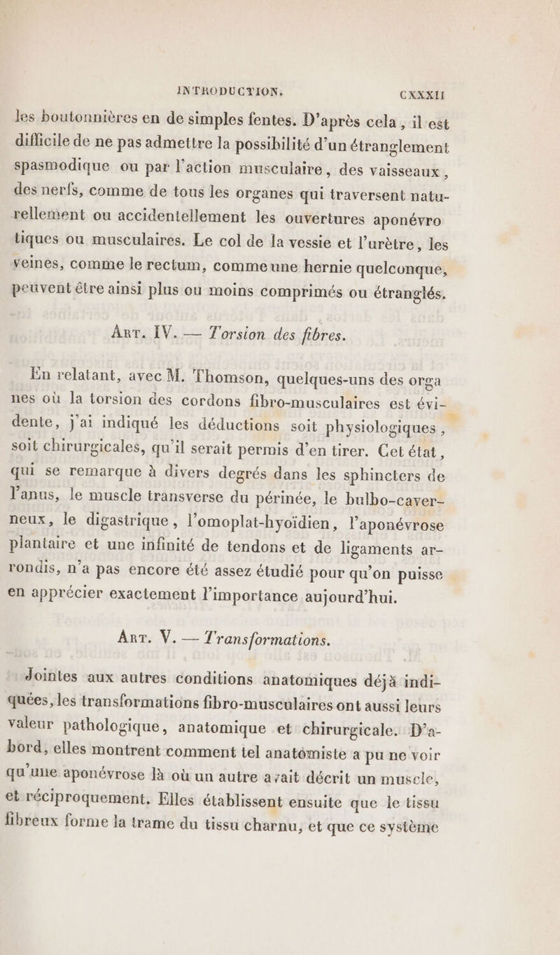 INTRODUCYION. CXXXII les boutonnières en de simples fentes. D'après cela , il est difficile de ne pas admettre la possibilité d’un étranglement spasmodique ou par l’action musculaire, des vaisseaux , des nerfs, comme de tous les organes qui traversent natu- rellement ou accidentellement les ouvertures aponévro tiques ou musculaires. Le col de la vessie et l’urètre, les veines, comme le rectum, commeune hernie quelconque, peuvent être ainsi plus ou moins comprimés ou étranglés. ART. IV. — Torsion des fibres. En relatant, avec M. T homson, quelques-uns des orga nes où la torsion des cordons fibro-musculaires est vi dente, j'ai indiqué les déductions soit physiologiques , soit chirurgicales, qu'il serait permis d’en tirer. Cet état, qui se remarque à divers degrés dans les sphincters de l’anus, le muscle transverse du périnée, le bulbo-caver- neux, le digastrique , l’omoplat-hyoïdien, l’aponévrose plantaire et une infinité de tendons et de ligaments ar- rondis, n’a pas encore été assez étudié pour qu’on puisse en apprécier exactement l'importance aujourd’hui. Ant: V. —- Transformations. Jointes aux autres conditions anatomiques déjà indi- quées, les transformations fibro-musculaires ont aussi leurs valeur pathologique, anatomique et chirurgicale. D’a- bord, elles montrent comment tel anatémiste a pu ne voir qu'une aponévrose à où un autre azait décrit un muscle, et réciproquement, Elles établissent ensuite que le tissu libreux forme la trame du tissu Charnu, et que ce système