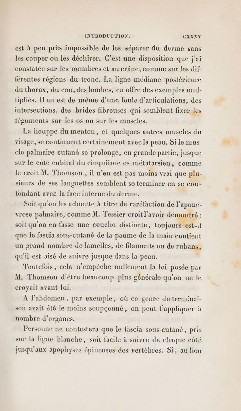 est à peu près impossible de les séparer du derme sans les couper ou les déchirer. C’est une disposition que j'ai constatée sur les membres et au crâne, comme sur les dit- {rentes régions du tronc. La ligne médiane postérieure du thorax, du cou, des lombes, en offre des exemples mul- tipliés. Il en est de même d’une foule d’articulations, des intersections, des brides fibreuses qui semblent fixer les téguments sur les os ou sur les muscles. La houppe du menton, et quelques autres muscles du visage, se continuent certainement avec la peau. Si le mus- cle palmaire cutané se prolonge, en grande partie, jusque sur le côté cubital du cinquième os métatarsien, comme le croit M. Thomson , il n’en est pas moins vrai que plu- sieurs de ses languettes semblent se terminer en se con- {fondant avec la face interne du derme. Soit qu’on les admette à titre de raréfaction de l'aponé- vrose palmaire, comme M. Tessier croit l'avoir démontré ; soit qu'on en fasse une couche distincte, toujours est-il que le fascia sous-cutané de la paume de la main contient un grand nombre de lamelles, de filaments ou de rubans, qu'il est aisé de suivre jusque dans la peau. ÿ Toutefois, cela n'empêche nullement la loi posée par M. Thomson d'être beaucoup plus générale qu’on ne le croyait avant lui. A l’abdomen, par exemple, où ce genre de terminai- son avait été le moins soupçonné, on peut l'appliquer à nombre d’organes. Personne ne contestera que le fascia sous-cutané, pris sur la ligne blanche, soit facile à suivre de chaque côté jusqu'aux apophyses épineuses des vertèbres. Si, au lieu