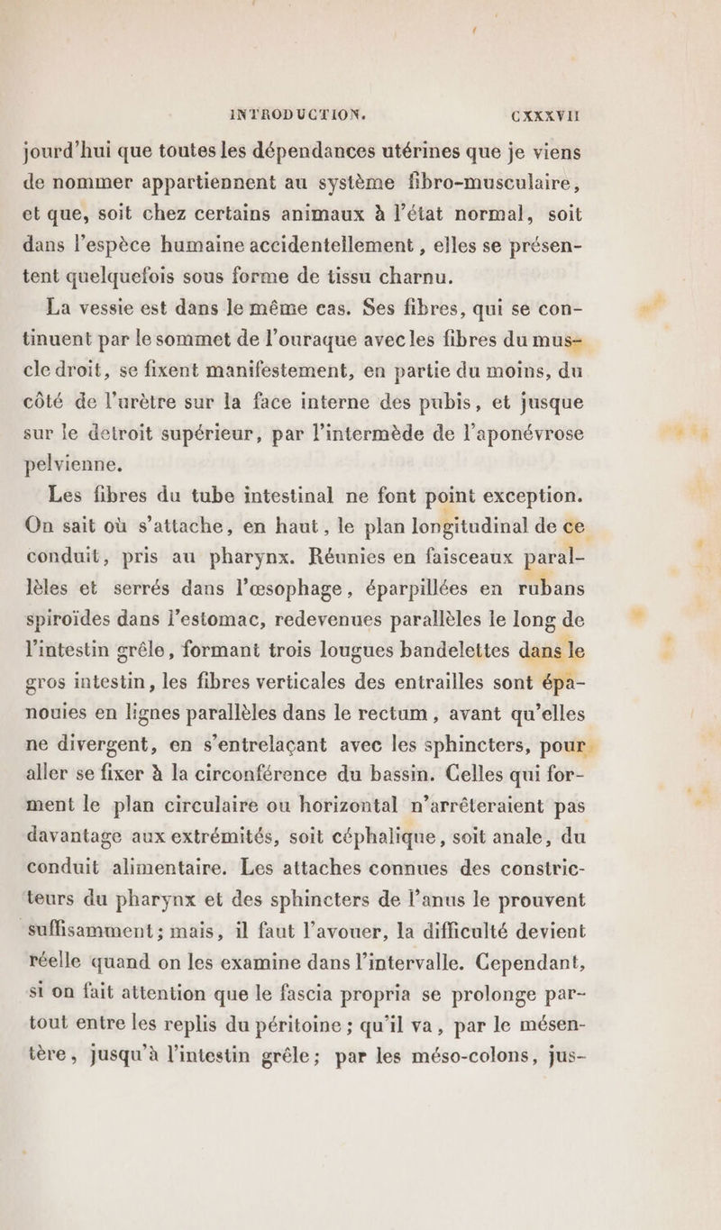 jourd’hui que toutes les dépendances utérines que je viens de nommer appartiennent au système fibro-musculaire, et que, soit chez certains animaux à l’état normal, soit dans l'espèce humaine accidentellement , elles se présen- tent quelquefois sous forme de tissu charnu. La vessie est dans le même cas. Ses fibres, qui se con- tinuent par le sommet de l'ouraque avecles fibres du mus- cle droit, se fixent manifestement, en partie du moins, du côté de l’urètre sur la face interne des pubis, et jusque sur le detroit supérieur, par l’intermède de l’aponévrose pelvienne, Les fibres du tube intestinal ne font point exception. On sait où s'attache, en haut, le plan longitudinal de ce conduit, pris au pharynx. Réunies en faisceaux paral- lèles et serrés dans l’œsophage, éparpillées en rubans spiroïdes dans l'estomac, redevenues parallèles le long de l'intestin grêle, formant trois lougues bandelettes dans le gros intestin, les fibres verticales des entrailles sont épa- nouies en lignes parallèles dans le rectum, avant qu’elles ne divergent, en s’entrelaçant avec les sphincters, pour. aller se fixer à la circonférence du bassin. Celles qui for- ment le plan circulaire ou horizontal n’arrêteraient pas davantage aux extrémités, soit céphalique, soit anale, du conduit alimentaire. Les attaches connues des constric- teurs du pharynx et des sphincters de l’anus le prouvent suffisamment ; mais, il faut l'avouer, la difficulté devient réelle quand on les examine dans l'intervalle. Cependant, si on fait attention que le fascia propria se prolonge par- tout entre les replis du péritoine ; qu’il va, par le mésen- tère, Jusqu'à l’intestin grêle; par les méso-colons, jus-