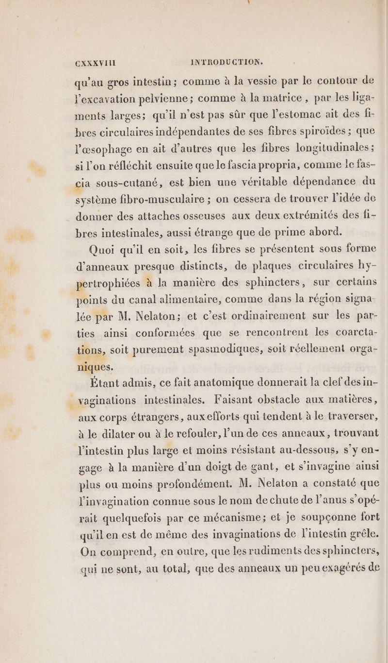 qu'au gros intestin; comme à la vessie par le contour de Fexcavation pelvienne ; comme à la matrice, par les liga- ments larges; qu’il n’est pas sûr que l'estomac ait des fi- bres circulaires indépendantes de ses fibres spiroïdes ; que l’'æsophage en ait d’autres que les fibres longitudinales ; si l’on réfléchit ensuite que le fascia propria, comme le fas- cia sous-cutané, est bien une véritable dépendance du système fibro-musculaire ; on cessera de trouver l’idée de donner des attaches osseuses aux deux extrémités des fi- bres intestinales, aussi étrange que de prime abord. Quoi qu’il en soit, les fibres se présentent sous forme d’anneaux presque distincts, de plaques circulaires hy- pertrophiées à la manière des sphincters, sur certains points du canal alimentaire, comme dans la région signa. lée par M. Nelaton; et c’est ordinairement sur les par- ties ainsi conformées que se rencontrent les coarcta- tions, soit purement spasmodiques, soit réellement orga- niques. Étant admis, ce fait anatomique donnerait la clef des in- vaginations intestinales. Faisant obstacle aux matières, aux corps étrangers, aux efforts qui tendent à le traverser, à le dilater ou à le refouler, l’un de ces anneaux, trouvant l'intestin plus large et moins résistant au-dessous, s’y en- gage à la manière d’un doigt de gant, et s’invagine ainsi plus ou moins profondément. M. Nelaton a constaté que J'invagination connue sous le nom de chute de l'anus s’opé- rait quelquefois par ce mécanisme; et je soupçonne fort qu'il en est de même des invaginations de l'intestin grêle. On comprend, en outre, que les rudiments des sphincters, qui ne sont, au total, que des anneaux un peu exagérés de