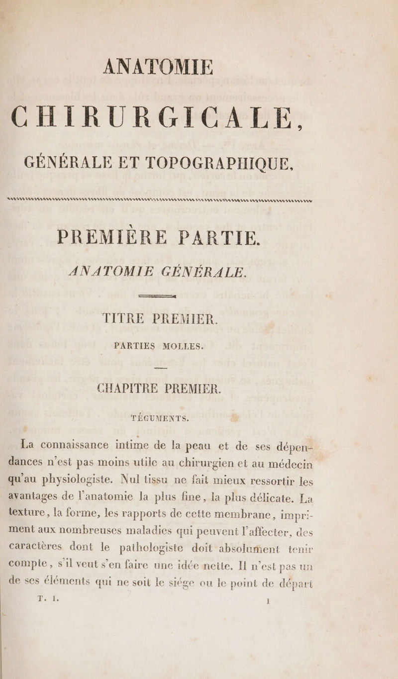 ANATOMIE CHIRURGICALE, GÉNÉRALE ET TOPOGRAPHIQUE, RAA AN AV AAA RAA AV NA A AY AA AV A AV AA AAA AV AS AAA TA AAA VAVRAAAIAS AAA AAA RAR VA AV A PREMIÈRE PARTIE. ANATOMIE GÉNÉRALE. ERA TITRE PREMIER. PARTIES MOLLES. ——— CHAPITRE PREMIER. TÉGUMENTS. La connaissance intime de la peau et de ses dépen- dances n’est pas moins utile au chirurgien et au médecin qu'au physiologiste. Nul tissu ne fait mieux ressortir les avantages de l'anatomie la plus fine, la plus délicate. La texture, la forme, les rapports de cette membrane, impri- ment aux nombreuses maladies qui peuvent l’affecter, des caractères dont le pathologiste doit absolument tenir compte, s’il veut s’en faire une idée nette. Il n’est pas un de ses éléments qui ne soit le siége ou le point de départ