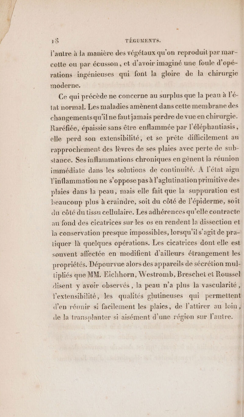 l'autre à la manière des végétaux qu'on reproduit par mar- cotte ou par écusson, et d’avoir imaginé une foule d’opé- rations ingénieuses qui font la gloire de la chirurgie moderne. Ce qui précède ne concerne au surplus que la peau à l’é- tat normal. Les maladies amènent dans cette membrane des changements qu’ilne faut jamais perdre de vue en chirurgie. Raréfiée, épaissie sans être enflammée par léléphantiasis, elle perd son extensibilité, et se prête difficilement au rapprochement des lèvres de ses plaies avec perte de sub- stance. Ses inflammations chroniques en gênent la réunion immédiate dans les solutions de continuité. À l’état aigu plaies dans la peau, mais elle fait que la suppuration est beaucoup plus à craindre, soit du côté de l’épiderme, soit du côté du tissu cellulaire. Les adhérences qu’elle contracte au fond des cicatrices sur les os en rendent la dissection et la conservation presque impossibles, lorsqu'il s’agit de pra- quer là quelques opérations. Les cicatrices dont elle est souvent affectée en modifient d’ailleurs étrangement les propriétés, Dépourvue alors des appareils de sécrétion mul- tipliés que MM. Eichhorn, Westromb, Breschet et Roussel disent y avoir observés , la peau n’a plus la vascularité, j'extensibilité, les qualités glutineuses qui permettent d'en réunir si facilement les plaies, de l’attirer au lom, de la transplanter si aisément d’une région sur l’autre.