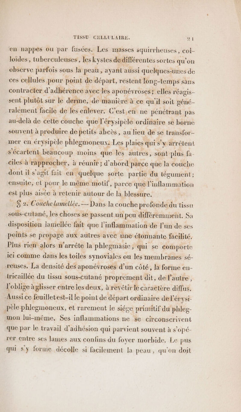 en nappes ou par fusces. Les masses squirrheuses, col- loïdes , tuberculeuses , les kystes de différentes sortes qu’on observe parfois sous la peau , ayant aussi quelques-unes de ces cellules pour point de départ, restent long-temps sans contracter d’adhérence avec les aponévroses; elles r'ÉAgIS— sent plutôt sur le derme, de manière à ce qu'il soit géné- ralement facile de les enlever. C’est en ne pénétrant pas au-delà de cette couche que l'érysipèle ordinaire se borne souvent à produire de petits abcès, au lieu de se transfor- mer en érysipèle phlegmoneux. Les plaies qui s’y arrêtent s’écartent beaucoup moins que les autres, sont plus fa- -ciles à rapprocher, à réunir ; d’abord parce que la couche dont if s’agit fait en quelque sorte partie du tégument ; ensuite, et Pan le même motif, parce que l'inflammation est plus aisée à retenir autour de la blessure. $ 2. Couche lamellée. — Dans la couche profonde du tissu sous-cutané, les choses se passent un peu différemment. Sa disposition lamellée fait que linflammation de l’un de ses points se propage aux autres avec une étonnante facilité. Plus rien alors n'arrête la phlegmasie, qui se comporte ici comme dans les toiles synoviales ou les membranes sé- reuses. La densité des aponévroses d’un côté, la forme en- tricaillée du tissu sous-cutané proprement dit, de l’autre , l'oblige àglisser entre les deux, à revêtir le caractère diffus. Aussi ce feuilletest-il le point de départ ordinaire de l'érysi- pèle phlegmoneux, et rarement le siége primitif du phleg- mon lui-même. Ses inflammations ne se Circonscrivent que par le travail d'adhésion qui parvient souvent à s’opé- rer entre ses lines aux confins du foyer morbide. Le pus qui sy forme décolle si facilement la peau, qu'on doit