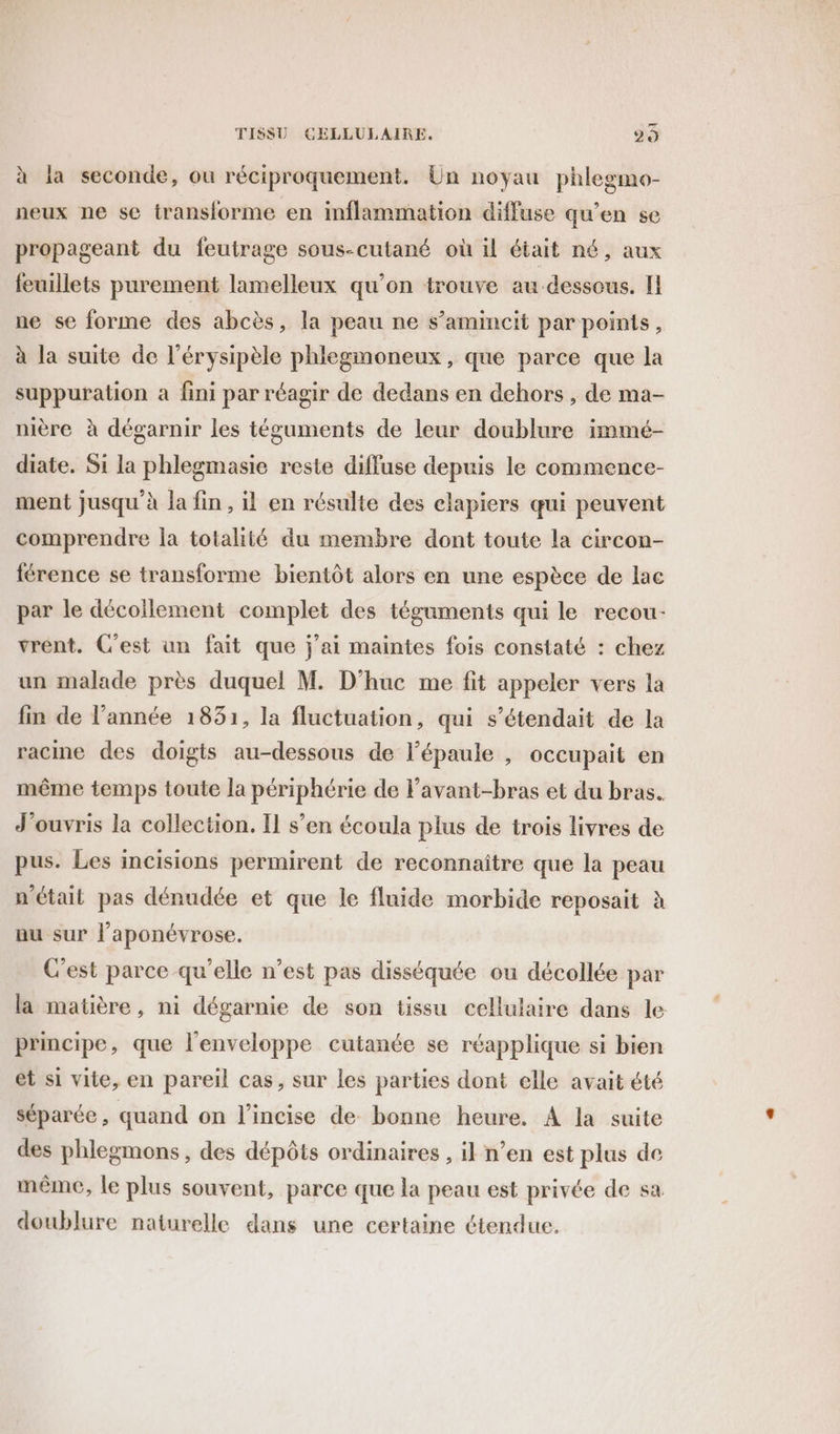 à la seconde, ou réciproquement. Un noyau phlegmo- neux ne se transforme en inflammation diffuse qu'en se propageant du feutrage sous-cutané où il était né, aux feuillets purement lamelleux qu’on trouve au dessous. I ne se forme des abcès, la peau ne s’amincit par points, à la suite de l’érysipèle phlegmoneux, que parce que la suppuration à fini par réagir de dedans en dehors, de ma- mère à dégarnir les téguments de leur doublure immé- diate. Si la phlegmasie reste diffuse depuis le commence- ment jusqu’à la fin, il en résulte des elapiers qui peuvent comprendre la totalité du membre dont toute la circon- férence se transforme bientôt alors en une espèce de lac par le décoïlement complet des téguments qui le recou- vrent. C'est un fait que j'ai maintes fois constaté : chez un malade près duquel M. D'huc me fit appeler vers la fin de l’année 1831, la fluctuation, qui s’étendait de la racine des doigts au-dessous de l'épaule , occupait en même temps toute la périphérie de Favant-bras et du bras. J'ouvris la collection. Il s’en écoula plus de trois livres de pus. Les incisions permirent de reconnaître que la peau n'était pas dénudée et que le fluide morbide reposait à uu sur l’aponévrose. C'est parce qu'elle n’est pas disséquée ou décollée par la matière, ni dégarnie de son tissu cellulaire dans le principe, que l'enveloppe cutanée se réapplique si bien et si vite, en pareil cas, sur les parties dont elle avait été séparée, quand on l’incise de bonne heure. A la suite des phlegmons , des dépôts ordinaires , il n’en est plus de même, le plus souvent, parce que la peau est privée de sa doublure naturelle dans une certaine étendue.