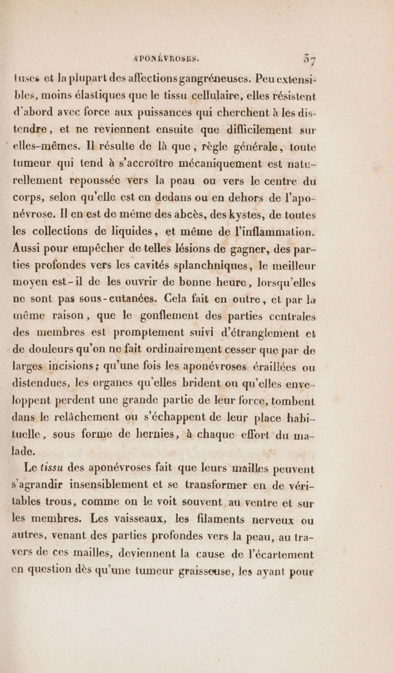 iuses et la plupart des affections gangréneuses. Peu extensi- bles, moins élastiques que le tissu cellulaire, elles résistent d’abord avec force aux puissances qui cherchent à les dis- tendre, et ne reviennent ensuite que difficilement sur elles-mêmes. Il résulte de [à que, règle générale, toute tumeur qui tend à s’accroître mécaniquement est natu- rellement repoussée vers la peau ou vers le centre du corps, selon qu'elle est en dedans ou en dehors de l’apo- névrose. Îl en est de mêrne des abcès, des kystes, de toutes les collections de liquides, et même de l’inflammation. Aussi pour empêcher de telles lésions de gagner, des par- ties profondes vers les cavités splanchniques, le meilleur moyen est-il de les ouvrir de bonne heure, lorsqu'elles ne sont pas sous-eutanées. Gela fait en outre, et par la même raison, que le gonflement des parties centrales des membres est promptement suivi d’étranglement et de douleurs qu'on ne fait ordinairement cesser que par de larges incisions ; qu'une fois les aponévroses éraillées ou distendues, les organes qu’elles brident ou qu’elles enve- loppent perdent une grande partie de leur force, tombent dans le relàächement ou s'échappent de leur place habi- tuelle, sous forme de hernies, à chaque: effort du ma- lade. Le tissu des aponévroses fait que leurs mailles peuvent s'agrandir insensiblement et se transformer en de véri- tables trous, comme on le voit souvent au ventre et sur les membres. Les vaisseaux, les filaments nerveux ou autres, venant des parties profondes vers la peau, au tra- vers de ces mailles, deviennent la cause de l’écartement en question dès qu’une tumeur graisseuse, les ayant pour