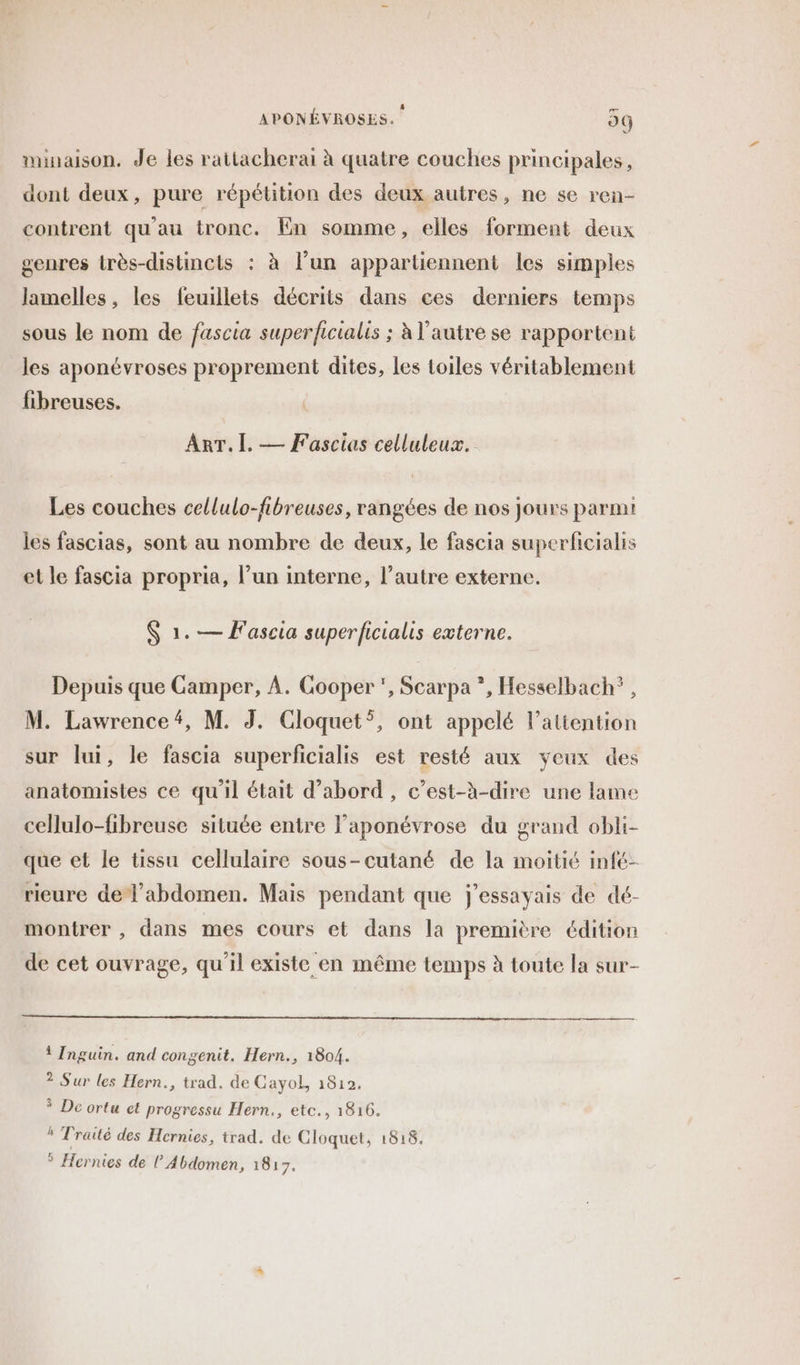 minaison. Je les rattacherai à quatre couches principales, dont deux, pure répétition des deux autres, ne se ren- contrent qu'au tronc. En somme, elles forment deux genres très-distincts : à l’un appartiennent les simples lamelles, les feuillets décrits dans ces derniers temps sous le nom de fascia superficialis ; à l’autre se rapportent les aponévroses proprement dites, les toiles véritablement fibreuses. ART. I. — Fascias celluleux. Les couches cellulo-fibreuses, rangées de nos jours parmi les fascias, sont au nombre de deux, le fascia superficialis et le fascia propria, l’un interne, l’autre externe. $ 1. — F'ascia superficialis externe. Depuis que Gamper, À. Cooper , Scarpa *, Hesselbach?, M. Lawrence#, M. J. Cloquet*, ont appelé l'attention sur Jui, le fascia superficialis est resté aux yeux des anatomistes ce qu'il était d’abord , c’est-à-dire une lame cellulo-fibreuse située entre laponévrose du grand obli- que et le tissu cellulaire sous-cutané de la moitié infé- rieure del'abdomen. Mais pendant que j’essayais de dé- montrer , dans mes cours et dans la première édition de cet ouvrage, qu'il existe en même temps à toute la sur- 1 Inguin. and congenit. Hern., 1804. 2 Sur les Hern., trad. de CayoL, 1812. * De ortu ct progressu Hern., etc., 1816. h Traité des Hernies, trad. de Cloquet, 1818. * Hernies de l Abdomen, 1817.