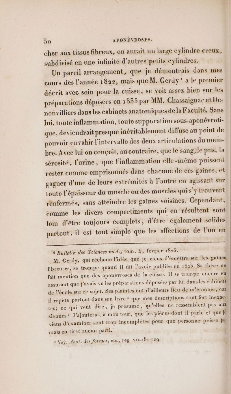 cher aux tissus fibreux, on aurait un large cylindre creux, subdivisé en une infinité d’autres petits cylindres. Un pareil arrangement, que je démontrais dans mes cours dès l’année 1822, mais que M. Gerdy ‘ a le premier décrit avec soin pour la cuisse, se voit assez bien sur les préparations déposées en 1 835 par MM. Chassaignac et De- nonvilliers dans les cabinets anatomiques de la Faculté. Sans lui, toute inflammation, toute suppuration sous-aponévroti- que, deviendrait presque inévitablement diffuse au point de pouvoir envahir l'intervalle des deux articulations du mem- bre. Avec lui on conçoit, au contraire, que le sang, le pus, la sérosité, l'urine, que l'inflammation elle-même puissent rester comme emprisonnés dans chacune de ces gaînes, et gagner d’une de leurs extrémités à l’autre en agissant sur toute l'épaisseur du muscle ou des muscles quis’y trouvent rénfermés, sans atteindre les gaînes voisines. Cependant, comme les divers compartiments qui en résultent sont loin d’être toujours complets, d’être également solides partout, il est tout simple que les affections de l'un en P « — . 4 Bulletin des Sciences méd., tom. 4, février 1825. M. Gerdy, qui réclame lidée que je viens d'émettre sur les gaînes, fibreuses, se trompe quand il dit l'avoir publiée en 1825. Sa thèse né fait mention que des aponévroses de la cuisse. 11 se trompe encore en assurant que j'avais vu les préparations déposées par lui dansles cabinets de l'école sur ce sujet. Ses plaintes ont d’ailleurs lieu de m’étonnér, car il répète partout dans son livre « que mes descriptions sont fort inexacs tes; ce qui veut dire, je présume, qu’elles ne ressemblent pas aux siennes? J’ajouterai, à mon tour, que les pièces dont il parle et que je viens d'examiner sont trop incomplètes pour que personne puisse ja mais en tirer aucun pañti. S a Voy. Anat. des formes, etc., pag: Vii-181-209: