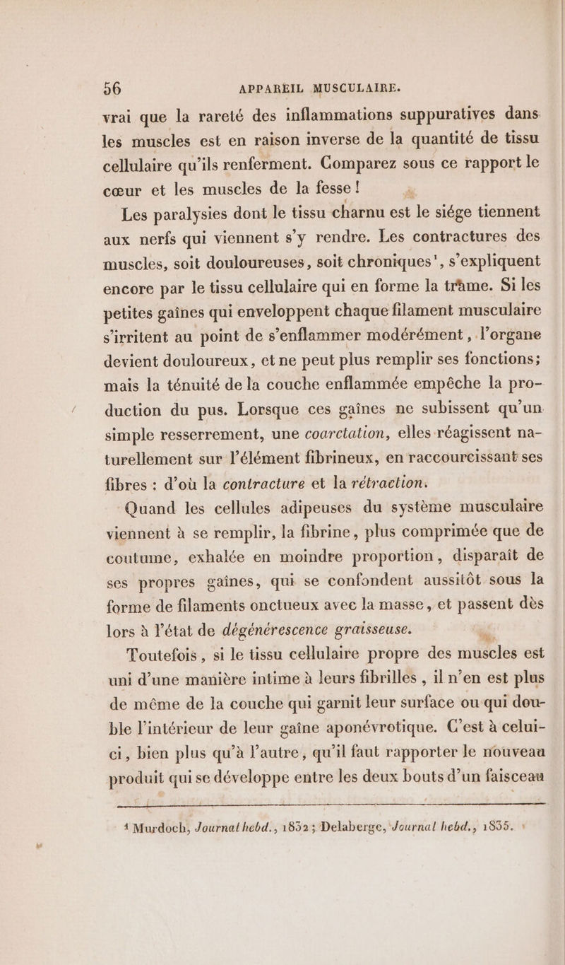 vrai que la rareté des inflammations suppuratives dans les muscles est en raison inverse de la quantité de tissu cellulaire qu’ils renferment. Comparez sous ce rapport le cœur et les muscles de la fesse ! à Les paralysies dont le tissu charnu est le siége tiennent aux nerfs qui viennent s’y rendre. Les contractures des muscles, soit douloureuses, soit chroniques, s'expliquent encore par le tissu cellulaire qui en forme la trame. Si les petites gaînes qui enveloppent chaque filament musculaire s’irritent au point de s’enflammer modérément, l'organe devient douloureux, et ne peut plus remplir ses fonctions; mais la ténuité de la couche enflammée empêche la pro- duction du pus. Lorsque ces gaînes ne subissent qu’un simple resserrement, une coarctation, elles réagissent na- turellement sur l'élément fibrineux, en raccourcissant ses fibres : d’où la contracture et la rétraction. Quand les cellules adipeuses du système musculaire viennent à se remplir, la fibrine, plus comprimée que de coutume, exhalée en moindre proportion, disparaît de ses propres gaines, qui se confondent aussitôt sous la forme de filaments onctueux avec la masse, et passent dès lors à état de dégénérescence graisseuse. Li Toutefois , si le tissu cellulaire propre des muscles est uni d’une manière intime à leurs fibrilles , il n’en est plus de même de la couche qui garnit leur surface ou qui dou- ble l’intérieur de leur gaîne aponévrotique. C'est à celui- ci, bien plus qu’à l’autre, qu’il faut rapporter le nouveau produit qui se développe entre les deux bouts d’un faisceau 4 Murdoch, Journal hebd., 1852 ; Delaberge, Journal hebd., 1555. *