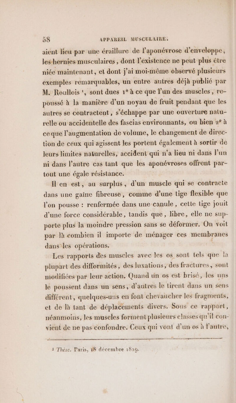 aient lieu par une éraillure de l’aponévrose d’enveloppe, les-hernies musculaires , dont l'existence ne peut plus être niée maintenant, et dont j'ai moi-même observé plusieurs exemples remarquables, un entre autres déjà publié par M. Roullois ‘, sont dues 1° à ce que l’un des muscles, re- poussé à la manière d’un noyau de fruit pendant que les autres se contractent, s'échappe par une ouverture natu- relle ou accidentelle des fascias environnants, ou bien 2° à ce que l'augmentation de volume, le changement de direc- tion de ceux qui agissent les portent également à sortir de leurs linites naturelles, accident qui n’a lieu ni dans Fun ni dans l’autre cas tant que les aponévroses offrent par- tout une égale résistance. Il en est, au surplus, d’un muscle qui se contracte dans une gaîne fibreuse, comme d’une tige flexible que l’on pousse : renfermée dans une-canule , cette tige jouit d’une force considérable, tandis que, libre, elle ne sup- porte plus la moindre pression sans se déformer, On voit par là combien il importe de ménager ces membranes dans les opérations. Les rapports des muscles avec les os sont tels que la plupart des difformités, des luxations, des fractures, sont modifiées par leur action. Quand un os est brisé, les uns le poussent dans un sens, d’autres le tirent dans un sens différent, quelques-uns en font chevaucher les fragments, et de là tant de déplacements divers. Sous ce rapport, néanmoins, les muscles forment plusieurs classes qu'il con- vient de ne pas confondre. Ceux qui vont d’un os à Fautre, at 5 Thesc. Paris, 38 décembre 1620.