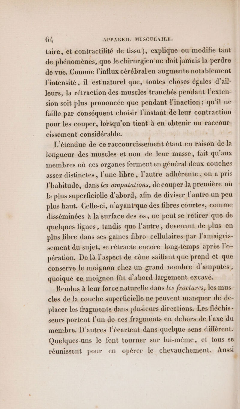 taire, et contractilité de tissu), explique ou modifie tant de phénomènes, que le chirurgien ne doit jamais la perdre de vue. Comme l’influx cérébralen augmente notablement l'intensité, il est naturel que, toutes choses égales d’ail- leurs, la rétraction des muscles tranchés pendant l’exten- sion soit plus prononcée que pendant V'inaction ; qu’il ne faille par conséquent choisir l'instant de leur contraction pour les couper, lorsqu’on tient à en obtenir un raccour- cissement considérable. L’étendue de ce raccourcisseent étant en raison de la longueur des muscles et non de leur masse, fait qu'aux membres où ces organes formenten général deux couches assez distinctes, l’une libre, l’autre adhérente, on a pris l'habitude, dans Les amputations, de couper la première où la plus superficielle d’abord, afin de diviser l’autre un peu plus haut. Celle-ci, n’ayantque des fibres courtes, comme disséminées à la surface des os, ne peut se retirer que de quelques lignes, tandis que l’autre, devenant de plus en plus libre dans ses gaines fibro -cellulaires par l’amaigris- sement du sujet, se rétracte encore long-temps après l’o- pération. De là l'aspect de cône saillant que prend et que conserve le moignon chez un grand nombre d’amputés, quoique ce moignon fût d'abord largement excavé. Rendus à leur force naturelle dans les fractures, les mus- cles de la couche superficielle ne peuvent manquer de dé- placer les fragments dans plusieurs directions. Les fléchis - seurs portent l’un de ces fragments en dehors de l'axe du membre. D’autres l’écartent dans quelque sens différent. Quelques-uns le font tourner sur lui-même, et tous se réunissent pour en opérer le chevauchement. Aussi