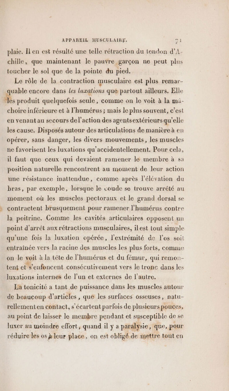 LOS chille, que maintenant le pauvre garçon ne peut plus toucher le sol que de la pointe du pied. Le rôle de la contraction musculaire est plus remar- uable encore dans Les luxations que partout ailleurs. Elie a. produit quelquefois seule, comme on le voit à la mà- choire inférieure et à l’humérus ; mais le plus souvent, c'est en venant au secours de l’action des agentsextérieurs qu’elle les cause. Disposés autour des articulations de manière à en opérer, sans danger, les divers mouvements, les muscles ne favorisent les luxations qu’accidentellement. Pour cela, il faut que ceux qui devaient ramener le membre à sa position naturelle rencontrent au moment de leur action une résistance inattendue, comme après l'élévation du bras, par exemple, lorsque le coude se trouve arrêté au moment où les muscles pectoraux et le grand dorsal se contractent brusquement pour ramener l’humérus contre la poitrine. Gomme les cavités articulaires opposent un point d’arrêt aux rétractions musculaires, ilest tout simple qu'une fois la luxation opérée, l'extrémité de l'os soit entraînée vers la racine des muscles les plus forts, comme on le voit à la tête de l’humérus et du fémur, qui remor- tent els’enfoncent consécutivement vers le tronc dans les luxations internes de l’un et externes de l’autre. La tonicité a tant de puissance dans les muscles autour de beaucoup d’articles , que les surfaces osseuses, natu- rellement en contact, s’écartent parfois de plusieurs pouces, au point de laisser le membre pendant et susceptible de se luxer au moindre effort, quand il y a paralysie, que, pour réduire les os à leur place, on est obligé de mettre tout en