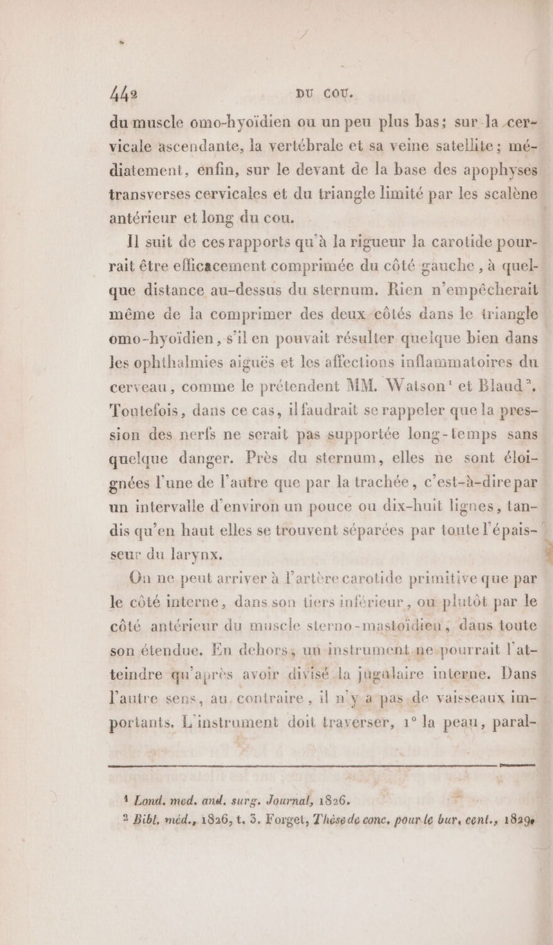 VAE) DU COU. dumuscle omo-hyoïdien ou un peu plus bas; sur la cer- vicale ascendante, la vertébrale et sa veine satellite; mé- diatement, enfin, sur le devant de la base des apophyses transverses cervicales et du triangle limité par les scalène antérieur et long du cou. Il suit de ces rapports qu'à la rigueur la carotide pour- rait être efficacement comprimée du côté gauche , à quel- que distance au-dessus du sternum, Rien n’empêcherait même de ia comprimer des deux-côtés dans le triangle omo-hyoïdien, s’il en pouvait résulter quelque bien dans les ophthalmies aiguës et les affections inflammatoires du cerveau, comme le prétendent MM. Watson’ et Blaud”?, Toutefois, dans ce cas, ilfaudrait se rappeler que la pres- sion des nerfs ne serait pas supportée long-temps sans quelque danger. Près du sternum, elles ne sont élor- gnées l’une de l’autre que par la trachée, c’est-à-dire par un intervalle d'environ un pouce ou dix-huit lignes, tan- dis qu’en haut elles se trouvent séparées par toute l'épais-? seur du larynx, On ne peut arriver à l'artère carotide primitive que par le côté interne, dans son üers inférieur, ou-plutôt par le côté antérieur du muscle sterno-mastoidien, dans toute son étendue. En dehors, un instrument.ne-pourrait l’at- teindre qu'après avoir divisé la jugalaire interne. Dans l’autre sens, au contraire , il n'y a‘pas.de vaisseaux im- portants. L'instruoment doit traverser, 1° la peau, paral- 2 1 Lond. med. and. surg. Journal, 1826.