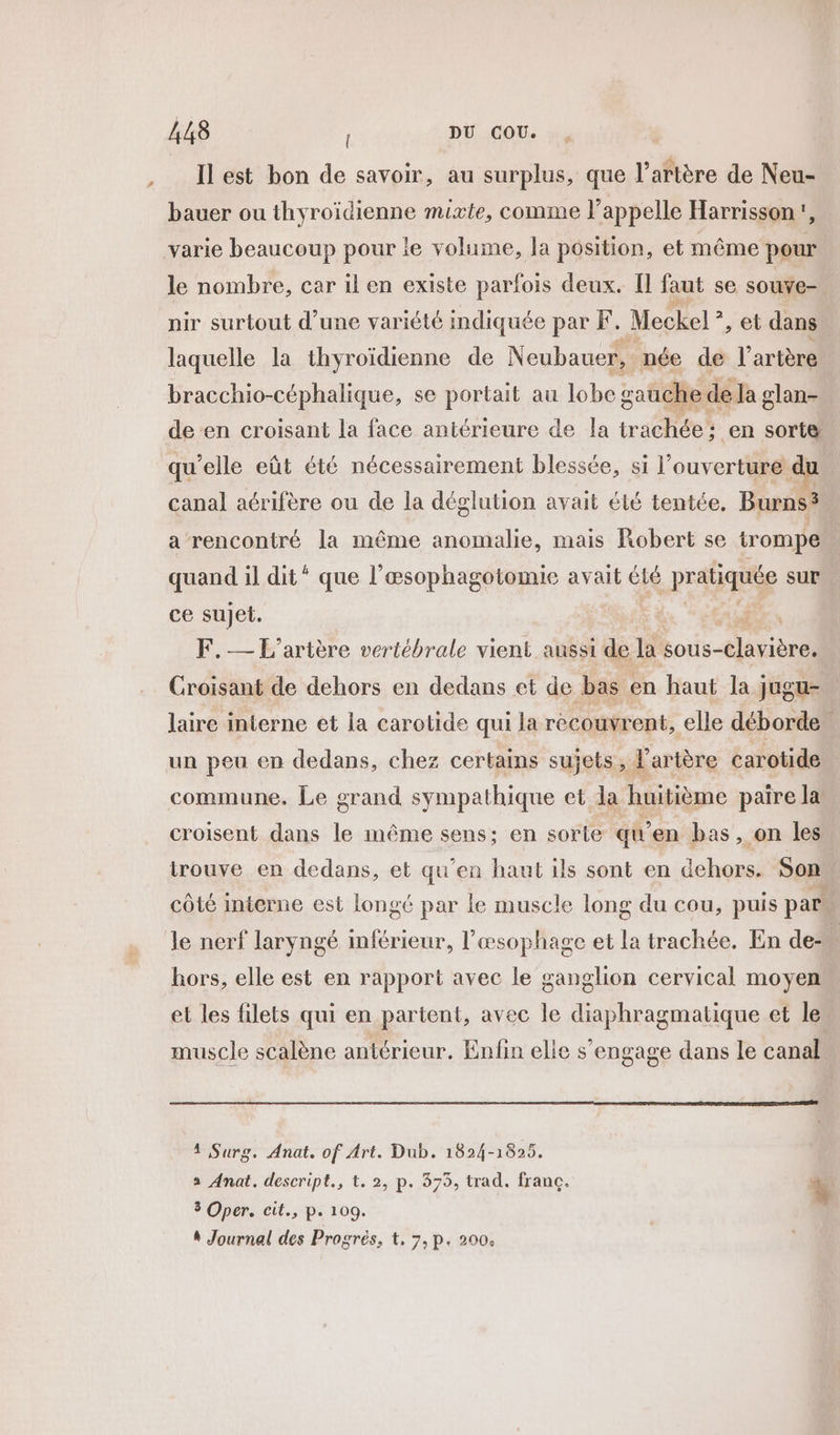 LA 448 , DU COU. bauer ou thyroïdienne mixte, comme l’appelle Harrisson!, varie beaucoup pour le volume, la position, et même pour le nombre, car il en existe parfois deux. Îl faut se souve-. nir surtout d’une variété indiquée par F. Meckel ”, et dans laquelle la thyroïdienne de Neubauer, née dé l’ artère bracchio-céphalique, se portait au lobe gauche de la glan- de en croisant la face antérieure de la trachée: en sorte qu'elle eût été nécessairement blessée, si l'ouverture du canal aérifère ou de la déglution avait été tentée, Burns? a rencontré la même anomalie, mais Robert se trompe quand il dit * que l’æsophagotomie avait été pratiquée sur ce sujet. F.— L'artère vertébrale vient aussi de la sous- nr Croisant de dehors en dedans et de bas « en haut la jugu- laire interne et la carotide qui la recouvrent, elle déborde. un peu en dedans, chez certains sujets, artère carotide commune. Le grand sympathique et la huitième paire la croisent dans le même sens; en sorte qWen bas, on les trouve en dedans, et qu’en haut ils sont en dehors. Son côté interne est longé par le muscle long du cou, puis par le nerf laryngé inférieur, l’œsophage et la trachée. En de- hors, elle est en rapport avec le ganglion cervical moyen et les filets qui en partent, avec le diaphragmatique et le muscle scalène antérieur. Enfin elie s’engage dans le canal 4 Surg. Anat. of Art. Dub. 1824-1825. a Anat. descript., t. 2, p. 375, trad. franc. % 3 Oper. cit., p. 109. 4 Journal des Progrés, t, 7, p. 200.